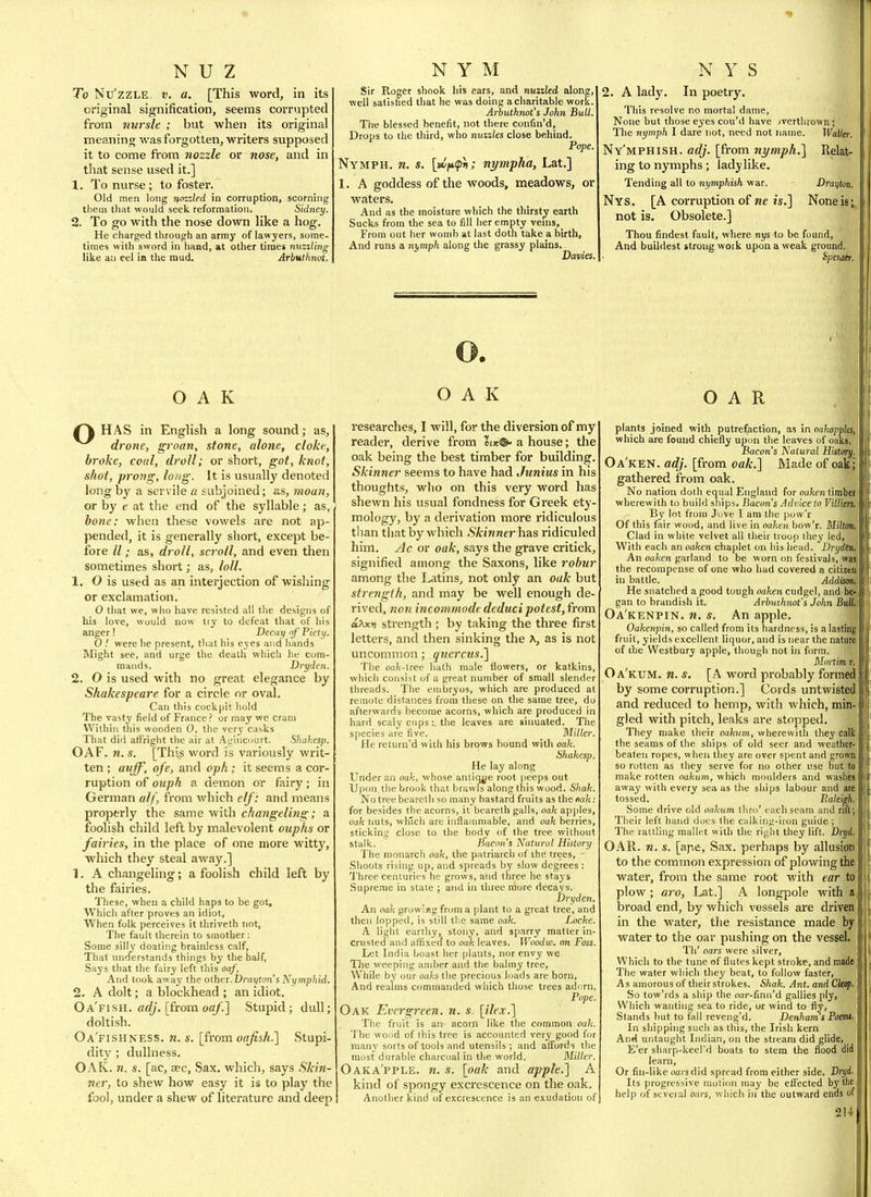 To Nu'zzLE, V. a. [This word, in its original signification, seems corrupted fi'om 7tursle ; but when its original meaning was forgotten, writers supposed it to come from nozzle or nose, and in that sense used it.] 1, To nurse; to foster. Old men long nozzled in corruption, scorning tliem that would seek reformation. Sidney. 2. To go with the nose down like a hog. He charged through an army of lawyers, some- times with sword in hand, at other times nuzzling like an eel in the mud. Arbutlmot. OAK f\ HAS in English a long sound; as, drone, groan, stone, alone, cloke, broke, coiil, droll; or short, got, knot, shot, proJig, long. It is usually denoted long by a servile a subjoined; as, moan, or by e at the end of the syllable; as, bone: when these vowels are not ap- pended, it is generally short, except be- fore II; as, droll, scroll, and even then sometimes short; as, loll. 1. O is used as an interjection of wishing or exclamation. O that we, who have resisted all the designs of his love, would now try to defeat that of his anger I Decay of Piety. O ! were he present, tliat his eyes and hands Might see, and urge the deatlj which he com- mands. Dryden. 2. O is used with no great elegance by Shakespeare for a circle or oval. Can this cockpit hold The vasty field of France ? or may we cram Within this wooden 0, the very casks That did att'right the air at At'incourt. Shakesp. OAF. n. s. [This word is variously writ- ten ; auff, ofe, and oph; it seems a cor- ruption of ouph a demon or fairy; in German alf, from which elf : and means properly the same with changeling; a foolish child left by malevolent oup/is or fairies, in the place of one more witty, which they steal away.] 1. A changeling; a foolish child left by the fairies. These, when a child haps to be got. Which after proves an idiot. When folk perceives it thriveth not, The fault therein to smother: Some silly doating brainless calf. That understands things by the half, Says that the fairy left this oaf. And took away the other. Drai/fon's Nymphid. 2. A dolt; a blockhead ; an idiot. Oa'fish. arf;. [from oa/.] Stupid; dull; doltish. Oa'fishness. n. s. [from oafish.] Stupi- dity ; dullness. OAK. n. s. [ac, sec. Sax. which, says Skin- ner, to shew how easy it is to play the fool, under a shew of literature and deep Sir Roger shook his ears, and nuzzled along, well satisfied that he was doing a charitable work. Arbuthnot's John Bull. The blessed benefit, not there confin'd. Drops to the third, who nuzzles close behind. Pope. Nymph, n. s. nympha, Lat.] 1. A goddess of the woods, meadows, or waters. And as the moisture which the thirsty earth Sucks from the sea to fill her empty veins,_ From out her womb at last doth take a birth. And runs a nymph along the grassy plains. Davies. 2. A lady. In poetry. This resolve no mortal dame, None but those eyes cou'd have jverthrown; The nymph I dare not, need not name. Waller. Ny'mphish. adj. [from nymph.] Relat- ing to nymphs; ladylike. Tending all to nymphish war, Drayton. Nys. [A corruption of ne is.] None is; not is. Obsolete.] Thou findest fault, where nys to be found, And buildest strong work upon a weak ground. SperMr. OAK researches, I will, for the diversion of my reader, derive from lot®' a house; the oak being the best timber for building. Skinner seems to have had Junius in his thoughts, who on this very word has shewn his usual fondness for Greek ety- mology, by a derivation more ridiculous than that by which Skinner has ridiculed him. jIc or oak, says the grave critick, signified among the Saxons, like robur among the Latins, not only an oak but strength, and may be well enough de- rived, non incommode deduct potest, from cixKn strength ; by taking the three first letters, and then sinking the ^, as is not uncomiTion; quercus.] The oak-tree hath male tlowers, or katkins, which consist of a great number of small slender threads. The embryos, which are produced at remote distances from these on the same tree, do afterwards become acorns, which are produced in hard scaly cnps:, the leaves are sinuated. The species are five. Miller. He return'd with his brows bound with oak. Shakesp. He lay along Under an oak, whose antiq^ie root peeps out Upon the brook that brawls along this wood. Shak. No tree beareth so many bastard fruits as thena/c; for besides the acorns, it beareth galls, oak apples, oak nuts, which are inflammable, and oak berries, sticking close to the body of the tree without stalk. Bacon's Natural, History The monarch oak, the patriarch of the trees, - Shoots rising up, and spreads by slow degrees: Three centuries he grows, and three he stays Supreme in state ; and in three more decays. Dryden. An oak growing from a plant to a great tree, and then lopped, is still tlie same oak. Locke. A light eartliy, stony, and sparry matter in- crusted and affixed to oak leaves. Woodw. on Foss. Let India boast her plants, nor envy we Tlie weeping amber and the balmy tree, While by our oaks Ote precious loads are born. And realms commanded which those trees adorn. Pope. Oak Evergreen, n. s. [ilex.] The fruit is an acorn like the common oak. The woi/d of this tree is accounted very good for many sorts of tools and utensils; and aflFords the most durable charcoal in the world. Miller. Oaka'pple. n. s. [oak and apple.] A kind of spongy excrescence on the oak. Another kind of excrescence is an exudation of OAR . ? plants joined with putrefaction, as in oakappla, which are found chiefly upon the leaves of oaks. Bacon's Natural History. Oa'ken. adj. [from oak.] Made of oakj gathered from oak. No nation doth equal England for oufcen timbei wherewith to build ships. Bacon's Advice to VillierSi By lot from Jove I am the pow'r | Of this fair wood, and live in oaken bow'r. MHtm.\ Clad in while velvet all their troop they led. With each an oaken chaplet on his head. Dryden, An oaken garland to be worn on festivals, wasj the recompense of one who had covered a citizeu| in battle. Addism,i He snatcbed a good tough oaken cudgel, and be-' gan to brandish it, Arbuthnot's John Bull, Oa'kenpin. n. s. An apple. Oakenpin, so called from its hardness, is a lasting fruit, yields excellent liquor, and is near the nature of the Westbury apple, though not in form. Moi-tim r. Oa'kum. n. s, [A word probably formed by some corruption.] Coids untwisted and reduced to hemp, with which, min- gled with pitch, leaks are stopped. They make their oakum, wherewith they calk the seams of the ships of old seer and weather- beaten ropes, when they are over spent and growa so rotten as they serve for no other use but to make rotten oakum, which moulders and washes away with every sea as the ships labour and are tossed. Raleigh. Some drive old oakum thro' each seam and nft; Their left hand docs the calkinij-iron guide ; The rattling mallet with the right they lift. Dryd. OAR. n. s. [ape, Sax. perhaps by allusion to the common expression of plowing the water, from the same root with ear to plow ; aro, Lat.] A longpole with a broad end, by which vessels are driven in the water, the resistance made by water to the oar pushing on the vessel. Th' oars were silver, Which to the tune of flutes kept stroke, and made The water which they beat, to follow faster, As amorous of their strokes. Shak. Ant. and Clecpt So tow'rds a ship the oar-finn'd gallies ply. Which wanting sea to ride, or wind to fly, Stands but to fall reveng'd. Denham's Poemi, In shipping such as this, the Irish kern And untaught Indian, on the stream did glide, _ E'er sharp-keel'd boats to stem the flood did learn. Or fin-like oars did spread from either side. Dryi. Its progressive motion may be efifected by the help of several oars, whicli in the outward ends of