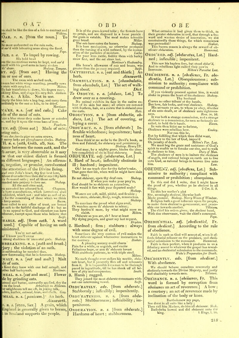 m sliall be like the fins of a fis,h to contract and ate. Wilkins. Oar. p. n. [from the noun,] To w. ie more undaunted on the ruin rode, d oar'd with labouring arms along the flood. Pope. )ar. V. a. To impel by rowing. His bold head ve the contentious waves he kept, and oar'd nsc'lf with his good arms in lusty strokes th' shore. Shakesp. Tempest. RY. adj. [from oar.] Having the •m or use of oars. The swan with arched neck, ween her wliite wings mantling, proudly rows state with oary feet. Milton. lis hair transforms to down, his fingers meet, skinny films, and shape his oary feet. Addison. T. n. s. A kihi. Not in use. mpty the binn into h hog-bag, and carry them nediately to the oast or kihi, to he dried. Mortimer. ca'ke. n. s. [oat and cake.] Cake de of the meal of oats. ake a blue stone they make haver or oatcakes n, and lay it upon the cross bars of iron. Peachdm. 'EN. adj. [from oat.] Made of oats; iring oats. cn she,jherds pipe on oaten straws, i merry larks are ploughmeus clocks. Shakesp. li. n. s. \(iith, Goth, a^. Sax. The tance between the noun oath, and the b swear, is very observable as it may ;w that our oldest dialect is formed m different languages.] An affirma- [], negation, or promise, corroborated the attestation of the Divine Being. «ad over Julia's heart, thy first best love, whose dear sake thou tlien did'st ren 1 thy faith a (housand oaths; and all those oaths cended into perjury to love me. Shakesp. All the oath-ines said, en ascended her adorned bod. Chapman, le have consultations, which invemii'us shall rublished, which not : and take an outli of sc- y for the concealing of those which we think 3 keep secret. Bacon. liose called to any office of trust, are bound n oath to the faithful discharge of it: but an is an appeal to God, and therefore can have tiflueiice, except upon tliose who believe that Sa;Jt. KABLE. adj. [from oath. A word used.] Capable of having an oath nini.stered. You're not oathable, o' I know you'll swear strong shudders th' immortal gods. Shakesp. hbrea'king. n. s. [oath and break.] •jury; the violation of an oath. is oathhreaking he mended thus, now forswearing that he is forsworn. Shakesp. MALT. n. s. [oat and malt.] Malt de of oats. 1 Kent they brew with one half oatmalt, and other half barleymalt. Mortimer. MEAL. n. s. [oat and meaL] Flower de by grinding oats. atmeal and butter, outwardly applied, dry the on the head. Arbathnot on Aliments. ur neighbours tell me oft, in joking talk, ishes, feather, oatmeal, bran, and chalk. Gay. MEAL. n. s. [patiicum.]' An herb. Ainsworth. s. 71. s. [aren, Sax.] A grain, Avhich Englaiul is generally given to horses, t in Scocland supports the people. O B D It is of the grass-leaved tribe ; the flowers have no petals, and are disposed in a loose panicle : the grain is eatable. The meal makes tolerable good bread. Miller. The oats have eaten tlie horses. Shakesp. It is bare mechanism, no otherwise produced than the turning of a wild oatbeard, by the insinu- ation of the particles of moisture. Locke. For your lean cattle, fodder them with barley straw first, and the oat straw last. Mortimer s Husbandry. His horse's allowance of oats and beans, was greater than the joioney required. Swift. Oa'tthistle. n. s, [oat and thistle.] An herb. Ainsworth. Obambula'tion. n. s. [obamhulatio, from ohatnbulo, Lat.] The act of walk- ing about. Diet. To Obdu'ce. v. a. [obduco, Lat.] To draw over as a covering. No animal exhibits its face in the native co- lour of its skin but man ; all others are covered with feathers, hair, or a cortex that is obduced over the cutis. Hale. Obduc'tion. n. s. [from obductio, ob- duco, Lat.] The act of covering, or laying a cover. Obdu'racy. n. s. [from obdurate.] In- flexible wickedness; impenitence; hard- ness of heart. Thou think'st me as far in the Devil's book, as thou and Falstatf, for obduracy and persistency. Shakesp. Henry IV. God may, by a mighty grace, hinder the abso- lute completion of sin in final obduracy. South. OBDU RATE, adj. [obduratus, Lat.] 1. Hard of heart; inflexibly obstinate in ill; hardned ; impenitent. Oh ! let me teach thee for thy father's sake. That gave thee life, w hen well lie might have slain thee; Be not obdurate, open thy deaf ears. Shakesp. If when you make your pray'rs, God shouJd be so obdurate as yourselves, How would it fare with your departed souls ? Shakesp. Women are soft, mild, pitiful, and flexible ; Thou stern, obdurate, flinty, rough, remorseless. Shakesp. To convince the proud what signs avail, Or wonders move th' obdurate to relent; They harden'd more, by what might more re- claiifl. Milton. Obdurate as you are, oh ! hear at least My dying prayers, and grant my last request. Dryden. 2. Hardned ; firm ; stubborn : always with some degree of evil. Sometimes the very custom of evil makes the lieart obdurate against whatsoever instructions to the contrary. Hooker. A pleasing sorcery could charm Pain for a while, or anguish, and excite Fallacious hope, or arm th' obdurate breast With stubborn patience, as with triple steel. ! Milton. No such thought ever strikes his marble, obdu- rate heart, but it presently flies off and rebounds from it. It is impossible foraman to be thorough paced in ingratitude, till he has shook off all fet- ters of pity and compassion. South. 3. Harsh ; rugged. They joined the most obdurate consonants with- out one intervening vowel. Su'if't. Obdu'rately. adv. [from obdurate.] Stubbornly; itiflexibly; impenitently. Obdu'rateness. w. s. [from obdu- 7-ate.] Stubbornness ; inflexibility ; im- penitence. Obdura'tion. n. s. [from obdurate,] Hardness of heart; stubbornness. O B E What occasion it had given them to think, to their greater obduration in evil, that through a fro- ward and wanton desire of innovation, we did constrainedly those things, for which conscience was pretended ? Hooker. This barren season is always the reward of ob- stinate obduration. Hammond. Obdu'red. adj. [obduratus, Lat.] Hard- ned ; inflexible; impenitent. This saw his hapless foes, but stood obdur'd. And to rebellious fight rallied their pow'rs Insensate. Milton's Paradise Lost. Obedience, n. s. [obedience, Fr. obe^ dientia, Lat.] Obsequiousness; sub- mission to authority; comphance with command or prohibition. If you violently proceed against him, it would shake in pieces the heart of his obedience. Shakesp. Thy husband Craves no other tribute at thy hands. But love, fair looks, and true obedience. Shakesp. His servants ye are, to whom ye obey, whether of sin unto death, or of obedience unto righteous- ness. Rom~. iv. 16. It was both a strange commission, and a strange obedience to a commission, for men so furiously as- sailed, to hold their hands. Bacon. In vain thou bidst me to forbear. Obedience were rebellion here. Coioley. Nor can this be. But by fulfilling that which thou didst want, Obedience to the law of God, impos'd On penalty of death. Milton's Par. Lost. We must beg the grace and assistance of God's spirit to enable us to forsake our sins, and to walk in obedience to him. Duty of Man. The obedience of men is to imitate the obedience of angels, and rational beings on earth are to live unto God, as rational beings in heaven live unto him. Law. OBE'DIENT. adj. [obediens, Lat.] Sub- missive to authority; compliant with command or prohibition ; obsequious. To this end did I write, that I might know the proof of you, whether ye be obedient in all things. _ 2 Cor. ii. 9. To this her mother's plot She, seemingly obedient, likewise hath Made promise. Shaktsp. Merry Wives of Windsor. Religion hath a good influence upon the people, to make ihem obedient to government, and peace- able one towards another. Tillolson. The cliief his orders gives ; the obedient band, With due observance, wait the chief s command. Pope. Osedie'ntial. adj. [obedientiel, Fr. from obedient.] According to the rule of obedience. Faith is such as God will accept of, when it af- fords fiducial reliance on the promises, and obedi- ential tuhmxsn'ion to the command. Hammond. Faith is then perfect, when it produces in us a fiduciary assent to whatever the gospel has reveal- ed, and an obediential submission to the commands. Wake's Preparation for Death. Obe'diently. adv. [from obedient.] With obedience. We should behave ourselves reverently and obediently towards the Divine Majesty, and justly and charitably towards men. Tillotson. Obe'isancE. n. s. [obeisance, Fr. This word is formed by corruption from abaisance an act of reverence.] A bow ; a courtsey ; an act of reverence made by inclination of the body or knee. Bartholomew my page. See drest in all suits like a lady ; Then call him Madam, do him all obeisance. Shuk. Bathsheba bowed and did obeisance unto ire king. 1 Kings, i. 16. 2!S ,