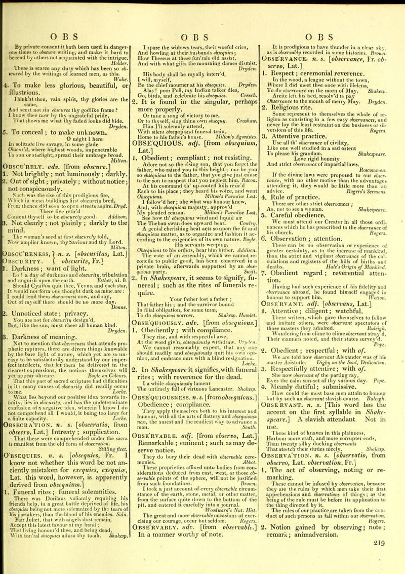 By private consent it liath been used in danger- ous times to obscure writin;.', and make it hard to be read by others not acquainted with the intrigue. There is scarce any duty which has been so 06- scared by the writings of learned men, as this. Wake 4. To make less glorious, beautiful, or illustrious. Thinlt'st ihou, vain spirit, thy glories are the same, Ami scest not sin obscures tliy godlike frame ? I know thee now by tliy ungrateful pride, 1 hat shows me w hat tiiy faded looks did hide. Dryden. , To conceal; to make unknown. O might 1 here In solitude live savage, in some glade Obscjir'd, where hiyhest woods, impenetrable To sun or starlight, spread their umbrage broad. Milton. Obscu'rely. adv. [from obscure.] 1. Not brightly ; not luminously; darkly. 2. Out of sight; privately; without notice; not conspicuously. Such was the rise of ihis prodigious fire, Which in mean buildings first obscurely bred, From thence dirl soon to open streets aspire.Drjd. There live rctir'd Content thyself to be obscurely good. Addison. . Not clearly ; not plainly ; darkly to the mind. The woman's seed at first obscurely told. Now amplier known, thy Saviour and thy Lord. Milton. Obscu'reness, ) n. s. [obscwHtas, Lat.] Obscurity. ) obscurite,YY.] . Darkness ; want of light. Lo ! a day of darkness and obscurity, tribulation and anguish upon the earth. Esther, xi. 8, Should Cynlhia quit thee, Venus, and each star. It woiild not form one thought dark as mine, are : I could lend fhem ohscurencss now, and say. Out of my self there should be no more day. Uonne. . Unnoticed state; privacy. \ou are not for obscurity design'd, But, like the sun, must cheer all human kind. Dryden. 3. Darkness of meaning. Not to menti<m that clhcureness that attends pro- phetic raptures, there are divers things knowable by the bare light of nature, which yet are so un- easy to be satisfactorily understood by our imper- fect intellects, that let them be delivered in the clearest expressions, the notions themselves will yet appear obscure. Boyle on Colours. That this part of sacred scripture had difficulties in it: many causes of obscurity did readily occur to me. Locke. What lies beyond our positive idea towards in- finity, lies in obscurity, and has the undeterminate confusion of a negative idea, wherein 1 know I do not comprehend all I would, it being too laree for a finite capacity. Locke. Obsecra'tion. n. s. [obsecratio, from obsecro, Lat.] Intreaty ; supplication. That these were comprehended under the sacra is manifest from the old form of obsecration. Stilling fleet. O'bsequies. n. s. [obsequies, Fr. I know not whether this word be not an- ciently mistaken for exequies, exequite, Lat. this word, however, is apparently derived from obsequium.] 1. Funeral rites ; fimeral solemnities. There was Dorilaus valiantly requiting his friends help, in a great battle deprived of life, hJs obsequies being not more solemnized by thn tears of his partakers, than the blood of his enemies. Sidn. lair Juliet, that with aiigels dost remain, Accept this latest favour at my hand ; Tliat living honour'd thee, and being dead. With fun'ral obsequies adorn thy tomb. Shakesp. I spare the widows tears, their woeful cries. And howling at their husbands obsequies; How Theseus at these fun'rals did assist. And with what gifts the mourning dames dismist. Dryden. His body shall be royally interr'd, I will, myself. Be the chief mourner at his obsequies. Dryden. Alas ! poor Poll, my Indian talker dies. Go, birds, and celebrate his obsequies. Creech. 2. It is found in the singular, perhaps more properly. Or tune a song of victory to me. Or to tiiyself, sing thine own tihseqiiy. Crashaw. Him I'li solemnly attend. With silent obsequy and funeral train, Home to his father's house. Milton's Agonistes. OBSE'QUIOUS. adj. [from obsequium, Lat.] 1. Obedient; compliant; not resisting. Adore not so the rising son, that you forget the fatlier, who raised you to this height ; nor be you so obsequious to the father, that you give just cause to the son to suspect that you neglect him. Bacon. At his command th' up-rooted hills reiir'd Each to his place ; they heard his voice, and went Obsequious. Milton's faradise Lost. I follow'd her ; she what was honour knew. And, with obsequious majesty, approv'd My pleaded reason. Milton's Paradise Lost. Bee how th' obsequious wind and liquid air The Theban swan does upward bear. Cou'ley. A genial cherishing heat acts so upon the fit and obsequious matter, as to organize and fashion it ac- cording to the exigencies of its own nature. Boyle. His servants weeping. Obsequious to his orders, bear him hither. Addison. 1 lie vote of an assembly, which we cannot re- concile to public good, has been conceived in a private brain, afterwards supported by an obse- quious party. Swift. 2. In Shakespeare, it seems to signify, fu- nereal ; such as the rites of funerals re- quire. Your father lost a father ; That father his ; and the survivor bound In filial obligation, for some term. To do obsequious sorrow. Shakesp. Humlet. Obse'quiously. adv. [from obsequious.] 1. Obediently; with compliance. They rise, and with respectful awe. At the word giv'n, obsequiously withdraw. Vryden. We cannot reasonably expect, that any one should readily and obsequiously quit his own opi- nion, and embrace ours with a blind resignation. Locke. 2. In Shakespeare it signifies,with funeral rites ; with reverence for the dead. I a while obsequiously lament The untimely fall of virtuous Lancaster. Shakesp. Obse'quiousness. n.s. [fromobsequious.] Obedience; compliance. They apply themselves both to his interest and humour, with all tiie arts of flattery and obsequious- ness, the surest and the readiest way to advance a man. ^South. Obse'rvabi.e. adj. [from observe, Lat.] Remarkable ; eminent; such as may de- serve notice. They do bury their dead with observable cere- monies. Abbot. These proprieties alfixed unto bodies from con- siderations deduced from east, west, or those ob- servable points fif the sphere, will not be justified from such foundations. Bi'own. I took a just account of every observable circum- stance of the earth, stone, metal, or other matter, from the surface quite down to the bottom of the pit, and entered it carefully into a journal. Woodward's Nat. Hist. The great and more observable occasions of exer- cising our courage, occur but seldom. Rogers. Obse'rvably. (idv. [from observablt.] In a manner worthy of note. It is prodigious to have thunder in a clear skv, as is observably recorded in some histories. Brown. Obse'rvance. n. s. [observance, Fr. 06- servo, Lat.] 1. Respect; ceremonial reverence. In the wood, a league without the town, Where 1 did meet thee once with Helena, To do observance on the morn of May. Shakesp. Arcite left his bed, resolv'd to pay Observance to the month of merry May. Dryden. 2. Religious rite. Some represent to themselves the whole of re- ligion as consisting in a few easy observances, and never lay the least restraint on the business or di- versions of this life. Rogers. 3. Attentive practice. Use all th' observance of civility. Like one well studied in a sad ostent To please his grandam. Shakespeare. Love rigid honesty And strict observance of impartial laws. Roscommon. If the divine laws were proposed to our obser- vance, with no other motive than the advantages attending it, they would be little more than an advice. Rogers's Sermons. 4. Rule of practice. There are other strict observances ; As, not to see a woman. Shakespeare. 5. Careful obedience. We must attend our Creator in all those ordi- nances which he has prescribed to the observance of his church. Rogers. 6. Observation ; attention. There can be no observation or experience of greater certainty, as to the increase of mankind, than the strict and vigilant observance of the cal- culations and registers of the bills of births and deaths. Hale's Origin of Mankivd. 7. Obedient regard; reverential atten- tion. Having had such experience of his fidelity and observance abroad, lie found himself engaged in honour to support him. Wottoyt. Observant, adj. [obsetnmns, Lat.] J. Attentive; diligent; watchful. I'hese writers, which gave themselves to follow and imitate others, were observant spectators of those masters they admired. Raleigh. Wandering from clime to cVime observant stray d. Their manners noted, and their states survey'd. Popt. 2. Obedient; respectful; with of. We are told how observant Alexander was of his master Aristotle. Digbx) on the Soul, Dedication. 3. Respectfully attentive; with of. She now observant of the parting ray, Eyes the calm sun-set of thy various day. Pope. 4. Meanly dutiful; submissive. How could tlie most base men attain to honour but by such an obsei-vant slavish course. Raleigh. Observant, n. s. [This word has the accent on the first syllable in Shake- speare.] A slavish attendant. Not in use. These kind of knaves in this plainness. Harbour more craft, and more corrupter ends. Than twenty silky ducking observants That stretch their duties nicely. Shakesp. Observa'tion. n. s. [observatio, from observe, Lat. observation, Fr.] 1. The act of observing, noting or re- marking. These cannot be infused by observation, because they are the rules by whicli men take their first apprehensions and observations of things ; as the benig of the rule must be before its application to the tiling directed by it. The rules of our practice are taken from the con- duct of such persons as fall within our observation. Rogers. 2. Notion gained by observing; note; remark; animadversion,