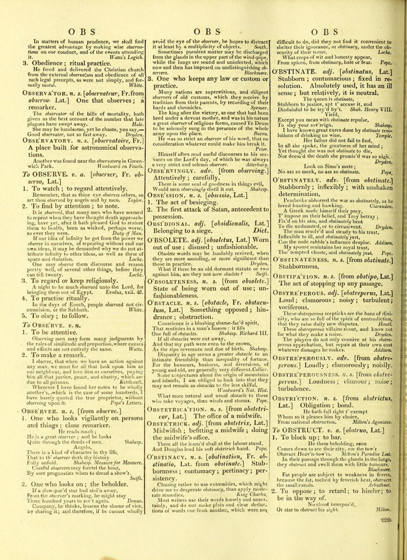 In matters of human prudence, we shall find the greatest advantage by making wise observa- tions on our conduct, and of the events attending it. _ Watts's Logick'. 3. Obedience ; ritual practice. He freed and delivered the Christian church from the external observation and obedience of all such legal precepts, as were not simply, and for- mally moral. White. Observa'tor. n. s. [observateur, Fr.from observa- Lat.] One that observes; a remarker. The observator of the bills of mortality, hath given us the best account of the number that late plagues have swept away. Hale. She may be handsome, yet be chaste, you say,— Good observator, not so fast away. Dryden. Obse'rvatory. n. s. [observatoire, Fr.] A place built for astronomical observa tions. Another was found near the observatory in Green- wich Park. Woodward on Fossils. To OBSE'RVE. v. a. [observer, Fr. ob- servo, Lat.] 1. To watch ; to regard attentively. Remember, that as thine eye observes others, so art thou observed by angels and by men. Tai/hrr. 2. To find by attention ; to note. It is observed, that man^' men who have seemed to repent when they have thought death approach- ing, have yet, after it hath pleased God to restore them to health, been as wicked, perhaps worse, as ever they were. Duty of Man. If our idea of infinity be got from the power we observe in ourselves, of repeating without end our own ideas, it may be demanded why we do not at- tribute infinity to other ideas, as well as these of space and duration. Locke. One may observe them discourse and reason pret(y well, of several other things, before they can tell twenty. Locke. ;l. To regard or keep religiously. A nighl to be much observed unto the Lord, for bringing them out of Egypt, Exodus, xxii. 4S. 4. To practise ritually. In the days of Enoch, people observed not cir- cunicisiim, or the Sabbath. White. 5. To obey ; to follow. To Obse'rve. v. n. 1. To be attentive. Obscrviyig men may form many judgments by - the rules of similitude and proportion, where causes and efifects are not entirely the same. Watts. 2, To make a remark. I observe, that when we have an action agahist any man, we must for all that look upon him as our neighbour, and love him as ourselves, paying him all that justice, peace, and charity, which arf: due to all persons. Kettleweil. Wherever I have found her notes to be wholly another's, .which is the case of some hundreds, I have barely quoted the true proprietor, without observing upon it. Pope's Letters. Obse'rver. n. s. [from observe.] 1. One who looks vigilantly on persons and things ; close remarker. He reads much ; He is a great observer ; and he looks Quite through the deeds of men. Shakesp. Angelo, There is a kind of character in thy life.. That to th' observer doth thy history Fully unfold. Shakesp. Measure for Measure. Careful observersmay foretel the hour. By sure prognostics when to dread a show'r. Swift. 2. One who looks on ; the beholder. If a slow-pac'd star had stol'n away, From the observer's marking, he might stay Three hundred years to see't again. Donne. Company, he thinks, lessens the shame of vic^, by sharing It; and therefore, if he cannot wholly avoid the eye of the observer, he hopes to distract it at least by a multiplicity of objects. South. Sometimes purulent matter may be discharged from the glands in the upper part of the wind-pipe, while the lungs are sound and uninfected, which now and then has imposed on undistuiguishing ob- servers. Blackmore. 3. One who keeps any law or custom or practice. Many nations are superstitious, and diligent observers of old customs, which -they receive by tradition from their parents, by recording of their bards and chronicles. Spenser. The king after the victory, as one that had been bred under a devout mother, and was in his nature a great o/jsenier of religious forms, caused Te Deura to be solemnly sung in the presence of the whole army upon the place. Bacon. He was so strict an observer of his word, that no consideration whatever could make him break it. Prior. Himself often read useful discourses to his ser- vants on the Lord's day, of which he was always a very strict and solemn observer. Atteibury. Obse'rvingly. adv. [from observing.] Attentively; carefully. There is some soul of goodness in things evil, Would men observingly distil it out. Shakesp. Obse'ssion, n. s. [obsessio, Lat.] 1. The act of besieging. 2. The first attack of Satan, antecedent to possession. Obsi'dionai.. adj. [obsidionalis, Lat.] Belonging to a siege. Diet O'BSOLETE. adj. [obsolettis, Lat] Worn out of use ; disused ; unfashionable. Obsolete words may be laudably revived, when they are more sounding, or more significant than those in practice. Dryden. What if there be an old dormant statute or two against him, are they not now obsolete ? Swyt. O'bsoleteness. n. s. [from obsolete.] State of being worn out of use; un- fashionableness. O bstacle, n. s. [obstacle, Fr. obstacu- lum, Lat.] Something opposed; hin- drance ; obstruction. Conscience is a blushing shame-fac'd spirit, That mutinies in a man's bosom : it fills One full of obstacles. Shakesp. Richard III. If all obstacles were cut away. And that my path were even to the crown. As the ripe reverence and due of birth. Shakesp. Disparity in age seems a greater obstacle to an intimate friendship than inequality of fortune. For the humours, business, and diversions, of young and old, are generally very different.Co//io-. Some conjectures about the origin of mountains and islands, I am obliged to look into that they may not remain as obstacles to the less skilful. Woodward's Nat. Hist. What more natural and usual obstacle to those wlio take voyages, than winds and storms. Pope. Obstetrica'tion. n. s. [from obstetri- cor, Lat.] The office of a midwife. Obste'trick. adj. [from obstetrix, hat,] Midwifish ; befitting a midwife ; doing the midwife's office. There all the learn'd shall at the labour stand. And Douglas lend his soft obstetrick hand. Pope. O'bstinacy. n^s. [obstination, Fr. ob- stinatio, Lat. from obstinate.] Stub- bornness ; contumacy; pertinacy; per- sistency. Chusing rather to use extremities, which might drive me to desperate obstinacy, than apply mode- rate remedies.  King Charles. Most writers use their words loosely and uncer. tainly, and do not make plain and clear deduc. tions of words one from another, which were not. diflScuit to do, did they not find it convenient to shelter their ignorance, or obstinacy, under the ob- scurity of their terms. Locke, What crops of wit and honesty appear. From spleen, from obstinacy, hate or fear. Pope. O'BSTINATE. adj. [obstinatus, Lat.] Stubborn ; contumacious; fixed in re- solution. Absolutely used, it has an ill sense; but relatively, it is neutral. The queen is obstinate. Stubborn to justice, apt t' accuse it, and Disdainful to be try'd by't. Shak. Henry VIII. Yielci, Except you mean with obstinate repulse. To slay your sov'reign. Shakesp. I have known great cures done by obstinate reso- lutions of drinking no wine. Temple. Her father did not fail to find. In all she spoke, the greatness of her mind ; Yet thought she was not obstinate to die, Nor deem'd the death she promis'd was so nigh. Dryden, Look on Simo's mate ; No ass so meek, no ass so obstinate. Pope, O'bstinately. adv. [from obstinate.] Stubbornly; inflexibly ; with unshaken determination. Pembroke abhorred the war as obstinately, as he loved hunting and hawking. Clarendm. A Greek made himself their prey, T' impose on their belief, and Iroy betray ; Fix'd on his aim, and obstinately bent 'J o die undaunted, or to circumvent. Dryden, The man resolv'd and steady to his trust. Inflexible to ill, and obstinately just, Can the rude rabble's influence despise. Addison, My spoupe maintains her royal trust, Tho' tempted chaste, and obstinately juit Pope. O'bstinateness. n. s. [from obstinate.] Stubbornness. Obstipa'tion. U.S. [from obstipo,La.t.] The act of stopping up any passage. Obstre'perous. adj. [obstreperus, Lat.] Loud; clamorous ; noisy ; turbulent; vociferous. These obstreperous scepticks are the bane of divi- nity, who are so full of the spirit of contradiction, that they raise daily new disputes. Howet. These obstreperous villains shout, and know rot for what they make a noise. Dryden. The players do not only connive at his obstre- perous etppiohiiiion, but repair at their own cost whatever damages he makes. Addison. Obstre'perously. adv. [from obstre- perous.] Loudly ; clamorously; noisily. Obstre'perousness. n.s. [from obstre- perous.] Loudness; clamour; noise; turbulence. Obstri'ction. n. &. [from obstrictus, Lat.] Obligation; bond. He hath full right t' exempt Whom so it pleases him by choice. From national obstruction, Milton's Agonistes. To OBSTRU CT, v, a. [obslruo, Lat.] 1. To block up; to bar. He them beholding, saon Comes down to see their city, ere the tow'r Obstruct Heav'n-tow'rs. Milton's Paradise Lost. In their passage through the glands in the lungs, they obstruct and swell them with little tumours. Blackmore. Fat people are subject to weakness in fevers, because the fat, melted by feverish heat, obstructs the small canals. Arhuthnot, 2. To oppose; to retard; to hinder; to be in the way of. No cloud interpos'd; Or star to obstruct his sight Mikon..