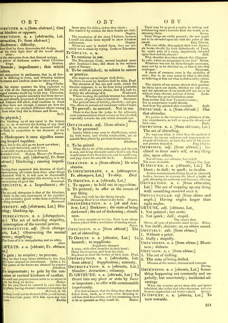 jTRu'cTER. n. s. [from obstruct.'] One at hinders or opposes. iTRU'cTioN. n. s. [obstructio, Lat. istruction, Fr. from obstruct.l Sindrance; difficulty. Sure God by these discoveries did design, at his clear light thro' all the world should shine ; it the obstruction from that discord springs, le prince of darkness makes 'twixt Christian kings. Denham. Obstacle ; impediment; that which Inders. All obstructions in parliament, that is, all free- m in differing in votes, and debating matters th reason and candour, must be taken away. King Charles. [n his winter quarters the king expected to ;et with all the obstructions and difficulties bis raged enemies could lay in his way. Clarendon. Wnenever a popular assembly free from obstruc- ris,and already possessed of more power than an ual balance will allow, shall continue to think it they have not enough, 1 cannot see how the ne causes can produce different effects among , from what they did in Greece and Rome. Swijt. In physick.] he blocking up of any canal in the human dy, so as to prevent the flowing of any fluid ougli it, on account of the increased bulk of it fluid, in proportion to the diameter of the isel. Quincy. n Shakespeare it once signifies some- ing heaped together, lye, but to Hie, and go we know not where; lie in cold obstruction, and to rot; is sensible warm motion to become kneaded clod. Shakesp. Measure for Measure. TRU'CTIVE. adj. [obstructif, Fr.from struct.] Hindering; causing impedi ent. laving thus separated this doctrine of God's determining all events from three other things ifounded with it, it will now be discernable W noxious and oljstructive this doctrine is to the lerstructing all good life. Hammond. TRU'CTIVE. n. s. Impediment; ob- icle. [Tie second obstructive is that of the fiduciary, t faith is the only instrument of his justifica- n, and excludes good works from contributing r thing toward it. Hammond. TRUENT. adj. [obstruens, Lat.] Hin- ring; blocking up. tupefa'ction. n. s. [obstupefac.io, It.] The act of inducing stupidity, interruption of the mental powers. tupefa'ctive. adj. [from obstupe- cio, Lat.] Obstructing the mental »wers; stupifying. The force of it is obstupefactive, and no other. Abbot. JBTA'IN. V. a. [obtenir, Fr. obtineo, it.] To gain ; to acquire ; to procure. May be that Imay obtain children bv her. Gen. We have obtained an inheritance. Ephes. i. 11. The juices of the leaves are obtained by expres- n. Arbuthnot. To impenetrate; to gain by the con- :ssion or excited kindness of another, [n such our prayers cannot serve us as means to am the thing we desire. Hooker. By his own blood be entered in once into the ly place, having obtained eternal redemption for Hthr-ews, ix. 12. If they could not be obtained of the [ii oud tyrant, ;n to conclude peace wi'li him u])on any con- io-ns. Rnolles. Some pray for riches, riches they obtain ; But watch'd by robbers for their wealth are slain. Thyden. The conclusion of the story I forbore, because 1 could not obtain from myself to shew Absalom unfortunate. Dryden. Whatever once is denied them, they are cer- tainly not to obtain by crying. Locke on Education. To Obta'in. v. n. J. To continue in use. The Theodosian Code, several hundred years after Justinian's time, did obtain in the western parts of Europe. Baker. 2. To be established; to subsist in nature or practice. Our impious use no longer shall obtain. Brothers no more by brothers shall be slain. Dryd. The situation of the sun and earth, which the theorist supposes, is so far from being preferable to this which at present obtains, that this hath in- finitely the advantage of it. Woodward. Where wasting the publick treasure has obtained in a court, all good order is banished. Davenant. The general laws of fluidity, elasticity, and gra- vity, obtain in animal and inanimate tubes.C'/iei/ne. 3. To prevail; to succeed. Not in use. There is due from the judge to the advocate, some commendation where causes arc fair pleaded especially towards the side which obtaineth not. Bacon. Obta'inable. adj. Ffrom obtain.] 1. To be procured. Spirits which come over in distillations, niisci ble with water, and wholly combustible, are ob- tainable from plants by previous fermentation. Arbuthnot 2. To be gained. What thinks he of his redemption, and the rate it cost, not being obtainable unless God's only S would come down from lieaven, and bo made man, and pay down his own life for it. Kettlewdl Obta'iner. n. s. [from obtain.] He who obtains. To Obte'mperate. v. a. [obtemperer, Fr. obtempero, Lat.] To obey. Diet. To Obte'nd. v. a. [obtendo, Lat.J 1. To oppose ; to hold out in opposition, 2. To pretend; to offer as the reason of any thing. Thou dost with lies the throne invade, Obtending Heav'n lor whate'erills befal. Dryden Obtenebra'tion. n. s. [ob and iene brcE, Lat.] Darkness; the state of being darkened ; the act of darkening ; cloudi- ness In every megrim or vertigo, there is an obtcne- fcration joined with a semblance of turning round Bacon Obte'nsion. n. s. [from obtend.] The act of obtending. To Obte'st. v. a. [obtestor, Lat.] To beseech ; to supplicate. Suppliants demand A truce, with olive branches in their hand ; Obtest his clemency, and from the plain Beg leave to draw the bodies of their slain. Dryd. Obtesta'tion. n. s. [obtestatio, Lat from obtest.] Supplication; entreaty Obtrecta'tion: n. s. [obtrecto, Lat. Slander; detraction ; calumny To OBTRU'DE. v. a. [obtrudo, Lat] To thrust into any place or state by force or imposture ; to offer with unreasonable importunity. It is their torment, that the thing they shun doth follow tliem, truth, as it were, even obtruding it- self into their knowledge, and not permitting them to be so ignorant as they would be. Hooker. There may be as great a vanity in retiring and withdrawing men's conceits froni the world, as in obtruding them. Bacon. Some things are easily granted ; the rest ought not to be obtruded upon me with the (loint of the sword. _ King Charles. Who can abide, that against their own doctors six books should, by tlieir fatherhoods of Trent, be, under pain of a curse, imperiously obtruded upon God and his church ? Hull. Why shouldst thou then obtrude this diligence In vain, where no acceptance it can lind r Milton. Whatever was not by them thought necessary, must not by us be obtruded on, or forced into that catalogue. Hammond. A cause of common error is the credulity of men ; that is, an easy assent to what is obtruded, or believing at first ear what is delivered by others. Eroum. The objects of our senses obtrude their particu- lar ideas upon our minds, whether we will or no ; and the opcrati{ms of our minds will not let us be without some obscure notions of them. Locke. Whether thy great forefathers came From realms that bear Vesputio's name ; For so conjectures would obtrude. And from thy painted skin conclude. Swift. Obtru'der. n. s. [from obtrude.] One that obtrudes. Do justice to the inventors or publishers of the true exjieriments, as well as upon the chtiuders of false ones. Boyle. Obtru'sion. n. s. [from oblri'stis, Lat.] The act of obtruding. No man can think it oilier than the method of slavery, by savage rudeness and importunate ob- trusions of violence, to have the mist of his errour and passion dispelled. King Charles. Obtrusive, adj. [from obtrude] In- clined to force one's self, or any thing else, upon others. Not obvious, not obtrusive, but retir'd The more desirable. Milton's Pur. Lost. To Obtu'nd. v. a. [obtundo, Lat.] To blunt; to dull; to quell; to deaden. Avicen countermands letting blood in cholcrick bodies, because be esteems the blood a bridle of gall, obtunding its acrimony and fierceness. Hai-tei/. Obtura'tion. n. s. [from obtnratus, Lat.] The act of stopping up any thing with something smeared over it. Obtusa'ngular. adj. [from obtuse and angle.] Having angles larger than right angles. OB'l'U'SE. adj. [obtusus, Lat,^ 1. Not pointed ; not acute, 2. Not quick ; dull; stupid. Thy senses then Obtuse, all (aste of pleasures must forego. Milton. 3. Not shrill; obscure: as, an obtuse sound. Obtu'sely. adv. [from obtuse.] 1. Without a point. 2. Dully ; stupidly. Obtij'seness. 71. s. [from obtuse.] Blunt- ness ; dulness. Obtu'sion. n. s. [from obtuse.] 1. The act of dulling. 2. The state of being dulled. Obtusion of the senses, internal and external. Harvey. Obve'ntion. n. s. [obvenio, Lat.] Some- thing happening not constantly and re- gularly, but uncertainly; incidental ad- vantage When the country grows more rich and better inhabited, the tythesand other obventions will also be more augmented and better valued. Spenser. To Obve'rt. v. a. [obvei-to, Lat.] To turn towards.