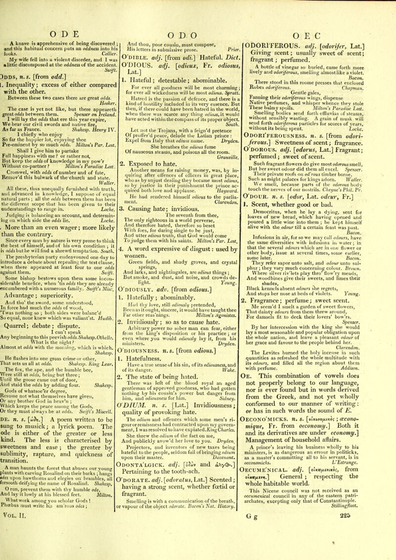 ODE A knave is apprehensive of being discovered ; and this habitual concern puts an oddness into his looks. Collier. My wife fell into a violent disorder, and I was a little discomposed at the oddness of the accident. Swift. 3dds, n.s. [from odd.] [. Inequality; excess of either compared with the other. Between these two cases there are great odds. Hooker. The case is yet not like, but there appeareth great odds between them. Spenser on Ireland. I will lay the odds that ere this year expire, We bear our civil swords and native fire. As far as France. Shakesp. Henry IV. 1 chiefly who enjoy So far the happier lot, enjoying thee Pre-eminent by so much odds. Milton's Par. Lost. Shall I give him to partake Full happiness with me or rather not, But keep the odds of knowledge in my pow'r Without co-partner ? Aulton's Paradise Lost. Cromwel, with odds of number and of fate, Remov'd this bulwark of thexhurch and state. Waller. All these, tiius unequally furnished with truth, and advanced in knowledge, I suppose of equal natural parts ; all the odds between them has been the different scope that has been given to their understandings to range in. Locke, Judging is balancing an account, and determin- ing on which side the odds lie. Locke. . More than an even wager; more hkely than the contrary. Since every man by nature is very prone to think the best of himself, and of his own condition ; it is fldds but he will find a shrewd tempta!ion. South. The presbyterian party endeavoured one day to introduce a debate about repealing t!ie test clause, when there appeared at least four to one odds against them. Swift. Some bishop bestows upon them some incon O D O siderable benefice, when 'tis odds they are already encumbered with a numerous family. Swift's Misc. Advantage; superiority. And tho' the sword, some understood, In force had much the odds of wood, 'Twas nothing so ; both sides were balanc'd So equal, none knew which was valiant'st. Hudib. Quarrel; debate ; dispute. I can't speak Any beginning to this peevish odds.Shakesp. Othello. What is the night ? Almost at odds with the morning, wliich is which. Shakesp, He flashes into one gross crime or other. That sets us all at odds, Shakesp. King Lear, The fox, the ape, and the humble bee. Were still at odds, being but three ; Until the goose came out of door. And staid the odds by adding four. Shakesp. Gods of whatsoe'er degree. Resume not what themselves have given. Or any brother God in lieav'n ; Which keeps the peace aiiiont; the Gods, Or they must always be at odds. Swft's Miscell. DE. n. s. [ui^.] A poem written to be Sung to musick; a lyrick poem. The ode is either of the greater or less kind. The less is characterised by sweetness and ease ; the greater by sublimity, rapture, and quickness of transition. A man haunts the forest that abuses our young plants with carving Rosalind on their barks fhangs odes upcm liawthorns and elegies on brambles, all forsooth deifying the name of Rosalind. Shakesp. O run, prevent them with thy humble ode. And lay it lowly at his blessed feet. Milton, What work among you scholar Gods ! PhcEbus must write his am'rous odes ; Vol. II. And thou, poor cousin, must compose, His letters in submissive prose. Pnor. O'dible. acJJ, [from odi.] Hateful. Diet O'DIOUS. adj. [odieux, Fr. odiosus, Lat.] 1. Hateful; detestable; abominable For ever all goodness will be most charming for ever all wickedness will be most odious. Spratt. Hatred is the passion of defence, and there is kind of hostility included in its very essence. Bu then, if there could have been hatred in the world when there was scarce any thing odioas, it would have acted within the compass of its proper object. South Let not the Trojans, with a feign'd pretence Of profTer'd peace, delude the Latian prince : Expel froru Italy that odiuos name. Dryden She breathes the odious fume Of nauseous steams, and poisons all the room Granville. 2. Exposed to hate. Another means for raising money, was, by in- quiring after offences of officers in great place who as by unjust dealing they became most odious, so by justice in their punishment the prince ac quired both love and apjilause. Hayward He had rendered himself odious to the parlia- ment. Clarendon. Causing hate; invidious. 'I'he seventh from thee. The only righteous in a world perverse. And therefore hated, therefore so beset With fues, for daring single to be just. And utter odious truth, that God would come To judge them with his saints. Milton's Par. Lost, 4. A Avord expressive of disgust: used by women. Green fields, and shady groves, and crystal springs. And larks, and nightingales, are odious things ; But smoke, and dust, and noise, and crowds de light. Young. O'diously. adv. [from odious.} 1. Hatefully; abominably. Had thy love, still odinusli/ pretended. Been as it ought, sincere, it would have taught thee Far otlier reas'nings. Milton's Agonistes, 2. Invidiously; so as to cause hate. Arbitrary power no sober man can fear, either friiin the king's disposition or his practice; or even where you would odiously lay it, from his ministers. Dryden. O'diousness. n.s. [from odious.'] 1. Hatefulness. Have a true sense of his sin, of its odiousness, and of its danger. Wake. 2. The state of being hated. There was left of the blood royal an aged gentleman of approved goodness, who had gotten nothing by his cousin's power but danger from liim, and odiousness for him. Sidney. O DIUM, n. s. [Lat.] Invidiousness; quality of provoking hate. The odium and offences which some men's ri- gour or remissness had contracted upon my govern- ment, I was resolved to have expiated.ifmgC/iaries. She threw the odium of the fact on me, And publickly avow'd her love to you. Dryden, Projectors, and inventors of new taxes being hateful to the people, seldom fail of bringing odium upon their master. Davenant, Odonta'lgick. adj. [oJ^* and aXy©-.] Pertaining to the tooth-ach. O'dorate. adj. [odoratus, Lat.] Scented; having a strong scent, whether foetid or fragrant. Smelling is with a communication of the breath, or vapour of the object odorate. Bacon's Nat, Histor y. O E C ODORIFEROUS, adj. [odorijer, Lat.] Giving scent; usually sweet of scent; fragrant; perfumed. A bottle of vinegar so buried, came forth more lively andodori/eroiis, smelling almost like a violet. Bacon. There stood in this roome presses that enclosed Robes odoriferous. Chapman. Gentle gales. Fanning their odoriferous wings, dispense Native perfumes, and whisper whence they stole These balmy spoils. Milton's Paradise Lost. Smelling bodies send forth effluvias of steams, without sensibly wasting. A grain of musk will send forth odoriferous particles for scores of years, without its being spent. Locke. Odori'ferousness. n. s. [from odori- ferous.] Sweetness of scent; fragrance. O'dorous. adj. [odoruS, Lat.] Fragrant; perfumed; sweet of scent. Such fragrant flowers do give most odorous smell. But her sweet odour did them all excel. Spenser. Their private roofs on od'rous timber borne. Such as might palaces for kings adorn. Waller. W'e smell, because parts of the odorous body touch the nerves of our nostrils. Cheyne's Phil. Pr. O'dour. n. s. [odor, Lat. odeur, Fr.] 1. Scent, whether good or bad. Democritus, when he lay a dying, sent for loaves of new bread, which having opened and poured a little wine into them ; he kept himself alive with the odour till a certahi feast was past. Bacon. Infusions in air, for so we may call odours, have the same diversities with infusions in water; in that the several odours which are in one fluwer or other body, issue at several times, some earlier, some later. Bacon. They refer sapor unto salt, and odour unto sul- phur ; they vary much concerning colour. Brown. Where silver riv'lets play thro' flow'ry meads. And woodbines give their sweets, and limes their shades. Black kennels absent odours she regrets. And stops her nose at beds of violets. Youn^. 2. Fragrance; perfume; sweet scent. Me seem'd I smelt a garden of sweet flowers. That dainty odours from them threw around. For damsels fit to deck their lovers' bow'rs. Spenser. By her intercession with the king she would lay a most seasonable and popular obligation upon the whole nation, and leave a pleasant odour of her grace and favour to the people behind her. Clarendon. The Levites burned the holy incense in such quantities as refreshed the whole multitude with its odours, and filled all the region about them with perfume. Addison. Oe. This combination of vowels does not properly belong to our language, nor is ever found but in words derived from the Greek, and not yet wholly conformed to our manner of writing: oe has in such words the sound of E. Oecono'micks. n. s. [oixoho/aixo? ; cecono- mique, Fr. from oeconomy.] Both it and its derivatives are under economy,] Management of household affairs. A prince's leaving his business wholly to his ministers, is as dangerous an enour in politicks, as a master's committing all to his servant, is in oeconomicks. L'Estrange. Oecume'nical. adj. [oixs/xtuxJ?, from oi)«»|nim.] General ; respecting the whole habitable world. This Nicene council was not received as an oecumenical council in any of the easterii patri- archates, excepting only that of Constantinople. Stillingfieet. G g 22&