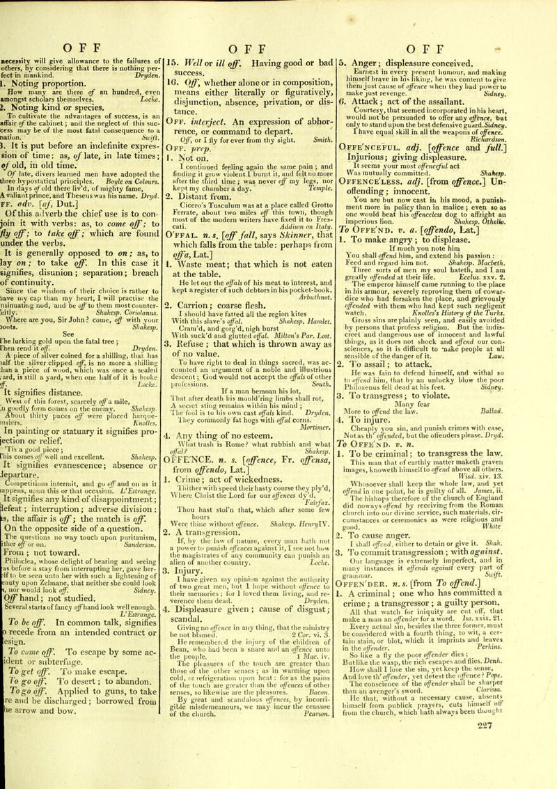 necessity will give allowance to the failures of others, by considering that there is nothing per- fect in mankind. Dryden. 1. Noting proportion. How many are there of an hundred, even smongst scholars themselves. Locke. 2. Noting kind or species. To cultivate the advantages of success, is an affair of the cabinet; and the neglect of this suc- cess may be of the most fatal consequence to a nation. 6'ii'//t. 3. Jt is put before an indefinite expres sion of time: as, of late, in late times; of old, in old time. Of late, divers learned men have adopted the tliree hypostatical principles. Boyle on Colours. In days o/ old there liv'd, of mighty fame, A valiant prince, and Theseus was his name. Dryd. FF. f/dv. [«/, Dut.] Of this adverb the chief use is to con- join it with verbs: as, to come off; to fly off; to fake off'; which are found under the verbs. It is generally opposed to on; as, to lay on; to take off In this case it signifies, disunion; separation; breach of continuity. Since the wisdom of their choice is rather to iiave Miv cap than my heart, I will practise the nsinuatihg nod, and be ojf to them mostcounter- 'eitly. Shakesp. Coriolanus. Where are you, Sir John.' come, ojf with your 3oot8. Shakesp. See Vhe lurking gold upon the fatal tree ; rhen rend it off'. Dryden. A piece of silver coined for a shilling, that has lalf the silver clipped off, is no more a shilling han a piece of wood, which was once a sealed , ard, is still a yard, when one half of it is broke 'ff. Locke. It signifies distance. West of this forest, scarcely off a mile, .n goodly form conies on the enemy. Shakesp. About thirty paces off were placed harqiie- 'iisiers. ' A'noWfS. In painting or statuary it signifies pro- jection or relief. 'Tis a good piece ; Phis comes of well and excellent. Shakesp. It signifies evanescence; absence or Jeparture. Competitions intermit, and go off and on as it lappens, u|Jon this or that occasion. L'Estrange. It signifies any kind of disappointment; lefeat; interruption; adverse division : IS, the affair is off; the match is off. On the opposite side of a question. The questions no way touch upon puritanism, ither off or on. Sanderson. From ; not toward. Phildclea, whose delight of hearing and seeing as before a stay from interrupting her, gave her- If to be seen unto her with such a lightening of :auty upon Zelmane, that neither she could look , nor would look off. Sidney. O^hand; not studied. Several starts of fancy ojf hand look well enough. L'Estrajige. To be off. In common talk, signifies 0 recede from an intended contract or esiyn. To come off. To escape by some ac- id ent or subterfuge. To get off. To make escape, f'o go off. To desert; to abandon. To go off. Applied to guns, to take re and be discharged; borrowed from he arrow and bow. 15. Well or ill off. Having good or bad success. IG. Off, whether alone or in composition, means either literally or figuratively, disjunction, absence, privation, or dis- tance. Off. interject. An expression of abhor- rence, or command to depart. Off, or I fly forever from thy sight. Smith Off. prep. 1. Not on. I continued feeling again the same pain ; and finding it grow violent 1 burnt it, and felt no more after tlie third time,- was never off my legs, nor kept my chamber a day. Temple. 2. Distant from. Cicero's Tusculum was at a place called Grotto Ferrate, about two miles off this town, though most of the modern writers have fixed it to Fres- cati. Addison on Italy. O'ffal. n. s. [off fall, says Hkinner, that Avhich falls from the table: perhaps from offa, Lat.] 1. Waste meat; that which is not eaten at the table. He let out the off'als of his meat to interest, and kept a register of such debtors in his pocket-book. Arbulhnot. 2. Carrion; coarse flesh. I should have fatted all the region kites With this slave's offal. Shakesp. Hamlet. Cram'd, and gorg'd, nigh burst With suck'd and glutted offal. Milton's Par. Lost. 3. Refuse ; that which is thrown away as of no value. To have right to deal in things sacred, was ac- counted an argujnent of a noble and illustrious descent; God would not accept the offals of other professions. South. If a man bemoan his lot. That after death his mould'ring limbs shall rot, A secret sting remains within his mind ; The fool is to his own cast off'als kind. Dryden. 'I hey commonly fat hogs with offal corns. Mortimer. 4. Any thing of no esteem. What trash is Rome.' what rubbish and what offal? Shakesp. OFFE'NCE. n. s. [offence, Fr. offensa, from offendo, Lat.] 1. Crime; act of wickedness. Thither wiih speed their hasty course they ply'd, W here Christ the Lord for out offences dy'd. Fairfax. Thou hast stol'n that, which after some few hours Were thine without offence. Shakesp. HenryW. 2. A transgression. If, by the law of nature, every man hath not a power to punish offences against it, I see not how the magistrates of any community can punisli an alien of another country. Locke. 3. Injury. I have given my opinion against the authority of two great men, hut 1 hope without offence to their memories ; for 1 loved them living, and re- verence them dead. Dryden. 4. Displeasure given ; cause of disgust; scandal. Giving no offence in any thing, that the ministry be not blamed. 2 Cor. vi. 3. He remembered the injury of the children of Bean, who had been a snare and an offence unto the people. 1 Mac. iv. The pleasures of the touch are greater than those of the other senses ; as in warming upon cold, or refrigeration upon heat: for as the pains of the touch are greater than the off'ences of other senses, so likewise are the pleasures. Bacon. By great and scandalous off'ences, by incorri- gible misdemeanours, we may incur the censure of the church. Pearson. 5. Anger; displeasure conceived. Earnest in every present humour, and making himself brave in his liking, he was content to give them just cause of offence when they had power to make just revenge. Sidney. 6. Attack; act of the assailant. Courtesy, that seemed incorporated in his heart, would not be persuaded to offer any off'ence, bat only to stand upon the best defensive guard.Sidriej/. I have equal skill in all the weapons of offence. Richardson. Offe'nceful. adj. [offence and full.] Injurious; giving displeasure. It seems your most off'enceful act Was mutually committed. Shaheip. Offence'less. adj. [from offence.] Un- offending; innocent. You are but now cast in his mood, a punish- ment more in policy than in malice ; even so as one would beat his offenceless dog to affright an imperious lion. Shakesp. OtheHo. To Offe'nd. v. a. [offendo, Lat.] 1. To make angiy ; to displease. If much you note him You shall offend him, and extend his passion : Feed and regard him not. Shakesp. Macbeth. Three sorts of men my soul hateth, and I am greatly offended at their life. Ecclus. xxv. 2. The emperor himself came running to the place in his armour, severely reproving them of cowar- dice who had forsaken the place, and grievously offended with them who had kept such negligent watch. Knolles's History of the Turks. Gross sins are plainly seen, and easily avoided by persons that profess religion. But the indis- creet and dangerous use of innocent and lawful things, as it does not shock and offend our con- sciences, so it is difficult to Tiake people at all sensible of the danger of it. Law. 2. To assail; to attack. He was fain to defend himself, and withal so ti) offend him, that by an unlucky blow the poor PhiIo.\enus fell dead at his feet. Sidney. 3. To transgress; to violate. Many fear More to off'end the law. Ballad. 4. To injure. Cheaply you sin, and punish crimes with ease, JVotas th' offtnded, but the offenders please. Dryd, To Offe'md. v. n. 1. To be criminal; to transgress the law. This man that of earthly matter maketh graven images, knoweth himself to offend above all others. Wisd. xiv. 13. Whosoever shall keep the whole law, and yet offend in one point, he is guilty of all. James, ii. The bishops therefore of the church of England did noways ()/?>J!(i by receiving from the Roman church into our divine service, such materials, cir- cumstances or ceremonies as were religious and good. White 2. To cause anger. I shall offend, either to detain or give it. Shak. 3. To commit transgression ; with against. Our language is extremely imperfect, and in many instances it offends against every part of grammar. Suift, Offen'der. n. s. [from To offend.] 1. A criminal; one who has committed a crime; a transgressor ; a guilty person. All that watch for iniquity are cut olf, that make a man an offender for a word. ha. xxix. 21. Every actual sni, besides the three former, must be considered with a fourth thing, to wit, a cer- tain stain, or blot, which it imprints and leaves in the offender. _ Perkins. So like a fly the poor offender dies ; But like the wasp, the rich escapes and flies. Denh. How shall 1 lose the sin, yet keep the sense. And love th' offender, yet detest the ojfencePope. The conscience of the offender shall be sharper than an avenger's sword. Clarissa. He that, without a necessary cause, absents himself from publick prayers, cuts himself off from the church, which hath always been thoucht