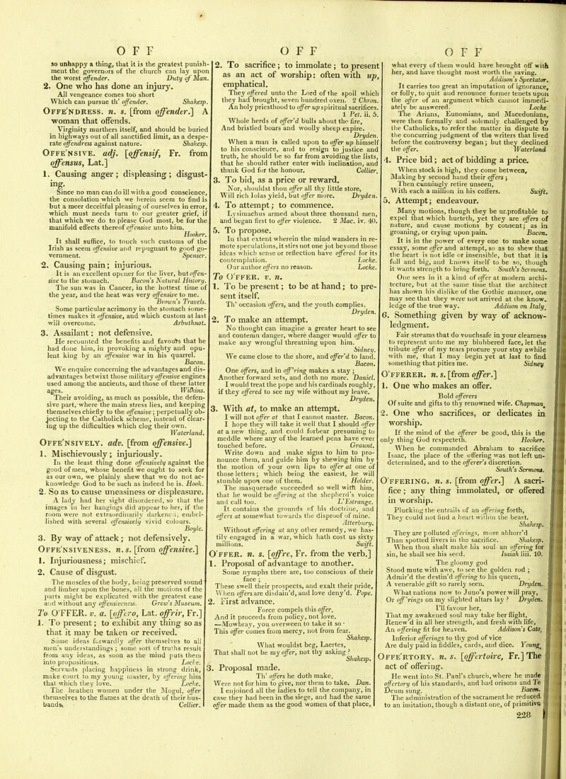 50 unhappy a thing, that it is the greatest punish ment the governors of the church can lay upon the worst offender. Duty of'Man 2. One who has done an injury. AH vengeance comes too short Which can pursue th' offender. Shakesp Offe'ndress. n. s. [fi-om offender.] A woman that offends. Virginity raurthers itself, and should be buried in highways out of all sanctified limit, as a despe- rate offendress against nature. Shakesp. Offe'nsive. adj. [offensif, Fr. from offensm, Lat.] 1. Causing anger ; displeasing ; disgust- Since no man can do ill with a good conscience, the consolation which we herein seem to find is but a meer deceitful pleasing of ourselves in error, which must needs turn to our greater grief, if that which we do to please God most, be for the manifold effects thereof offensive unto him. Hooker, It shall sufl[ice, to touch such customs of the Irish as seem offensive and repugnant to good go vernment. Spenser. 2. Causing pain; injurious. It is an excellent opener for the liver, buto^en- sive to the stomach. Bacon's Natural Histori/. The sun was in Cancer, in the hottest time of the year, and the heat was very offensive to me. Brown's T^-avels. Some particular acrimony in the stomach some- times makes it offensive, and which custom at last will overcome. Arbuthnot. 3. Assailant: not defensive. He recounted the benefits and favouts that he had done him, in provoking a mighty and opu- lent king by an offensive war in his quarrel. Bacon. We enquire concerning the advantages and dis- advantages betwixt those military offensive engines used among the ancients, and those of these latter ages. WiUiins. Their avoiding, as much as possible, the defen- sive part, where the main stress lies, and keeping themselves chiefly to the offensive; perpetually ob- jecting to the Catholick scheme, instead of clear- ing up the difficulties which clog their own. Waterland. Offe'nsively. adv. [from offensive.] 1. Mischievously; injuriously. In the least thing done offensively against the good of men, whose benefit we ought to seek for as our own, we plainly shew that we do not ac- knowledge God to be such as indeed he is. Hook. 2. So as to cause uneasiness or displeasure. A lady had her sight disordered, so that the images in her hangings did appear to her, if tlie room were not extraordinarily darkent a, embel- lished with several offensively vivid colours. Boyle. 3. By way of attack; not defensively. Offe'nsiveness. n.s. [from offensive.] 1. Injuriousness; mischief. 2. Cause of disgust. The muscles of the body, being preserved sound and limber upon the bones, all the raoiions of the j)arts might be explicated with the greatest ease and without any offensiveness. Grew's Museum. To O FFER. V. a. [offt ro, Lat. offrir, Fr.] 1. To present; to exhibit any thing so as that it may be taken or received. Some ideas furwardly offer themselves to all men's understandings ; some sort of truths result from any ideas, as soon as the mind puts them into propositions. Locke. Servants placing happiness in strong drink, make court to my young master, by offering him that which they love. Locke. The heathen women under the Mogul, offer themselves to the flames at the death of their hus- bands. Collier. 2. To sacrifice ; to immolate; to present as an act of worship: often with up emphatical. They offered unto the Lord of the spoil which they had brought, seven hundred oxen. 2 Chron. An holy priesthood to o^erup spiritual sacrifices 1 Pet. ii. 5. Whole herds of offer'd bulls about tho fire. And bristled boars and woolly sheep expire Dryden When a man is called upon to offei' up himself to his conscience, and to resign to justice and truth, he should be so far from avoiding the lists, that he should rather enter with inclination, and thank God for the honour. Collier, 3. To bid, as a price or reward. Nor, shouldst thou offer all thy little store, Will rich lolas yield, but offer more. Dryden I. To attempt; to commence. Lysimachus armed about three thousand men and began first to offer violence. 2 Mac. iv. 40, 5. To propose. In that extent wherein the mind wanders in re mote speculations, it stirs not one jot beyond those ideas which sense or reflection have ojffered for it^ contemplation. Locke Our author offers no reason. Locke. To O ffer, v. n. . To be present; to be at hand; to pi'e sent itself. Th' occasion offers, and the youth complies. Dryden . To make an attempt. No thought can imagine a greater heart to see and contemn danger, where danger would offer to make any wrongful threatning upon hira. Sidney. We came close to the shore, and offer'd to land. Bacon. One offers, and in off'ring makes a stay; Another forward sets, and doth no more. Daniel. 1 would treat the pope and his cardinals roughly, if they offered to see my wife without my leave. Dryden. . With at, to make an attempt, I will not offer at that I cannot master. Bacon. I hope they will take it well that I should offer at a new thing, and could forbear presuming to meddle where any of the learned pens have evei touched before. Graunt, Write down and make signs to him to pro- nounce them, and guide him by shewing him by the motion of your own lips to offer at one of those letters; which being the easiest, lie will stumble upon one of them. Holder. The masquerade succeeded so well witti him, that he would be offering at the shepherd's voice and call too. L'Estrange, It contains the grounds of bis doctruie, and offers at somewhat towards the disproof of mine. Atterbury. Without offering at any other remedy, we has- tily engaged in a war, which hath cost us sixty millions. Swift. O ffer, n. s. \pffre, Fr. from the verb.] 1. Proposal of advantage to another. Some nymphs there are, too conscious of their face ; These swell their prospects, and exalt their pride. When q^ers are disdain'd, and love deny'd. Pope. 2. First advance. Force compels this offer. And it proceeds from policy, notTove. —Mowbray, you overween to take it so • This offer comes from mercy, not from fear. Shakesp. What wouldst beg, Laertes, That shall not be my offer, not thy asking ? Shakesp, 3. Proposal made. Th' offers he doth make. Were not for him to yive, nor them to take. Dan. I enjoined all the ladies to tell the company, in case they had been in the siege, and had the same offer made them as the good women of that place. what every of them w ould have brought ofl with her, and have thought most worth the saving. Addison's Spectator. It carries too great an imputation of ignorance, or folly, to quit and renounce former tenets upon the offer of an argument which cannot immedi- ately be answered. Locke The Arians, Eunomians, and Macedonians, were then formally and solemnly challenged by the Catholicks, to refer the matter in dispute to the concurring judgment of the writers that lived before the controversy began; but they declined the offer. iVaterlarui 4. Price bid; act of bidding a price. When stock is high, they come between. Making by second hand their offers; 'I'hen cunningly retire unseen. With each a million in his coffers. Swift. 5. Attempt; endeavour. Many motions, though they be unprofitable ta expel that which hurteth, yet they are offers of nature, and cause motions by consent; as in groaning, or crying upon pain. Bacon, It is in the power of every one to make some essay, some offer and attempt, so as to shew that the heart is not idle or insensible, but that it is full and big, and knows itself to be sn, though it wants strensith to bring forth. South's Sermons. One sees in it a kind of offer a\. modern archi- tecture, hut at the same time that the architect has shown his dislike of the Gothic manner, one may see that they were not arrived at the know, ledge of the true way. Addison on Italy_ 6. Something given by way of acknow- ledgment. Fair streams that do vouchsafe in your clearness to represent unto me my blubbered face, let the tribute offer of my tears procure your stay awhile with me, that I may begin yet at last to find something that pities me. Sidney O'fferer. n. s. [from offer.] . One who makes an offer. Bold offerers Of suite and gifts to thy renowned wife. Chapman 2. One who sacrifices, or dedicates in worship. If the mind of the offerer be good, this is the only thing God respecteth. Hooker. When he commanded Abraham to sacrifice Isaac, the place of the offering was not left un- determined, and to the offerer's discretion. South's Sermom. O ffering, n. s. [from offer.] A sacri- fice ; any thing immolated, or offered in woi-ship. Pluckiiif' the entrails of an offering forth, The3' could not find a heart wiiliin the beast. Shakesp. They are polluted offerings, more abhorr'd Than spotted livers in the sacrifice. Shakesp. When thou shalt make his soul an offering for sin, he shall see his seed. Isaiah liii. 10. The gloomy god Stood mute with awe, to see the golden rod ; Admir'd the destin'd offering to his queen, . A venerable gift so rarely seen. Dryden^. What nations now to Juno's power will pray, Or off'rings on my slighted altars lay ? Dryden, I'll favour her. That my awakened soul may take her flight, Renew'd in all her strength, and fresh with life. An offering fit for heaven. Addison's Cato, Inferior offerings to thy god of vice Are duly paid in fiddles, cards, and dice. Youngs Offe'rtory. n. s. [offertoire, Fr,]The act of offering. He went into St. Paul's churcii, where he made afftrtory of his standards, and had orisons and Te Deum sung. Bacon. The administration of the sacrament he reduced to an imitation, though a distant one, of primitive