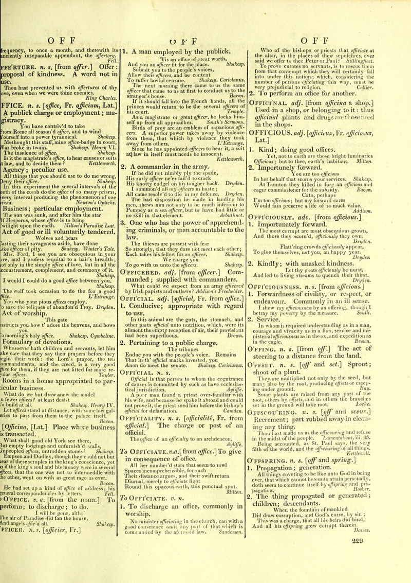 frequency, to once a month, and therewith its incientl^ inseparable appendant, the offertory. Fell, FFe'rture. n. s. [from offer.1 Offer: proposal of kindness. A word not in use. Thou hast prevented us with offertures of thy ove, even when we were thine enemies. King Charles. FFICE. n. s. [office, Fr. officium, Lat/ A publick charge or employment; ma- gistracy. You have contriv'd to take rom Rome all season'd office, and to wind Ifourself into a power tyrannical. Shakesp. Methought this staff, mine o^ce-badge in court, Vas broke in twain. Shakesp. Henry VI. The insolence of office. Shakesp. Is it the magistrate's office, to hear causes or suits X law, and to decide them ? Kettleworth. Agency; peculiar use. All things that you should use to do me wrong, )eny their office. Shakesp. In this experiment the several intervals of the eeth of the comb do the office of so many prisms, very interval producing the phenomenon of one rism. Newton's Opticks. Business; particular employment. The sun was sunk, and after him the star )f Hesperus, whose office is to bring .'wilight upon the earth. Milton's Paradise Lost. Act of good or ill voluntarily tendered. Wolves and bears asting their savageness aside, have done jike o//!ces of pity. Shakesp. Winter's Tale. Mrs. Ford, I see you are obsequious in your )ve, and I profess requital to a hair's breadth; ,ot only in the sim[)le office of love, but in all the ccoustrement, complement, and ceremony of it. Shakesp. I would I could do a good office between you. Shakesp. The wolf took occasion to do the fox a good ffice. L'Estrange. You who your pious offices employ, o save tlie reliques of abandon'd Troy. Dryden. Act of worship. This gate nstructs you how t' adore the heavens, and bows you 0 morning's holy office. Shakesp. Cymbeline. Formulary of devotions. Whosoever hath children and servants, let him ake care that they say their prayers before they egin their work: the Lord's prayer, the ten ommaiidments, and the creed, is a very good ffice for them, if they are not fitted for more re- uiar offices. Taylor. Rooms in a house appropriated to par- ;icular business. What do we but draw anew the model n fewer offices? at least desist I'o build at all. Shakesp. Henry IV. Let offices stand at distance, with some low gal- eries to pass from them to the palace itself. Bacon. [Officina, [Lat.] Place whsi-e business is transacted. What shall good old York see there. Jut empty lodgings and unfurnish'd walls, Jnpeopled offices, untrodden stones? Shakesp, Empson and Dudley, though they could not but lear of these scruples m the king's conscience, yet IS if the king's soul and his money were in several ffices, that the one was not to intermeddle with ;he other, went on with as great rage as ever. Bacon. He had set up a kind of office of address; his jeneral correspondencies by letters. Fell. ) O'ffice. i;. a. [from the noun.] To perform; to discharge ; to do. I will he goi\c, alth i' I'he air of Paradise did fan the house, A.nd angfis offic'd all. Shalesp. FFICER. n.s. [oficicr, Fr.] 1. A man employed by the publick. 'Tis an office of great worth, And you an officer fit for the place. Shakesp. Submit you to the people's voices, Allow their officers, and oe content To suffer lawful censure. Shakesp. Coriolanus. The next morning there came to us the same officer that came to us at first to conduct us to the stranger's house. Bacon. If It should fall hito the French hands, all the princes would return to be the several officers of nis court. Temple. As a magistrate or great officer, he locks him- self up from all approaches. South's Sermons. Birds of prey are an emblem of rapacious offi- cers. A superior power takes away by violence from them, that which by violence they took awaj from others. L'Estrange. Snice he has appointed officers to hear it, a suit at^law in itself must needs be innocent. Kettleworth. 2. A commander in the army. If he did not nimbly ply the spade. His surly officer ne'er fail'd to crack His knotty cudgel on his tougher back. Dryden. I summon'd all niy officers in haste ; All came resolv'd to die in niy defence. Dryden. The bad disposition he made in landing his men, shews nim not only to be much inferiuur to Pompey as a sea officer, but to have had little or no skill in that element. Arbuthnnt. 3. One who has the power of apprehend- ing criminals, or man accountable to the law. The thieves are possest with fear So strongly, that they dare not meet each other; Each takes his fellow for an officer. Shakesp. We charge you To go with us unto the officers. Shakesp. O fficered, adj. [from officer.] Com- manded ; supplied with commanders. What could we expect from an army officered by Irish papists and outlaws ? Addison's Ireeholder. Offi'cial. adj. {official, Fr. from o^ce.] 1. Conducive; appropriate with regard to use. In this animal are the guts, the stomach, and other parts official unto nutrition, which, were its aliment the empty reception of air, their provisions had been superfluous. Brown. 2. Pertaining to a public charge. The tribunes Endue you with the people's voice. Remains That in th' official marks invested, you Anon do meet the senate. Shakesp. Coriolanus. Offi'cial. ?i. s. Official is that person to whom the cognizance of causes is committed by such as have ecclesias- tical jurisdiction. Ayliffe. A poor man found a priest over-familiar with his wife, and because he spake it abroad and could not prove it, the priest sued him before the bishop's official for defamation. Camden. Offi'ciality. n. s. [officiality, Fr. from official.] The charge or post of an official. The office of an qfficialty to an archdeacon. Ayliffe. To Offi'ciate. ?;.fl.[fromo^ce.]To give in consequence of office. All her number'd stars that seem to rowl Spaces incomprehensible, for such Their distance argues, and I heir swift return Diurnal, merely to officiate light Round this opacous earth, this punctual spot. Milton. To Offi'ciate. v. n. \. To discharge an office, commonly in worship. No minister o^cwtiiig in the church, can with a good conscience omit any p;irt of that wliich is commanded hy the aforesaid law. Sanderson. Who of the bishops or priests that officiate at the altar, in the places of their sepulchres, ever said we offer to thee Peter or Paul ? Stillingfieet. To prove curates no servants, is to rescue tliein from that contempt whicli they will certainly fall into under this notion ; which, considering the number of persons officiating this way, must be very prejudicial to religion. Collier. 2. 'I'o perform an office for another. Offici'nal. adj. [from officina a shop.] U.sed in a shop, or belonging to it: tluis officinal plants and druos.'uet! osevfed in the shops. OFFrCIOUS. adj. [officitux, Fr. officioius, Lat.] 1. Kind ; doing good offices. Yet, not to earth are those bright luminaries Officious; but to thee, earth's habitant. Milton- 2. Importunely forward. You are too officious In her behalf that scorns your services. Shakesp. At Taunton they killed in fury an officious and eager commissioner for the subsidy. Bacon. Cato, perhaps I'm too officious; but my forward cares Would fain preserve a life of so much value. Addison. Offi'ciously. adv. [from o^^cjoms.] 1. Importunately forward. Tlie most corrupt are most obsequious grown, And those they scorn'd, officiously they own. Dryden. Flatt'ring crowds officiously appear. To give themselves, not you, an happy year. Dryden 2. Kindly; with unasked kindness. Let thy goats officiously be nurst. And led to living streams to quench their thirst. Dryden. Offi'ciousness. n.s. [from officious.] 1. Forwardness of civility, or respect, or endeavour. Commonly in an ill sense. I shew my officiousness by an offering, tlunigh I betray m3' poverty by the measure. South. 2. Service. In whom is required understanding as in a man, courage and vivacity as in a lion, service and mi- nisterial officiousness as in the ox, and expedition as in the eagle. Brown. O'ffing. n. s. [from off.] The act of steering to a distance from the land. O'ffset. n. s. [o^ and set.] Sprout; shoot of a plant. They are multiplied not only by the seed, but many also by the root, producing offsets or cree|)- ing under ground. liay. Some plants are raised from any part of the root, others by offsets, and in others the branches set in the ground will take root. Locke. Offscou'ring. n. s. [off and scour.] Recrement; part rubbed away in clean- inn; any thing. Thou liast made us as the offscouring and refuse in the midst of the people. Lamentations, iii. 45. Being accounted, as St. Paul says, the very filth of the world, and the offscouring of all thinns. Ketllexcdl. O'ffspring. m. s. [<#and spring.] 1. Propagation; generation. All things coveting to be like unto God in being ever, that which cannot hereunto attain personally, doth seem to continue itself by offspring and pro- pagation. Hooker. 2. The thing propagated or generated; children; descendants. When the fountain of mankind Did draw corruption, and God's curse, by sin ; This was a charge, that all his heirs did bind, And all his offspring grew corrupt therein. JJaiies. 2a»