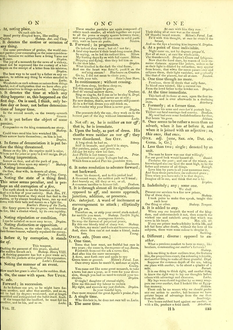 O N . At, noting place. Oh each side her, Stood pretty dimpled boys, like smiling Cupids. Shakesp. Ant. and Cleop. , It denotes the motive or occasion of any thing. The same prevalence of genius, the world can- not pardon your concealing on the same considera- tion ; because we neither nave a living Varus nor a Horace. Dryden. The joy of a monarch for the news of a victory, must not be ecpressed like the exstasy of a har- lequin on the receipt of a letter from his mistress. Dryden. The best way to be used bv a father on any oc- casion, to reform any thing he wishes mended in his son _ Locke. We abstain on such solemn occasions from things lawful, out of indignation that we have often gra- tified ourselves in things unlawful. Smallridge. ). It denotes the time at which any thing happens: as, this happened on the first day. On is used, I think, only be- fore day or hour, not before denomina- tions of longer time. In the second month, on the twenty-seventh day. _ Genesis. I. It is put before the object of some passion. Compajsion on the king commands me stoop. Shakesp. Could tears recal him into wretched life, Their sorrow hurts themselves ; on him is lost. Dryden. 5. In forms of denunciation it is put be- fore the thing threatened. Hence on thy life; the captive maid is mine. Whom not for price or piay'rs I will retign. Dl't,'d, i. Noting imprecation. Sorrow on thee, and all the pack of you. That triumph thus upon ray misery ! Shakesp. \. Noting invocation. On thee, dear wife, in deserts all alone, He call'd. Dryden s Virg. Gemg. t. Noting the state of a thing fired. This sense seems peculiar, and is per- haps an old corruption of afire. The eartli shook to see the heavens on fire. And u'jt in fear of your nativity. Shak. Hen. IV. The horses burnt as they stood fast tied in the stables, or by chance breaking loose, ran «p and down with their tails and manes 071 a light fire. Knolles's History of the Turks. His fancy grows in the progress, and becomes •n fire, like a chariot wheel, by its own rapidity. Pope. Noting stipulation or condition, I can he satisfied 011 more easy terms. Dryden. Noting distinction or opposition. The Rhodians, on the other side, mindful of heir former honour, valiantly repulsed the enemy. Knolles. Before it, by corruption, it stands for of. This tempest. Dashing the garment of this peace, aboded The sudden breach o/i't. Shakesp. Henry VIII. A thriving gamester has but a poor trade on't, who fills his pockets at the price of his reputation. Locke's Education. Noting the manner of an event. Note, How much her grace is alter'd on the sudden. Shak. >. On, the same with upon. See Upon. N. adv. Forward: in succession. As he forbore one art, so lie might have for- born another, and after that another, and so on, till lie had by degrees weakened, and at length mortified and extinguished the habit itself. South. If the tenant fail the landlord, he must fail his creditor, and he his, and so on. Locke. O N C These smaller particles are again composed of others much smaller, all which together are equal to all the pores or empty spaces between them and so on perpetually till you come to solid parti cles, such as have no pores. Newton 2. Forward ; in progression. I On indeed they went; but oh ! not far ; A fatal stop travers'd their head-long course.Dan. So saying, on he led his radiant files. Mihon My hasting days fly on with full career. Milton. ^ Hopping and flying, thus they led him on To the slow lake. Dryden What kindled in the dark the vital flame. And ere the heart was form'd, push'd on the red'ning stream .' Blaekmme on Creation. Go to, I did riot mean to chide you; On with your tale. Rowe's Jane Shore. 3. In continuance ; without ceasing. Let them sleep, let them sleep on. Till this stormy night be gone. And th' eternal morrow dawn. Crashaw. Sing on singSn, for I can ne'er be cloy'd. Dryd. You roam about, and never are at rest; By new desires, that is, new torments still possest As in a fev'rish dream you still drink on, And wonder why your thirst is never gone. Dryden The peasants defy the sun , they work on in the hottest part of the day without intermission. Locke. 4. Not off: as, he is neither on nor off ; that is, he is irresolute. 5. Upon the body, as part of dress. His cloaths were neither on nor off; they were disordered. See Off. A long cloak he had on. Sidney Stiir ni brocade, and pinch'd in stays. Her patclies, paint, and jewels on ; All day let envy view her face. And Phillis is but twenty-one. Prior. A painted vest prince Voltager had on, Which from a naked Pict his grandsire won. Blackmore. G. It notes resolution to advance forward ; not backward. .Since 'tis decreed, and to this period lead A thousand ways, the noblest path we'll tread ; And bravely on, till they or we, or all, A conuuon sacrifice to honour fall. Denham. 7. It is through almost all its significations opposed to off, and means approach, junction, addition, or presence. On. interject. A word of incitement or encouragement to attack ; elliptically for go on. Therefore on, or strip your sword stark-naked ; for meddle you must. Shakesp. Twelfth Night, Cheerly on, courageous friends, To reap the harvest of perpetual peace. By this one bloody trial of sharp war. Shakesp. 0)1 then, ray muse ! and fools and knaves expose. And, since thou can'st not make a friend, make foes. Young. Once. adv. [from one.] 1. One time. Trees that bear mast, are fruitful but once in two years ; the cause is, the expence of sap.Bacon. Forthwith from out the ark a raven flies. And after him the surer messenger, A dove, sent forth once and again to spy Green trees or ground. Hilton's Parad. Lost. Once every morn he raarcli'd, and once at night. Cowley. You came out like some great monarch, to take a town but once a year, as it were for your diver- sion, though you had no need to extend your ter- ritories. _ Dryden. O virgin ! daughter of eternal night. Give me this once thy labour to sustain My right, and execute my just disdain. Dryden. In your tuneful lays. Once more resound the great Apollo's praise.Pope. 2. A single time. Who this heir is, he does not once tell us.Locke. 3. The same time. ONE At once with him they rose : 1 heir rising all at once was as the sound Of thunder heard remote. Milton's Parad. Loit. Fir'd with this thought, at once he straiii'd the breast. And on the lips aborning kiss impress'd. Dryden. 4. At a point of time indivisible. Night came on, not by degree.^ prepar'd. But all at once; at once the winds arise. The thunders roll. Dryden s Cimon and Iphigenia. Now that the fixed stars, by reason of iheir im- mense distance, appear like points, unless so far as their light is dilated by refraction, may appear from hence, that wh^n the moon passes over and eclipses them, their light vanishes, not gradually like that of the planets, but all at once. Newton. 5. One time though no more. Fuscinus, those ill deeds that sully fame, In blood once tainted, like a current run From the lewd father to the lewder son. Dryden. 6. At the time immediate. This hath all its force at once, upon the first im- pression, and is ever afterwards in a declining state. Atterbury. 7. Formerly; at a former time. Thereon his arms and o«re-lov'd portrait lay. Thither our fatal marriage-bed convey. Denham. My soul had once some foolish fondness for thee But hence 'tis gone. Addison. 8. Once seems to be rather a noun than an adverb, when it has at before it, and when it is joined with an adjective ; as, this once, that once. One. adj. [oene, Sax. een, Dut. ein, Germ. «», Gr.] 1. Less than two; single; denoted by an unit. The man he knew was one that willingly For one good look would hazard all. Daniel. Pindarus the poet ; and one of the wisest, ac- knowledged also one God the raost high, to be the father and creator of all things. Raleigh. Love him by parts in all your numerous race. And from those parts form one collected grace ; Then when you have refin'd to that degree, Imagine all m one, aud think that one is he. Dryden. 2. Indefinitely ,• any; some one. We shall Present our services to a fine new prince, One of these days. Shakesp. I took pains to raake thee speak, taught thee each hour One thing or other. Shakesp. Tempest. 3. It is added to ani/. When any one heareth the word of the king- dom, and understandeth it not, then cometh the wicked one and catcheth away that which was sown in his heart. Mat. xiii. 19. II any one prince made a felicity in this life, and left fair fame after death, without the love of his subjects, there were some colour to despise it. Suckling. 4. Different; diverse: opposed to an- other. What a precious comfort to have so many, like brothers, commanding one anothe)-'s fortunes ? Shake-fp. It is one thing to draw outlines true, the features like, the proportions exact, the colouring tolerable, and another thing to make all these graceful. Dryd. Suppose the common depth of the sea, taking one place with another, to be about a quarter of a mile. jBmnet. It is one thing to think right, and another thing to know the right way to lay our thoughts before others with advantage and clearness. Locke. My legs were closed together by so many wrap- pers one overanother, that 1 looked like an Egyp- tian mummy. Addison. There can be no reason why we should prefer any one action to another, but because we have greater hopes of advantage from the one than from the other. Smallridge. Two bones rubbed hard against one another, or with a file, produce a fetid smell. Arbuthnot.