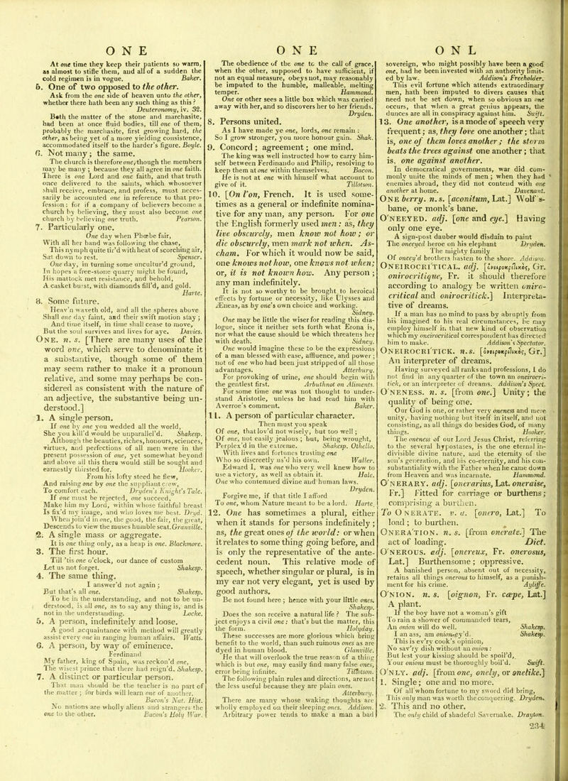 ONE At one time they keep their patients so warm, as almost to stifle them, and all of a sudden the cold regimen is in vogue. Baker. 5. One of two opposed to the other. Ask from the one side of heaven unto the other, whether there hath been any such thing as this ? Deuteronomy, iv. 32. B«th the matter of the stone and marchasite, had been at once fluid bodies, till one of them, probably the raarcliasite, first growing hard, the other, as being yet of a more yielding consistence, accommodated itself to the harder's figure. Boyle. 0. Not many ; the same. The church is therefore one, though the members may be many ; because they all agree in one faith. There is one Lord and one faith, and that truth once delivered to the saints, which whosoever .shall receive, embrace, and profess, must neces- sarily be accounted one in reference to that pro- fession : for if a company of believers become a church by believing, they must also become one church by t>p|ieving one truth. Pearson. 7. Particularly one. One day when Phojbe fair. With all Iier band was following the chase. This nymph quite tir'd with heat of scorching air. Sat down to rest. Spenser. One day, in turning some uncultur'd ground. In hopes a free-stone quarry' might be found, His mattock met resistance, and behold, A casket burst, with diamonds fiU'd, and gold. Harte. 8. Some future. Heav'n waxeth old, and all the spheres above Shall one day faint, asd their swift motion stay ; And time itself, in time shall cease to move. But the soul survives and lives for aye. Davies. One. n. s. [There are many uses of the word OTIC, which serve to denominate it a substantive, though some of them may seem rather to make it a pronoun relative, and some may perhaps be con- sidered as consistent with the nature of an adjective, the substantive being un- derstood.] 1. A single person. If one by one you wedded all the world, She you kili'd would be unparallel'd. Shakesp. Although the beauties, riches, honours, sciences, virtues, and perfections of all men were in the present possession of one, yet somewhat beyond and above all this there would still be sought and earnestly thirsted for. hooker. From his lofty steed he flew, And raising one by one the suppliant crew, To comfort each. Dryden's Knight's Tale. If one must be rejected, one succeed, Make him my Lord, within whose faithful breast Is fix'd my image, and who loves me best. Drijd. Whenjoin'd in one, the good, the fair, the great. Descends to view the muses humble seat. Granville. 2. A single mass or aggregate. It is one thing only, as a heap is one. Blackmore. 3. The first hour. Till 'tis one o'clock, our dance of custom Let us not forget. Shakesp. 4. The same thing. I answer'd not again ; But that's all one. Shakesp. To be in the understanding, and not to be un- derstood, is all one, as to say any thing is, and is not in the understanding. Locke. 5. A person, indefinitely and loose. A good acquaintance with method will greatly assist every one in ranging human affairs. Watts. 6. A person, by way of eminence. Ferdinand My father, king of Spain, was reckon'd one, The wisest prince that there had reign'd. Shakesp. 7. A distinct or particular person. That man should be the teacher is no part of the matter ; for birds will learn one of another. Bacon's Nat. Hist. No nations are wholly aliens and strangers the one to the other. Bacon's Holy War. ONE The obedience of the one to the call of grace, when the other, supposed to have sufficient, if not an equal measure, obeys not, may reasonably be imputed to the humble, malleable, melting temper. Hammond. One or other sees a little box which was carried away with her, and so discovers her to her friends. Dryden. 8. Persons united. As I have made ye one, lords, one remain : So I grow stronger, you more honour gain. Shak. 9. Concord ; agreement; one mind. The king was well instructed how to carry him- self between Ferdinando and Philip, resolving to keep them atone within themselves. Bacon. He is not at one with himself what account to give of it. Tiilotsnn. 10. [Ow/'ow, French. It is used some- times as a general or indefinite nomina- tive for any man, any person. For one the linglish formerly used men: as, thei/ live obscurely, men know not how; or die obscurely, men 7nark not when. As- cham. For which it would now be said, one knows nothoiv, one knows not when; or, it is not known how. Any person ; any man indefinitely. It is not so worthy to be brought to heroical effects by fortune or necessity, like Ulysses and .lEneas, as by one's own choice and working. Sidney. One may be little the wiser for reading this dia- logue, since it neither sets forth what Erona is, nor what the cause should be which threatens her with death. Sidney. One would imagine these to be the expressions of a man blessed with ease, affluence, and power; not of one who had been just stripped of all those advantages. Atterburij. For provoking of urine, one should begin with the gentlest first. Arbuthnot on Aliments Fur some time one was not thought to under- stand Aristotle, unless he had read him with Averroe's comment. Baker. 11. A person of particular character. Then must you speak Of one, thatlov'd not wisely, but too well ; Of one, not easily jealous ; but, being wrough.t, Perplex'd in the extreme. Shakesp. Othello. With lives and fortunes trusting one Who so discreetly us'd his own. Waller. Edward I, was one who very well knew how to use a victory, as well as obtain it. Hale. One who contemned divine and human laws. Dryden. Forgive me, if that title I afford To one, whom Nature meant to be a lord. Harte, 12. One has sometimes a plural, either when it stands for persons indefinitely ; as, the great ones oj the world: or when it relates to some thing going before, and is only the representative of the ante- cedent noun. This relative mode of speech, whether singular or plural, is in my ear not very elegant, yet is used by good authors. Be not found here; hence with your little ones. Shakesp. Does the son receive a natural life ? The sub- ject enjoys a civil one; that's but the matter, this the form. Holyday. Tliese successes are more glorious which bring benefit to the world, than such ruinous ones as are dyed in human blood. Glanville. He that will overlook the true reason of a thing which is but one, may easily find many false ones, error being infinite. TittlHson. The following plain rules and directions, are not the less useful because they are plain ones. Atterbury. There are many whose waking thoughts are wholly employed oa their sleeping ones. Addison. Arbitrary power tends to make a man a bad O N L sovereign, who might possibly have been a good one, had he been invested with an authority limit- ed by law. Addison's Freeholder. This evil fortune which attends extraordinary men, hath been imputed to divers causes that need not be set down, when so obvious an one occurs, that when a great genius appears, tlie dunces are all in conspiracy against him. Swijt. 13. One another, is a mode of speech very frequent; as, they love one another; that is, one of them loves another ; the storm beats the trees against one another; that is, one against another. In democratical governments, war did com- monly unite the minds of men ; when they had ' enemies abroad, they did not contend witii one another at home. Davenant. OtiK berry, n.s. [aconitum,Lat.] Wolf s- bane, or monk's bane, O'neeyed. adj. [one and eye.] Having only one eye. A sign-post dauber would disdain to paint The oneeyed heroe on his elephant Drvden. The mighty family Of oneey'd brothers hasten to the shore. Addison. Oneirocri'tical. adj. [c^stpoKfilixot, Gr. onirocritique, Fr. it should therefore according to analogy be written cnirn- critical and onirocritick.] Interpreta- tive of dreams. If a man has no mind to pass by abruptly from his imagined to his real circumstances, he may employ himself in that new kind of observation which my nneirocritical correspondent has directed him to make. Addison'^ Spectator. Oneirocri'tick. n.s. [ompsitpilixs?, Gr,] An interpreter of dreams. Having surveyed all ranks and professions, I do not find in any quarter of the town an oneirocri- tick, or an interpreter of dreams. Addison's Spect. O neness. 71. s. [from one.] Unity; the quality of being one. Our God is one, or rather very oneness and mere unity, having nothing but itself in itself, ami not consisting, as all things do besides God, of many things. Hooker. The oneness of our Lord Jesus Christ, referring to the several hypostases, is the one eternal in- divisible divine nature, and the eternity of the son's generation, and his co-eternity, and his con- substantiality with the Father when he came down from Heaven and was incarnate. Hammond. O'nerary. adj. [onerarius, La.t. oneraise, Fr.] I'itted for carriage or burthens; comprising a burthen. 7'(oOnerate. v. a. [onero, Lat.] To load; to burthen. Onera'tion. n. s. [from oncrate.] The act of loading. Diet. O nerous, adj. [oJtei'eux, Fr. onerosus, Lat.] Burthensome; oppressive. A banished person, absent out of necessity, refaius all things onerous to himself, as a punish- ment for his crime. Ayliffe. O n ION. n. s. [oignon, Fr. ceepe, Lat.] A plant. If the boy have not a woman's gift To rain a shov/er of commanded tears. An onion will do well. Shakesp. I an ass, am onion-ey'd. Shaketp. This is ev'ry cook's opinion. No sav'ry dish without an onion: But lest your kissing should be spoil'd, \our onions must be thoroughly boil'd. Swift. O'nly. adj. [from one, onely, ov onelike.] 1. Single; one and no more. Of all whom fortune to my sword did bring. This on(i/man was worth the conquering. Dryden. '2- This and no other. The only child of shadeful Savernake. Drayton.