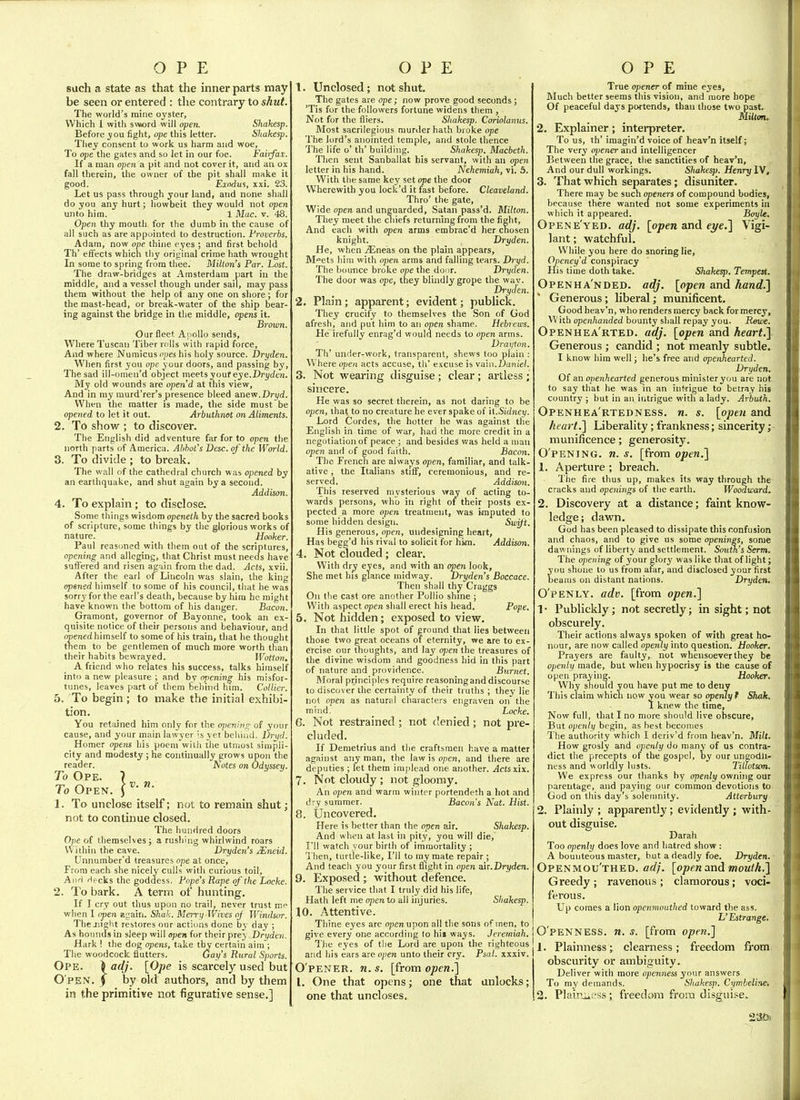 such a state as that the inner parts may be seen or entered : tlie contrary to shut. The world's mine oyster, Which 1 with swiord will open. Shakesp. Before you fight, ope this letter. Shakesp. They consent to work us harm and woe, To ope the gates and so let in our foe. Fairfax:. If a man open a pit and not cover it, and an ox fall therein, the owner of the pit shall make it good. Eindui, xxi. 23. Let us pass through your land, and none shall do you any hurt; howbeit they would not open unto him. 1 Mac. v. 48. Open thy mouth for the dumb in the cause of all such as are appointed to destruction. Froverbs. Adam, now one thine eyes ; and first behold Th' effects which thy original crime hath wrought In some to spring from thee. Milton's Par. Lost. The draw-bridges at Amsterdam part in the middle, and a vessel though under sail, may pass them without the help ot any one on shore; for the mast-head, or break-water of the ship bear- ing against the bridge in the middle, opens it. Brown. Our fleet AnoUo sends. Where Tuscan Tiber rolls with rapid force. And where Numicus n/jes his holy source. Dryden. When first you ope your doors, and passing by. The sad ill-omen'd object meets your eye.Drydeyi. My old wounds are open'd at this view. And in my murd'rer's presence bleed anew.Dryd. When the matter is made, the side must be opened to let it out. Arbuthnet on Aliments. 2. To show ; to discover. The English did adventure far for to open the north parts of America. Abbot's Desc. of the World. 3. To divide ; to break. The wall of the cathedral church was opened by an earthquake, and shut again by a second. Addison. 4. To explain; to disclose. Some things wisdom openeth by the sacred books of scripture, some things by the glorious works of nature. ' Hooker. Paul reasoned with them out of the scriptures, opening and alleging, that Christ must needs have suffered and risen again from the dad. Acts, xvii. After the earl of Lincoln was slain, the king opened himself to some of his council, that he was sorry for the earl's death, because by him he might have known the bottom of his danger. Bacon. Gramont, governor of Bayonne, took an ex- quisite notice of their persons and behaviour, and imened himself to some of his train, that he thought them to be gentlemen of much more worth than their habits bewrayed. Wotton, A friend who relates his success, talks himself into a new pleasure ; and by opening his misfor- tunes, leaves part of them Selihid hmi. Collier. 5. To begin ; to make the initial exhibi- tion. You retained him only for the opening of your cause, and your main lawyer is yet behind. TJryd. Homer opens his poem witli the utmost simpli- city and modesty ; he continually grows upon the reader. Notes on Odyssey. To Ope. ? To Open. J 1. To unclose itself; not to remain shut; not to continue closed. The hundred doors Ope of themselves; a rusliing whirlwind roars VVithin the cave. Dryden's JEneid. Unnumber'd treasures ope at once. From each she nicely culls with curious toil. And Hecks the goddess. Pope's Rape of the Locke. 2. To bark. A term of hunting. If I cry out thus upon no trail, never trust me when 1 open again. Shah. Merry Wives oj Windsor. The jnght restores our actions done by day ; As hounds in sleep will open for their prey Dryden. Hark ! the dog opens, take thy certain aim ; The woodcock flutters. Gay's Rural Sports. Ope. \ adj. [Ope is scarcely used but Open, j by old authors, and by them 1. Unclosed; not shut. The gates are ope; now prove good seconds ; 'Tis for the followers fortune widens them , Not for the fliers. Shakesp. Coriolanus. Most sacrilegious murder hath broke ope The lord's anointed temple, and stole thence The life o' th' building. Shakesp. Macbeth. Then sent Sanballat his servant, with an open letter in his hand. Nehemiah, vi. .5. With the same key set ope the door Wherewith you lock'd it fast before. Cleaveland. Thro' the gate. Wide open and unguarded, Satan pass'd. Milton. They meet the cniefs returning from the fight, And each with open arms embrac'd her chosen knight. Dryden. He, when jEneas on the plain appears, M^ets him with open arms and fallhig tears. Dryd. The bounce broke ope the door. Dryden. The door was ope, they blindly grope the way. Dryden. 2. Plain; apparent; evident; publick. They crucify to themselves the Son of God afresh, and put him to an open shame. Hebrews. He irefully enrag'd would needs to open arms. Drayton. Th' under-work, transparent, shews too plain : Where open acts accuse, th' excuse is vd'in.Daniel. 3. Not wearing disguise ; clear ; artless ; sincere. He was so secret therein, as not daring to be open, that to no creature he ever spake of il.Sidney. Lord Cordes, the hotter he was against the English in time of war, had the more credit in a negotiation of peace ; and besides v/as held a man open and of good fiiith. Bacon. The French are always open, familiar, and talk- ative, the Italians stiff, ceremonious, and re- served. Addison. This reserved nu'sterious vray of acting to- wards persons, who in right of their posts ex- pected a more open treatment, was imputed to some hidden design. Swift. His generous, open, undesigning heart. Has begg'd his rival to solicit for hi«m. Addison. 4. Not clouded ; clear. With dry eyes, and with an open look. She met his glance midway. Dryden's Boccace. Then shall thy Craggs On the cast ore another Pollio shme ; With aspect open shall erect his head. Pope. 5. Not hidden; exposed to view. In that little spot of ground that lies between those two great oceans of eternity, we are to ex- ercise our thoughts, and lay open the treasures of the divine wisdom and goodness hid in this part of nature and providence. Burnet. Moral principles require reasoning and discourse to discover the certainty of their truths ; thev lie not open as natural characters engraven on'the mind. Locke. 6. Not restrained; not denied; not pre- cluded. If Demetrius and tlie craftsmen have a matter against any man, the law is open, and there are deputies ; let them implead one another. j4ctsxix. 7. Not cloudy ; not gloomy. An open and warm winter portendeth a hot and dry summer. Bacon's Nat. Hist. 8. Uncovered. Here is better than the open air. Shakesp. And when at last in pity, you will die,' I'll watch your birth of immortality ; 'i'hen, turtle-like, I'll to my mate repair ; And teach you your first flight in open ah.Dryden. 9. pjXposed ; without defence. The service that I truly did his life, Hath left me qieti to all injuries. Shakesp. 10. Attentive. Thine eyes are open upon all the sons of men, to give every one according to his ways. Jeremiah. The eyes of tlie Lord are upon the righteous and his ears are open unto their cry. Psal. xxxiv. O'PENER. n.s. [from open.^ I. One that opens; one that unlocks; True opener of mine eyes. Much better seems this vision, and more hope Of peaceful days pwtends, than those two past. Milton.. 2, Explainer; interpreter. To us, th' imagin'd voice of heav'n itself; The very opener and intelligencer Between the grace, the sanctities of heav'n. And our dull workings. Shakesp. Henry W, 3. That which separates; disuniter. There may be such openers of compound bodies, because there wanted not some experiments in which it appeared. Boyle. Opene'yed. adj. [open and eye.] Vigi- lant ; watchful. While you here do snoring lie, Openey'd conspiracy His time doth take. Shakesp. Tempest. Openha'nded. adj. [open and hand.] Generous; liberal; mimificent. Good heav'n, who renders mercy back for mercy. With openhanded bounty shall repay you. Rewe. Openhea'rted. adj. [open and heart,] Generous ; candid ; not meanly subtle. I know him well; he's free and openhearted. Dryden, Of an openhearted generous minister you are not to say that he was in an intrigue to betray his country ; but in an intrigue with a lady. Arbvih. Openhea'rtedness. n. s. [open and heart.'] Liberality; frankness; sincerity; munificence; generosity. 0 pening, n. s. [from open.] 1. Aperture ; breach. The fire thus up, makes its way through the cracks and openings of the earth. Woodward. 2. Discovery at a distance; faint know- ledge; dawn. God has been pleased to dissipate this confusion and chaos, and to give us some openings, some dawnings of liberty and settlement. South's Serm. The opening of your glorj' was like that of light; ou shone to us from afar, and disclosed your first eaius on distant nations. Dryden, O'PENLY. adv. [from open.] 1 • Publickly; not secretly; in sight; not obscurely. Their actions always spoken of with great ho- nour, are now called opeiuy into question. Hooker. Prayers are faulty, not whensoever they be openly made, but when hypocrisy is the cause of open praying. Hooker. Why should you have put me to deny This claim which now you wear so openly f Shak. I knew the time. Now full, that I no more should live obscure, But openly begin, as best becomes The authority which I deriv'd from heav'n. Milt. How grosly and openly do many of us contra- dict the precepts of the gospel, by our ungodli- ness and worldly lusts. Tiltotsnn. We express our thanks by openly owning our parentage, and paying our common devotions to God on this day's solemnity. Atterbury 2. Plainly ; apparently; evidently ; with- out disguise. Darah Too openly does love and hatred show : A bounteous master, but a deadly foe. Dryden. Openmou'thed. adj. [open and mouth.] Greedy ; ravenous ; clamorous; voci- ferous. Up comes a lion openmouthed toward the ass. L'Lstrange. Openness, n. s. [from open.] J. Plainness; clearness ; freedom from obscurity or ambiguity. Deliver witli more openness your answers To my demands. Shakesp. Cymbeline. 23&i be