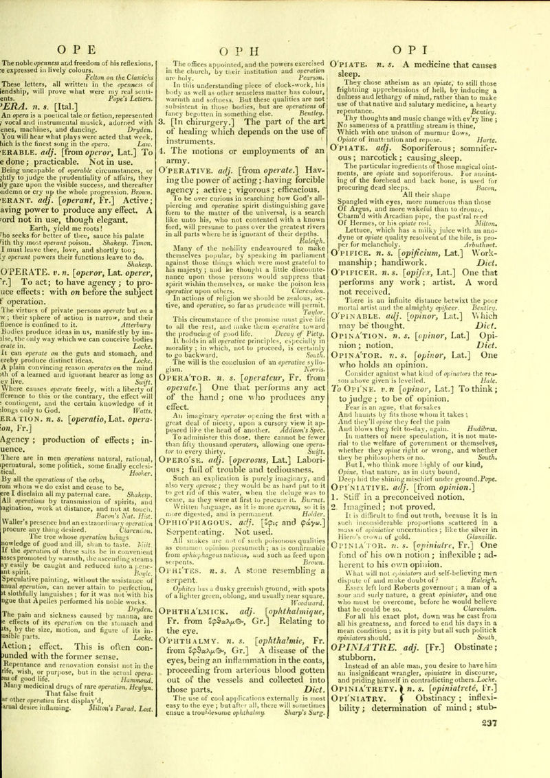 The noble i/penness and freedom of his reflexions, e expressed iu lively colours. Fettun on ihe Classicks These letters, all written in the openness of iendship, will prove what were niy real senti- ents. Pope's Letters. 'ERA. n. s. [Ital.] An opera is a poetical tale or fiction,represented J vocal and instrumental niusick, adorned with enes, machines, and dancing. Dryden. You will hear what plays were acted that wei'k, hich is the finest song in the opera. Law. ERABLE. aiJj. [from operoi; Lat.] To e done; practicable. Not in use. Being uncapable of ojierahle circumstances, or ;htly to judge the prudentiality of affairs, they ily gaze u|)on the visible success, and thereafter mdemn or cry np the whole progression. Brown. ERANT. adj. [operant, Fr.] Active; aving power to produce any effect, A 'ortl not in use, though elegant. Earth, yield me roots! 'ho seeks for better of thee, sauce bis palate 'ith thy most operant poison. .Shakes]). Timon. I must leave tliee, love, and shortly too ; ly operant powers their functions leave to do. Shakesp. 0 PERATE. V. n. [operor, Lat. operer, 'r.] To act; to have agency ; to pro- uce effects: with on before the subject f operation. 'Hie virtui s of private persons operate but on a vv ; their sphere of action is narrow, and their fluence is confined to it. Atterhury Bodies |)roduce ideas in us, manifestly by iiii- lUe, the imly way which we can conceive bodies erale in. Locke. It can operate on the guts and stomach, and erebv produce distinct ideas. Locke. A plain convincing reason operates on the mind )th of a learned and ignorant hearer as long as ev live, Swijt. Where causes operate freely, with a liberty of tference to this or the contrary, the effect will ! coiitiiigein, and the certain knowledge of it :longs only lo God. Watts. ERATioN. n. s. [operatio,Ijett. opera- 'on, Fr.] Agency ; production of effects; in- uence. There are in men ojterations natural, rational, ipernatural, some politick, some finally ecclcsi- tical. Hooker. By all the operationsof the orbs, rom whom we do exist and cease to be, ere I disclaim all my paternal care. Shakesp. All operations by transmission of spirits, ami laginatiou, work at distance, and not at toucli. Bacons Nat. Hist. Waller's presence had an extraordinary operation procure any thing desired. Vtarcmion. The tree whose operation b)iii<;s nowledge of good and ill, sli>in lu taste. T<:ilt- If the ojicralionof these s;.lis be in convenient asses promoted by warmth, ihc ascending steams ay easily be caught and reduced into a i.cne- nit spirit. Speculative painting, witiiout the assistance of anual opcraiion, can never attain to perfection. It slotlifiilly languishes ; for it was not'with his ngue that Apelles performed his noble works. . Dryden. 1 he pain and sickness caused by niauna, are e effects of its operation on the 'stomach and Its, by the size, motion, and figure of its in- fusible parts. Locke. Action; effect. This is often con- Junded with the former sense. Repentance and renovation consist not in the rife, wish, or purpose, but in the actual opera- >|« of good life. Hammond. Many medicinal drugs of rare operation. Heylyn. That false fruit «r other operation first display'd, arual desire inflaming. Mitton's Farad. Lost. The oflices appointed, and the powers exercised in the church, by ti.eir institution and operation are holy. Beanon. In tins understanding piece of clock-work, liis btjdy as well as otlier senseless matter has colour, wariuth and softness. But these qualities are not subsistent in those bodies, but are operations of fancy begotten in something else. Bentley. 3. [In chirurgery.] The part of the art of healing which depends on the use of instruments. 4. The motions or employments of an army. O'PERATIVE. adj. [from operate.'] Hav- ing the power of acting; having forcible agency ; active ; vigorous ; efficacious. To be over curious in searching how God's all- piercing and o]>crative spirit distinguishing gave form to the matter of the universal, is a search like unto his, wlio not contented with a known ford, will presume to pass over the greatest rivers in all parts wlii re he is ignorant of their depths. Raleigh. Many of the nobility endeavoured to make themselves popular, by s|)eiiking in ])arliamcnt against those things whicli were most grateful to his majesty ; and lae thought a little disccmnte- nance upon those persons would suppress that spirit wiihin themselves, or make the poison less operative upon others. Clarendon. Inactions of religion we should be zealous, ac- tive, and operative, so far as prudence will jierniit. Tai/lor. This circumstance of the promise must give life to all the rest, and make them operative toward the producing of good life. Decay of Piety. It holds in all operative principles, especially in morality ; in which, not to proceed, is certainly to go backward. South. The will is the conclusion of an operative syllo- gism. A'.nTi's. Opera'tor. n. s. [operateur, Fr. from operate.'] One that performs any act of the hand; one w ho produces any effect. All imaginary operator opening the first with a great deal of nicety, upon a cursory view it ap- peared lite the head of another. Addison's Spec. To administer this dose, there cannot be fewer than fifty thousand operators, allowing one opera- tor to every thirty. Sicift. Opero'se. adj. [operosus, Lat.] Labori- ous ; fuil of trouble and tediousness. Such an explication is purely imaginary, and also ver^ operose; they would be as hard put to it to gut rid of this water, when the deluge was to cease, as they were at first lu procure it. Burnet. Written iHiigaage, as it is more optrous, so it is more digested, and is permanent. Holder. Ophio'phagous. adj. [Xipt? and tpoiyu.] Serpentoating. Not used. All snakes are not of such poisonous q^ualities as coiumoM opinion presumeth ; as is confirmable from ophiophagous nations, and such as feed upon serpents. Brown. Oi hi'tes. n. s. A stone resembling a serpent. Ophites lias a dusky greenish fjround, with spots of a lighter green, oblong, and usually near square. Woodward. Ophtha'lmick. adj. [ophthalmique, Fr. from oipSaAjix©-, Gr.] Relating to the eye. O'PHTU.ALMY. n. s. [ophthalmic, Fr. from S^Sa^/x?^, Gr.] A disease of the eyes, being an inflammation in the coats, proceeding from arterious blood gotten out of the vessels and collected into those parts. Diet. The use of cool applications externally is most easy to the eye ; butafti r all, there will sometimes ensue a troul'leiome ophthahny. Sharp's Surg. O'piATE. n. s. A medicine that causes sleep. Their chose atheism as an opiate, to still those frightning apprehensions of hell, by inducing a dulness and lethargy of mhid, rather than to make use of that native and salutary medicine, a hearty repentance. Bentley. Thy thoughts and music change w ith ev'ry line ; No sameness of a prattling stream is thine, Which with one unison ofmurmur flows. Opiate o( inattention and repose. Hurtc. Opiate, adj. Soporiferous; somnifer- ous ; narcotick; causing sleep. The particular ingredients of those magical oint- ments, are opiate and so))oriferous. lor anoint- ing of the forehead and back bone, is used for procuring dead sleeps. Bacon. All their sliape Spangled with eyes, more numennis than those Of Argus, and more wakeful than to drouze. Charm d with Arcadian pipe, tlie past'ral reed Of Hermes, or his opiate roil. Hilton. Lettuce, which has a milky juice with an ano- dyne or opiate quality resolvent of the bile, is pro- per for melancholy. Arbuthnot. O'PIFICE. n. s. [opificium, Lat.] Work- manship ; handiwork. Diet. O'PIFICER. n. s. [opifcx, Lat.] One that performs any work; artist, A word not received. Tliere is an infinite distance betwixt the poor mortal artist and the almighty opijicer. Bentley. O'PiNABLE. adj. [opinor, Lat.] Vvhich may be thought. Diet. Opina'tion. w. s. [opinor, Lat.] Opi- nion ; notion. Diet. Opina'tor. k. s. [opinor, Lat.] One who holds an opinion. Consider against what kind of opinaturs the rea- son above given is levelled. Hale. 7b Opi'ne. v.n [opinor, Lat.] To think; to judge ; to be of opinion. Fear is an ague, that forsakes And haunts by fits those whom it takes ; And they'll opine they feel the pain And blows they felt to-day, again. Hudibrca. In matters of mere speculation, it is not mate- rial to the welfare of government or themselves, whether they opine right or wrong, and whether they be philosophers or no. South, But I, who think more highly of our kind. Opine, tiiat nature, as in duty bound, Deep hid the shining mischief under ground.Fope. Opi'niative. adj. [from opinion.] 1. Stiff in a preconceived notion. 2. Imagined ; not proved. It is difficult to find out truth, because it is in such inconsiderable proportions scattered in a mass of o;;i)i!atire uncertainties ; like tlie silver in Hiei'o's crown of gold. Glanville. OriNiA'iOR. n. s. [opinialre, Fr.] One fond of his own notion ; inflexible ; ad- herent to his ov/n opiiiion. What will not Oj'iniators and self-believing men dispute of and make doubt of? Raleigh, Essex left lord Roberts governour; a man of a sour and surly nature, a great oviniatoi', and one who must be overcome, before he would believe that he could be so. Clarendon. For all his exact plot, down was he cast from all his greatness, and forced to end his days in a mean condition ; as it is pity but all such politick opi;iiu(ors should. Souths OPINIA'TRE. adj. [Fr.] Obstinate; stubborn. Instead of an able man, you desire to have him an insignificant wrangler, opiniatre in discourse, and priding himself in contradicting others. Loc/te. Opinia'trety, > ra. 5. [opiniairete, Fr.] Opi'niatry. j Obstinacy ; inflexi- bility J determination of mind; stub-