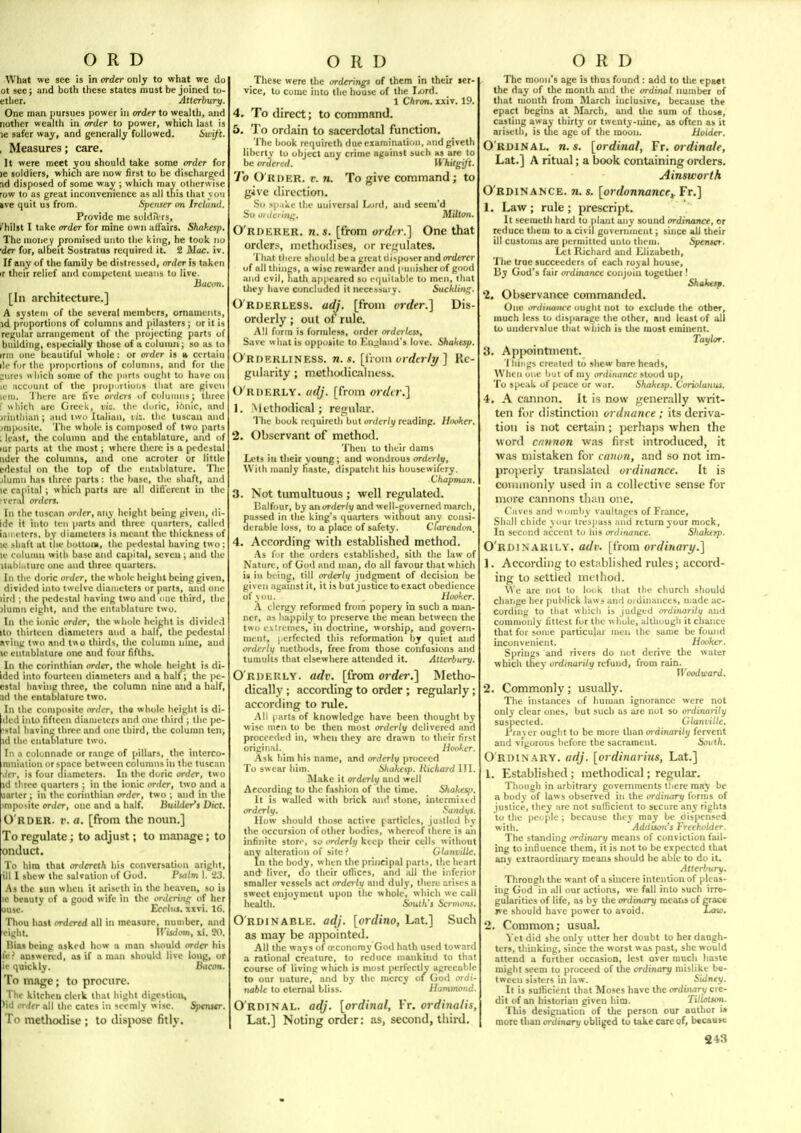 What we see is in order only to what we do ot see; and both these states must be joined to- etlier. Atterbury. One man pursues power in ordtrto wealth, and nother wealth in order to power, which last is le safer way, and generally followed. Swift. , Measures; care. It were meet you should take some order for le soldiers, which are now first to be discharged id disposed of some way ; which may otherwise row to as great inconvenience as all this that von ive quit us from. Spenser on Irclund. Provide me soldie rs, /hilst I take order for mine own aliairs, Shakesp. The money promised unto the king, he took no •der for, albeit Sostratus reciuircil it. 2 Mac. iv. If any of the family be distrtssrd, order is taken >r their relief and competent uieaiis to live. Bacon. [In architecture.] A system of the several membirs, ornaments, id proportions of columns and ()ilasters ; or it is reyular arrangement of the projecting parts of building, especially those of a column; so as to inn one beautiful whole ; or order is a certain lie for the proportions of colunnis, and for the ;ures w liich some of the |iarts ought to have on le account of the prop irlioiis that are given lem. There are five orders uf colunnis; throe r which are Greek, viz. tin- duric, iOnic, and jrintliian ; and iwu Italian, li:. the tuscan and jmposile. 'I'he whole is composed of two parts : least, the column and the entablature, and of lur parts at the most; where there is a pedestal iider the columns, and one acroter or little edcstiil on the top of the entablature. The jiumn has three parts; the base, the shaft, an<l ic capital ; which parts are all difl'erent in the •venil orders. In the tuscnn order, niiy height being given, di- ide it into ten parts and three quarters, called iameters, by diumelcrs is meant tiie thickness of le shaft at the hottoiii, the pedestal having to: le column with base and capital, seven; and the Ual)ioture one and three quarters. In the doric order, the whole height being given, divided into twelve diameters or parts, and one lird ; the pedestal having two and one third, the ilumn eiglit, and the entablature two. In the i<inic order, the « hole height is divided ito thirteen diameters and a hall, the pedestal aving two and two thirds, the Column laae, and le entablaturo one and four fifths. In the Corinthian order, the whole height is di- idcd into fourteen diameters and a half; the pe- estnl having three, the column nine and a half, [id the entablature two. In the composite order, tho whole height is di- ded into fifteen diameters and one third ; the pe- [■stal having three and one third, the column ten, id the cntabhiture two. In a colonnade or range of pillars, tlie interco- nmiation or space between columns in the tuscan der, is four diameters. In the doric order, two id three quarters ; in the ionic order, two and a uarter; in the Corinthian order, two ; and in the )mpovite onJtT, one and a half. liuildcr's Diet. O'rder. t'. a. [from the noun.] To regulate; to adjust; to manage; to ontluct. To him that ordcrcth his conversation aright, ill I shew the salvation of God. Psotm I. '23. As the »un when it ariselh in the hc.iven, so is le beauty of a good wife in the ordering of her uuse. EcrliiJ. xxvi. 16. Thou hast mlercd all in measure, number, nnd eight. irij</(>m, xi. W. Bias being asked how a man should order his fe^ BUswervd, as if n man should live long, or ie quickly. Bacon. To mage; to procure. The kitchen clerk that bight digestion, )id i'r</fr nil the cntes in seemly wise. Spemsr. To metho<lise ; to ilisjiose fitly. These were the ordering! of them in their ser- vice, to come into the house of the I^ord. 1 Chran. xxiv. 19. 4. To direct; to command. 5. To ordain to sacerdotal function. The hook requireth due examination, and giveth liberty to object any crime against such as are to be ordered. Whitgijt. To Order, r. n. To give command; to give direction. So spake the universal \MtK\, and seem'd So 01 tlei iiif^. Milton. O'rdkrer. n.s. [from or</(r.] One that order.-;, methodi.ses, w rfgulates. That there should be a great di>poser and ordertr of all things, a wise rcwarder and puiiisherof good and evil, hath appeared so e(|uitable to men, that tliey liave concluded it necessary. SucUin<^. O'rderless. adj. [from order.'\ Dis- orderly ; out of rule. All form is formless, order ordertess. Save w hat is opposite to Kn:;land5 love. Shahesp. Orderliness, tj. *. [i\um orda-li/] Re- gularity ; mctliotlicaliicss. O'rderly. adj. [from ordir.] 1. Mt'tliodical ; retjular. The book requireth but orderly reading. Hooker, 2. Observant of method. Then to their dams Lets in their young; and wondrous orderly. With manly fiaste, dispatcht his housewifery. Chapman. 3. Not tumultuous ; well regulated. Balfour, by an orderly and well-governed march, piissed in the king's quarters witiiout any consi- derable loss, to a place of safety. Clarendcn, 4. According with established method. As I'jr the orders established, sith the law of Nature, of God and man, do all favour that w hich u in being, till orderly judgment of decision be given against it, it is but justice to exact obedience of vou. , Hooker. A clergy reformed from popery in such a man- ner, as happily to preserve the mean between the two extremes, in doctrine, worship, and govern- ment, I erfected this reformation hj quiet and orderly methods, free from those confusions and tumults that elsewhere attended it. Atterhury. O rderly, adv. [from order.] Metho- dically ; according to order ; regularly; according to nde. .All I arts of knowledge have been tliought by wise men to be then most orderly delivered and proceeded in, when they are drawn to their first original. Hooker. -•Vsk him his name, and orderly proceed To swear hiin. Sliakesp. Richard III. Make it orderly and well According to tlie fashion of the time. Shakesji. It is walled with brick and stone, intermixed orderly, Sandys. How should those active particles, juslled by the occursion of other bodies, w hereof there is an infinite store, so orderly keep their cells without any alteration of site ? Glanvitle. In the body, when the principal parts, the heart .ind liver, do their otlices, and all the inferior smaller vessels act orderly and duly, there arises a sweet enjoyment upon the whole, which we call health. South's Sermons. O'rdinable. adj. [ordino, Lat] Such as may be appointed. All the ways of a!Conomy God hath used toward a rational creature, to reduce mankind to that course of living which is most perfectly agreeable to our nature, and by the mercy of God c»irfi- tia6/t to eternid bliss. Hammond O'RDINAL. adj. [ordinal, Vr. ordinalis, Lat.] Noting order: as, second, third The moon's age is thus found : add to the epaet the day of the month and the ordinal number of that month from March inclusive, because the epact begins at March, and tlie sum of those, casting away thirty' or twenty-nine, as often as it ariselh, is the age of the moon. Holder. O'RDINAL. n.s. [ordinal, Tr. ordinale, Lat.] A ritual; a book containing orders. Ainsworth O'rdinance. 71. s. [ordonnance,^ Fr,] 1. Law ; rule ; prescript. It seemcth hard to plant any sound ordinance, or reduce them to a civil government; since all their ill customs are permitted unto theiu. Spenttr. Let Richard and Liizabelh, The true succeeders of each royal house. By God's fair ordinance conjoin together! Shakesf. '2. Observance commanded. One ordinance ought not to exclude the other, much less to disparage the other, and least of all to undervalue that w hich is the roost eminent. Taylor. 3. Apjwintment. 1 liiijgs created to shew bare heads. When one but of my ordinance stood up. To speak of peace or war. Shaktsp. Coriolanus. 4. A cannon. It is now generally writ- ten for distinction ordnance ; its dcri%'a- tion is not certain; perliaps when the word cnnnon was fii.st introduced, it was mistaken for canon, and so not im- projierly translated ordinance. It is coiiuiionly used in a collective sense for more cannons tli;iii one. Caves and womby vaultages of France, SImII chide your tresjiass .ind return your mock. In secijiul accent to his ordinance. Sliakesp. O rdinarily, adv. [from ordinari/.] 1. According to esttibli.shed rules; accord- ing to settled mclhod. W e are not lo look that the church should chaiige her |niblick law .* and ordinances, made ac- cording to that which is judged ordinarily and commonly fittest for the whole, although it chance that for some particular men the same be found inconvenient. Hooker. Springs and rivers do not derive the water which they ordinarily refund, from rain. Woodward. 2. Commonly; usually. The instances of human ignorance were not only clear ones, but .such as are not so ordinarily suspected. Clanville. Praver ought to be more than oi-dinarity fervent and vigorous before the sacrament. South. Ordin ary, adj. [ordinarius, Lat.] 1. Established; methodical; regular. Though in arbitrary governments lliere may be a body of laws observed in the ordinary forms of justice, they are not sufficient to secure any rights to the people ; because thej- may be dispensed with. Addison's Freeholder. The standing ordinary means of conviction fail- ing to influence them, it is not to be expected that any extraordinary means should be able to do it. Atterbury, Through the want of a sincere intention of pleas- ing God in all our actions, we fall into such irre- gularities of life, as by the ordinary means of grace »ic should have power to avoid, Law. 2. Common; usual. Yet did she only utter her doubt to her daugh- ters, thinking, since the worst w as past, she would attend a further occasion, lest over much liaste might seem to proceed of the ordinary mislike be- tween sisters in law. Sidney, It is sufficient that Moses have the ordinary cre- dit of an historian given him. Titlotton. This designation of the person our author i* more than ordinary obliged to take care of, because 243