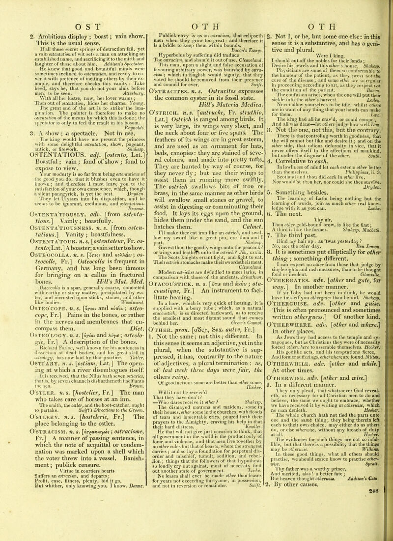 2. Ambitious display ; boast; vain show. This is the usual sense. If all these secret springs of detraction fail, yet a vain ostsntation of wit sets a man on attacking an established name, and sacrificing it to the mirth and laughter of those about him. Addison's Spectat(n\ He knew that good and bountiful minds were sometimes ir.clined to ostentation, and ready to co- ver it with pretence of inciting others by their ex- ample, and therefore checks this vanity : Take lieed, says lie, that you do not your alms before men, to be seen. Atterbury. With all her lustre, now, her lover warms ; Then out of ostentation, hides her charms. Young. The great end of the art is to strike the ima- gination. The painter is therefore to make no oiteyitation of the means by which this is done ; the spectator is only to feel the result in his bosom. Reynolds, 3. A show ; a spectacle. Not in use. The king would have me present the princess with some delightful ostentation, show, pageant, antick, or firework. Shakesp. OSTENTATIOUS, adj. [ostenio, Lat.] Boastful; vain ; fond of show ; fond to expose to view. Your modesty is so far from being osteiitatious of the good you do, that it blushes even to have it known; and therefore I must leave you to the satisfaction of your own conscience, which, though a silent panegyrick, is yet the best. Dryden. Tliey let Ulysses into his disposition, and he seems to be ignorant, credulous, and ostentatious. Broome. Ostenta'tiously. adv. [from ostenta- tious.] Vainly; boastfully. Ostenta'tiousness. n. s. [from osten- tatious.] Vanity; boastfulness. Ostenta'tour. U.S. [ostentateiir, Fr. os- <en/o;Lat.] Aboaster; a vainsettertoshow. OSTE OCOLLA. 71. S. \oi-tov and xoX^ujtw OS- teocolle, Fr.] Osttocolla is frequent in Germany, and has long been famous for bringing on a callus in fractured bones. Hill's Mat. Med. OsteocoUa is a spar, generally coarse, concreted with earthy or stony matter, precipitated by wa- ter, and incrusted upon sticks, stones, and other like bodies. Woodward. OsTEo'copE. n. s, [oreov and jtowlu; osteo- copc, Fr.] Pains in the bones, or rather in the nerves and membranes that en- compass them. Diet. Osteo'logy. n. s. [oriov and xiye; osteolo- gie, Fr.] A description of the bones. Ricliard Fatloe, well known for his acuteness in dissection of dead bodies, and his great skill in osteology, has now laid by that practice. Tatter. OsTi ARY. n. s. [ostium, Lat.] The open- ing at which a river disembogues itself. It is received, that the Nilus hath seven ostiaries, that is, by seven channels disburtheneth itself unto the sea. Brown. O'sTLER. n. s. \hostelier, Fr.] The man who takes care of horses at an inn. The smith, the ostler, and the boot-catcher, ought to partake. Swift's Directions to the Groom. O'STLEEY. n. 5. [hostelerie, Fr.] The place belonging to the ostler. O stracism, n. s. [or^«>ticrji«?; ostracisme, Fr.] A manner of passing sentence, in which the note of acquittal or condem- nation was marked upon a shell which the voter threw into a vessel. Banish- ment ; publick censure. Virtue in courtiers hearts SufTers an ostracism, and departs ; Profit, ease, fitness, plenty, bid it go. But vrhither, only knowing you, I know. Donne. Publick envy is as an ostracism, that eclipseth men when they grow too great: and therefore it is a bridle to keep them within bounds. Bacon's Essays. Hyperbolus by suffering did traduce The ostracism, and sham'd it outof use. Cleaveland. This man, upon a slight and false accusation of favouring arbitrary fiower, was banished by ostra- cism; which in English would signify, that they voted he should be removed from their presence and council for ever. Swift. O'stracites. n. s, Ostracites expresses the common oyster in its fossil state. Hill's Materia Medica O'STRICH. n.s. [autruche, Fr. struthio, Lat.] Ostrich is ranged among birds. It is very large, its wings very short, and the neck about four or five spans. The feathers of its wings are in great esteem, and are used as an ornament for hats, beds, canopies: they are stained of seve ral colours, and made into pretty tufts.. They are hunted by way of course, for they never fly; but use their wings to assist them in running more swiftly, The ostrich swallows bits of iron or brass, in the same manner as other birds will swallow small stones or gravel, to assist in digesting or comminuting their food. It lays its eggs upon the ground, hides them under the sand, and the sun hatches them. Calmet I'll make thee eat iron like an ostrich, and swal low ray sword like a great pin, ere thou and I part. Shakesp. Gavestthou the goodly wings unto the peacock ? or wings and feathsfe unto the ostrich ? Job, xxxix. The Scots knights errant fight, and fight to eat. Their osti-ic/t stomachs make their swordstneir meat. Cleaveland. Modem os^r^c/^es are dwindled to meer larks, in comparison with those of the ancients. Arbuthnot. Otacou'stick. n. s. [wtjs and ax&v; oia- coustique, Fr.] An instrument to faci litate hearing. In a hare, which is very quick of liearing, it is supplied with a bony tube ; which, as a natural otacoustich, is so directed backward, as to receive the smallest and most distant sound that comes behind her. Grew's Cosmol. O'ther. pron. [oSeja, Sax. autre, Fr.] 1. Not the same; not this ; different. In this sense it seems an adjective, yet in the plural, when the substantive is sup- pressed, it has, contrarily to the nature of adjectives, a plural termination : as, of lad week three days were fair, the others rainy. Of good actions some are better than other some. Hooker. Will it not be receiv'd That they have don't ? —Wiio dares receive it other ? Shahesp. The dismayed matrons and maidens, some in their houses, othe'^ some in the churches, with floods of tears and lamentable cries, poured forth their prayers to the Almighty, craving his help in that their hard distress. Knolles. He that will not give just occasion to think, that all government in the world is the product only of force and violence, and that men live together by no other rules but that of beasts, where the strongest carries ; and so lay a foundation for perpetual dis- order and mischief, tumult, sedition, and rebel- Jion ; things that the followers of that hypothesis so loudly cry out against, must of necessity find out another state of government. Locke. No leases shall ever be made other than leases for years not exceeding thirty-one, in possession, and not in reversion or remainder. Swift. 2. Not I, or he, but some one else: in this sense it is a substantive, and has a geni- tive and plural. Were I king, I should cut off the nobles for their lands ; Desire his jewels and this other's house. Shahesp. Ph3'sicians are some of them so conformable to the humour of the patient, as they press not the cure of the disease ; and some other aie »o regular in proceeding according to art, as tliey respect not the condition of the patient. Bacm. The confusion arises, when tlieone will put their sickle into the other's harvest. Lesley. Never allow yourselves to be idle, whilst otliin are in want of any thing that your hands can make for them. Law. The king had all he crav'd, or could compel. And all was done—let oi/iers judge how well.lian. 3. Not the one, not this, but the contrary. There is thatcontroling worth in goodness, that the will cannot but like and desire it; and on the other side, that odious deformity in vice, that it never offers itself to the affections of mankind, but under the disguise of the other. South, 4. Correlative to each. , In lowliness of mind let each esteem other better than themselves. Plutippians, ii. 3. Scotland and thou did each in other nvt. Nor wouid'st thou her, nor could she thee survive. J)ryden. 5. Something besides. The learning of Latin being nothing but the learning of words, join as much other real know- ledge with it as you can. Locht. 6. The next. Thy air. Thou other gold-bound brow, is like the first; A third is like the former. Shahesp. Macbeth, 7. The third past. Bind my hair up : as 'twas yesterday No, nor the other day. Ben Jonson, 8. It is sometimes put ellipticaUy for other thing; something different. I can expect no other from those that judge by single sights and rash measures, than to be thought fond or insolent. Glanvule. O'thergates. adv. [other andt gate, ior way.] In another manner. If sir Toby had not been in drink, he would have tickled you othergates than he did. Shahesp. Otherguise. adv. [other and guise. This is often pronounced and sontietimes written otherguess,] Of another kind. O therwhere, adv. [other and where.] In other places. As Jews they had access to the temple and sy- nagogues, but as Christians they were of necessity forced otherwhere to assemble themselves. Hooker. His godlike acts, and his temptations fierce, And former sufferings, otherahereaxe found.Mi/tOTi. O'therwhile. adv. [other and whih.] At other times. O'therwise. adv. [other axxd wise.] 1. In a different manner. They only plead, that whatsoever God reve»I- eth, as necessary for all Christian men to do and believe, the same we ought to embrace, whether we have received it by writing or otherioise, which no man denieth. Hooker. • The whole church hath not tied the parts unto one and the same thing; they being therein left each to their own choice, may either do as others do, or else otherwise, without any breach of duty at all. Hooker. The evidences for such tilings are not so infal- lible, but that there is a possibility that the things may be otherwise. Wilkim. In these good things, wliat all others should practise, we should scarce know to practise other- wise. Spratt, Thy father was a worthy prince. And merited, alas! a better fate; But heaven thought otherwis*, Addison's Coto 2, By other causes.