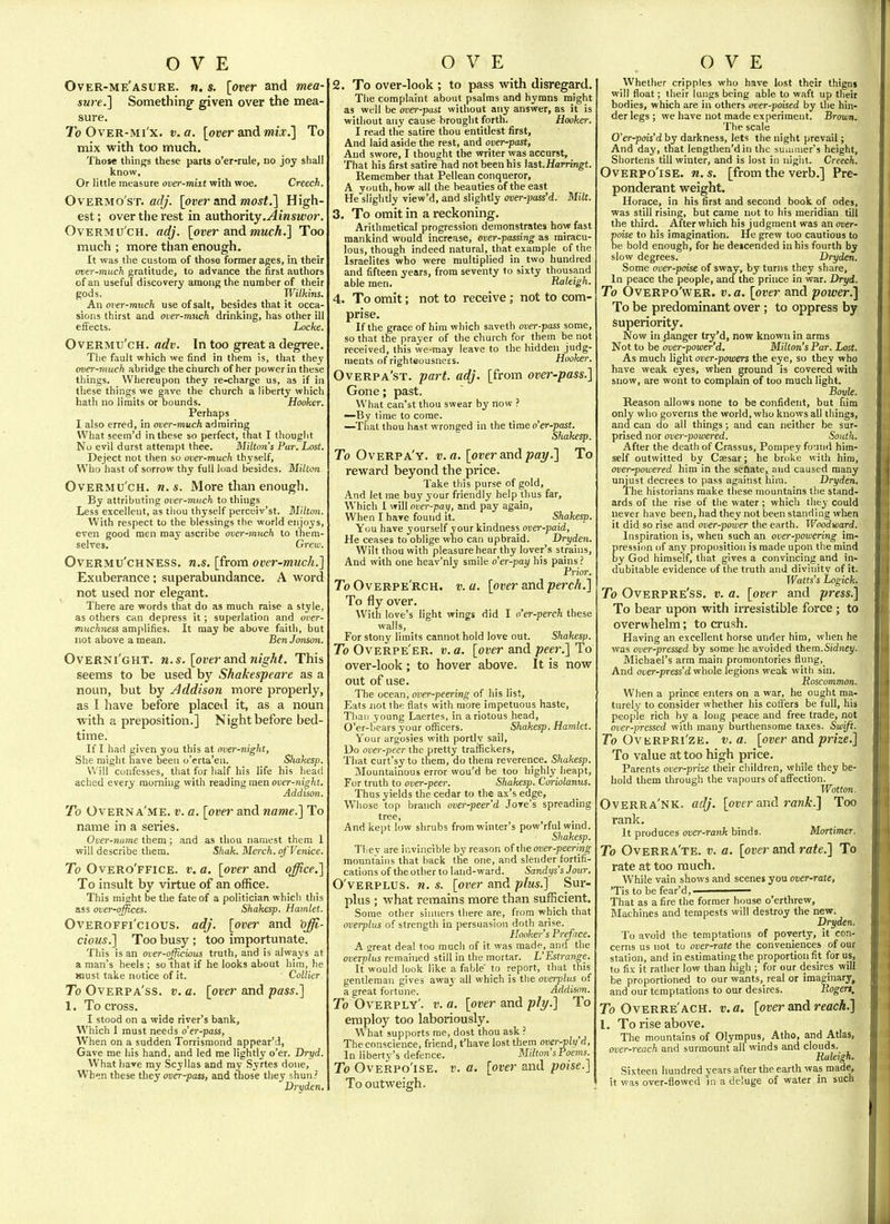 Over-me'asure. n. s. [over and mea- sure.] Something- given over the mea- sure. To OvER-Mi'x. v.a. [over and mix.] To mix with too much. Those things these parts o'er-rule, no joy shall know. Or little measure over-miit with woe. Creech. OvERMo'sT. adj. [over and most.] High- est ; over tlie i-est in authority.^insifor. Overmu ch, adj. [over and much.] Too much ; more than enough. It was the custom of those former ages, in their over-much gratitude, to advance the first authors of an useful discovery among the number of their gods. Wilkins. An over-much use of salt, besides that it occa- sions thirst and over-much drinking, has other ill effects. Locke. OvERMu'cH. adv. In too great a degree. The fault which we find in them is, that they over-much abridge the church of her power in these things. Whereupon they re-charge us, as if in these things we gave the church a liberty which hath no limits or bounds. Hooker. Perhaps I also erred, in over-much admiring What seem'd in these so perfect, that I thought No evil durst attempt thee. Milton's Par. Lost. Deject not then so over-much thyself, Who hast of sorrow thy full load besides. Mitton. OvERMu'cH. n.s. More than enough. By attributing over-much to things Less excellent, as thou thyself percciv'st. Blittoyi. With respect to the blessings the world enjoys, even good men may ascribe over-much to them- selves. Grew. OvERMU'CHNESS. U.S. [from over-much.] Exuberance; superabundance. A word not used nor elegant. There are words that do as much raise a style, as others can depress it; superlation and over- muchness amplifies. It may be above faith, but not above a mean. Ben Jonson. Overni'ght. M.S. [over s.nd night. This seems to be used by Shakespeare as a noun, but by Addison more properly, as I have before placed it, as a noun with a preposition.] Night before bed- time. If I had given you this at over-night, She might have been o'erta'eii. Shakesp. Will confesses, that for half his life his head ached every morning with reading men over-night. Addison. To Overna'me. v. a. [over and name.] To name in a series. Over-name them; and as thou namest them 1 will describe them. Shak. Merch. ofVenice. To Overo'ffice. v. a. [over and office.] To insult by virtue of an office. This might be the fate of a politician which this ass over-offices. Shakesp. Hamlet. Overoffi'cious. adj. [over and offi- cious.] Too busy ; too importunate. This is an over-officious truth, and is always at a man's heels ; so that if he looks about him, he must take notice of it. Collier To Overpa'ss. v. a. [over and pass.] 1. To cross, I stood on a wide river's bank, Which 1 must needs o'er-pass. When on a sudden Torrismond appear'!, Gave me his hand, and led me lightly o'er. Dryd. What have my Scyllas and my Syrtes done, When these they over-pass, and tliose they shun.' Drvden, 2. To over-look ; to pass with disregard. The complaint about psalms and hymns might as well be over-past without any answer, as it is without any cause brought forth. Hooker. I read the satire thou entitles! first. And laid aside the rest, and over-past. And swore, I thought tlie writer was accurst, That his first satire had not been his hst.Harringt. Remember that Pellean conqueror, A youth, how all the beauties of the east He slightly view'd, and slightly over-pass'd. Milt. 3. To omit in a reckoning. Arithmetical progression demonstrates how fast mankind would increase, over-passing as miracu- lous, though indeed natural, that example of the Israelites who were multiplied in two hundred and fifteen years, from seventy to sixty thousand able men. Raleigh. 4. To omit; not to receive; not to com- prise. If the grace of him which saveth over-pass some, so that the prayer of the church for them be not received, this we-raay leave to the hidden judg- ments of righteousncES. Hooker. Overpa'st. paj^t. adj. [from over-pass.] Gone; past. What can'st thou swear by now —By time to come. —That thou hast wronged in the time o'er-past. Shakesp. To Overpa'y. v.a. [over and pai/.] To reward beyond the price. Take this purse of gold, And let me buy your friendly help thus far. Which 1 will over-pay, and pay again, When I have found it. Shakesp. You have yourself your kindness over-paid, He ceases to oblige wno can upbraid. Dryden, Wilt thou with pleasure hear thy lover's strains. And with one heav'niy smile o'er-pay his pains? Frior. To Overpe'rch. v.a. [over and perch.] To fly over. With love's light wings did I n'er-perch these walls. For stony limits cannot hold love out. Shakesp. To Overpe'er. v.a. [over and peer.] To over-look; to hover above. It is now out of use. The ocean, over-peering of his list. Eats not the flats with more impetuous haste. Than young Laertes, in a riotous head, O'er-bears your oflScers. Shakesp. Hamlet. Your argosies with portly sail, Do over-peer the pretty traffickers. That curt'sy to them, do them reverence. Shakesp. Mountainous error wou'd be too highly lieapt. For truth to over-peer. Shakesp. Coriolanus. Thus yields the cedar to the ax's edge, Wliose top branch over-peer'd Jove's spreading tree, And kept low shrubs from winter's pow'rful wind. Shakesp. Thev are invincible by reason of the over-peering mountains that back the one, and slender fortifi- cations of the other to land-ward. Sandys's Jour. O'vERPLUS. n. s. [over and plus.] Sur- plus ; what remains more than sufficient. Some other sinners there are, from which that overphts of strength in persuasion doth arise. Hooker s Preface. A great deal too much of it was made, and the overplus remained still in the mortar. L'Estrange. It would look like a fable' to report, that this gentleman gives away all which is the overplus of a great fortune. Addison. To Overfly', v. a. [over and ply.] To employ too laboriously. What supports me, dost thou ask ? ^ The conscience, friend, t'have lost them averyly d, In liberty's defence. Milton sPoems. To Overpo'ise. v. a. [over and poise.] To outweigh. Whether cripples who have lost their thigns will float; their lungs being able to waft up their bodies, which are in others over-poised by the hin- der legs; we have not made experiment. Brown. The scale O'er-pois'd by darkness, lets the night prevail; And day, that lengtlien'din the suiiuuer's height, Shortens till winter, and is lost in night. Creech. Overpo'ise. n. s. [from the verb.] Pre- ponderant weight. Horace, in his first and second book of odes, was still rising, but came not to his meridian till the third. After which his judgment was an over- poise to his imagination. He grew too cautious to be bold enough, for he deicended in his fourth by slow degrees. Dryden. Some over-poise of sway, by turns they share. In peace the people, and the prince in war. Dryd. To OveRpo'wer. v.a. [over and power.] To be predominant over; to oppress by superiority. Now in danger try'd, now known in arms Not to be over-power'd. Milton's Par. Lost. As much light over-powers the eye, so they who have weak eyes, when ground is covered with snow, are wont to complain of too much light. Boyle. Reason allows none to be confident, but him only who governs the world, who knows all things, and can do all things; and can neither be sur- prised nor over-powered. Soiri/i. After the death of Crassus, Ponipey found him- self outwitted by Caesar; he broke with him, over-powered him in the seftate, and caused many unjust decrees to pass against him. Dryden. The historians make these mountains tlie stand- ards of the rise of the water; which tliey could never have been, had they not been standing wlien it did so rise and over-power the earth. Woodward. Inspiration is, when such an over-powering im- pression of any proposition is made upon the mind by God himself, that gives a convincing and in- dubitable evidence of the truth and divinity of it. Watts's Logick, To Overpre'ss. v. a. [over and press.] To bear upon with irresistible force; to overwhelm; to crush. Having an excellent horse under him, when he was over-pressed by some he avoided them.Sidney. Michael's arm main promontories flung, And over-press'dvihole legions weak with sin. Roscommon. When a prince enters on a war, he ought ma- turely to consider whether his coffers be full, his people rich by a long peace and free trade, not over-pressed with many burthensome taxes. Swift. To OvERPRi'zE. V.a. [over and prize.] To value at too high price. Parents over-prize their children, while they be- hold them through the vapours of affection. Wotton, Overra'nk. adj. [over and rank.] Too rank. It produces over-rank binds, Mortimer. To Overra'te. v. a. [over and rate.] To rate at too much. While vain shows and scenes you over-rate, 'Tis to be fear'd,——— That as a fire the former house o'ertlirew, Machines and tempests will destroy the new. Dryden. To avoid the temptations of poverty, it con- cerns us not to over-rate the conveniences of our station, and in estimating the proportion fit for us, to fix it rather low than high ; for our desires will be proportioned to our wants, real or imaginary, and our temptations to our desires. Rogers, To Overre'ach. v.a, [over and reach.] I. To rise above. The mountains of Olympus, Atho, and Atlas, over-reach and surmount all winds and clouds. Raleigh. Sixteen hundred years after the earth was made, it was over-flowed )n a deluge of water in such