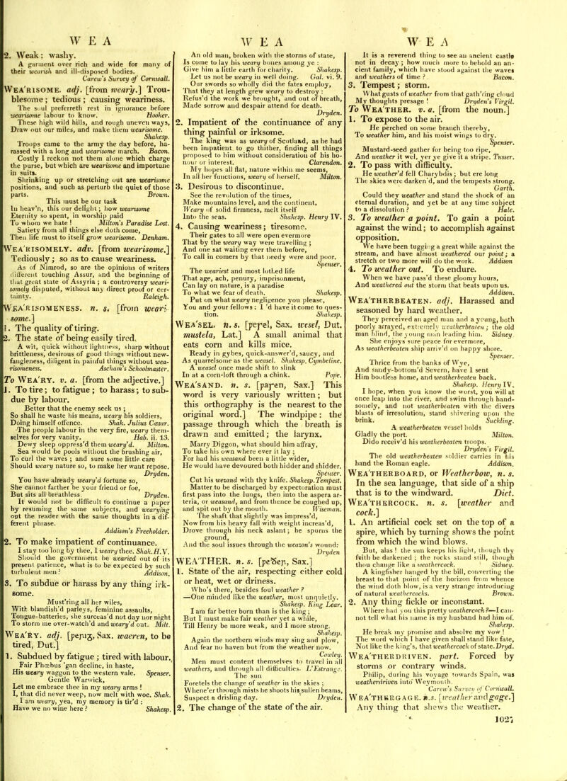 2. Weak: wasliy. A {raniieiit over rich and wide for many of their uiearish and ill-disposed bodies. Carew's Survey of Cornwall. VVea'risome. adj. [from wear}/.] Trou- blesome ; tedious ; causing weariness. The suul preferreth rest in ignorance before wecnismne labour to know. Hooker. These high wild hills, and rough uneven wa^s, Draw out our miles, and make them wearisome. Shakesp. 'I'roops came to the army the day before, ha- rassed with a long and wearisome march. Bacon. Costly 1 reckon not them alone which charge the purse, but which are wearisome and importune in suits. Shrinking up or stretching out are wearisome positions, and such as perturD the quiet of those parts. Brown. This must be our task In heav'n, this our delight; how wearisome Eternity so spent, in worship paid To whom we hate I Milton's Paradise Lost. Satiety from all things else doth come. Then life must to itself grow wearisome. Denham. Wea'kisomely. adv. [from wearisome.l Tediously; so as to cause weariness. As of Nimrod, so are the opinions of writers riiliereiit toucliing Assur, and the beginning of that great state of Assyria; a controversy wat'i- somely disputed, without any direct proof or cer- tainty. Raleigh. Wea'risoivieness. n. s, [from weari- some.] I. The quality of tiring. , The state of being easily tired. A wit, quick without lightness, sharp without brittleness, desirous of good things without new- fangleness, diligent in painful things without wea- risomeness. Ascham's Schoolmaster. To Wea'ry. v. a. [from the adjective.] 1. To tire; to fatigue ; to harass; to sub- due by labour. Better that the enemy seek us; So shall he waste his means, weary his soldiers. Doing himself oiFence. .Shak. Julius Ctesar. -The people labour in the very fire, weary them- selves for very vanity. Hab. ii. 13. Dewy sleep oppress'd tliem uiearj/'d. Milton. Sea would be pools without the brushing air. To curl the waves ; and sure some little care Should weary nature so, to make her want repose. Dryden. You have already weary d fortune so. She cannot farther he your friend or foe. But sits all breathless. Dryden. It would not be difficult to continue a paper by resuming the same subjects, and wearying out the reader with the same thoughts in a dit- ferent phrase. Addison's Freeholder. 2. To make impatient of continuance. I stay too long by thee, 1 weary thee. Shak.H.Y. Should the govtrnment be wearied out of its present patience, what is to be expected by such turbulent men ? Addison. 3. To subdue or harass by any thing irk- some. Must'ring all her wiles. With blandish'd parleys, feminine assaults. Tongue-batteries, she surceas'd not day nor night To storm me over-watch'd and weary'd out. Milt. Wea'ry. adj. [pepij, Sax. waeren, to be tired, Dut.] 1. Subdued by fatigue ; tired with labour,, Fair Phcsbus 'gnn decline, in haste. His weary waggon to the western vale. Spenser. Gentle Wanvick, Let me embrace thee in my weary arms ! I, that did never weep, now melt with woe. Shak. I am weary, yea, my memory is tir'd : Have we no wine here ? Shakesp. ' An old man, broken with the storms of state. Is come to lay his weary bones among ye : Give him a little earth for charity. Shakesp. Let us not be juearj/ in well doing. Gal. vi. 9. Our swords so wholly did the fates employ. That they at length grew weary to destroy : Refus'd the work we brought, and out of breath. Made sorrow and despair attend for death. Dryden. 2. Impatient of the continuance of any thing painful or irksome. The king was as weary of Scotland, as he had been impatient to go thither, finding all things proposed to him without consideration of his ho- nour or interest. Clarendon. My hopes all flat, nature within me seems. In all her functions, wearti of herself. Milton. ii. Desirous to discontinue. See the revolution of the times. Make mountains level, and the continent. Weary of solid firmness, melt itself Into the seas. Shakesp. Henry IV. 4. Causing weariness; tiresome. Their gates to all were open evermore That by the weary way were travelling ; And one sat waiting ever them before. To call in comers by that needy were and poor. Spenser, The weariest and most lotl.ed life That age, ach, penury, imprisonment, Can lay on nature, is a paradise To what we fear of death. Shakesp. Put on what weary negligence you please. You and your fellows : 1 'd have it come to ques- tion. Shakesp. Wea'.sel. n.s. [yeyd, Sax. wtsel, Dut. mustela, Lat.] A small animal that eats corn and kills mice. Ready in gybes, quick-answer'd, saucy, and As quarrelsome as the weasel. Shakesp. Cymbeline. A weasel once made shift to slink In at a corn-loft through a chink. Pope. Wea'sanD. n. s. [paj-en. Sax.] This word is very variously written; but this orthography is the nearest to the original word.] The windpipe: the passage through which the breath is drawn and emitted; the larynx. Marry Diggon, what should him affray. To take his own where ever it lay ; For had his weasand been a little wider, He would have devoured both bidder and sliidder. Spenser. Cut his wezand with thy knife. Shakesp.Tempest. Matter to be discharged by expectoration must first pass into the lungs, then into the aspera ar- teria, or weasand, and from thence be coughed up, and spit out by the mouth. M'iseman. 'I he shaft that slightly was impress'd. Now from his heavy fall with weight increas'd. Drove through his neck aslant; he spurns the ground, .-\nd the soul issues through the weazon's wound; Dryden WEA THER, n. s. [peBep, Sax.] 1. State of the air, respecting either cold or heat, wet or driness. Who's there, besides foul weather ? —One minded like the weather, most unquietly. Shakesp. King Lear. I am far better born than is the king ; But I must make fair weather yet a while. Till Henry be more weak, and I more strong. Shakesp. Again the northern winds may sing and plow. And fear no haven but from the weather now. Cowley. Men must content themselves to travel in all weathers, and through all dificulties. L'Estrangc. The sun Forelels the change of weather in the skies : Wliene'er thfough mists lie shoots his sullen heams. Suspect a drisling day.  Dryden, 2. The change of the state of the air. It is a reverend thing to see an ancient castlo not in decay ; how much more to behold an an- cient family, which have stood against the wavei and weathers of time ? Bacon, 3, Tempest; storm. What gusts of weather from that gath'i ing cloud My thoughts presage I Dryden s Virgil, To Wea'ther. v. a. [from the noun.] 1. To expose to the air. He perched on some branch thereby. To weather him, and his moist wings to dry. Spenser. Mustard-seed gather for being too ripe. And weather it wcl, yer ye give it a stiipe. Tusser. 2. To pass with difficulty. He weather'd fell Charybdis ; but ere long The skies were darkcn'd, and the tempests strong. Garth, Could they weather and stand the shock of an eternal duration, and yet be at any time subject to a dissolution ? Hale, 3. To weather a point. To gain a point against the wind; to accomplish against opposition. We have been tugging a great while against the stream, and have almost weathered our point; a stretch or two more will do the work. Addison 4. To weather out. To endure. When we have pass'd these gloomy hours, And weathered out the storm that beats upon us. Addison, Wea'therbeaten. adj. Harassed and seasoned by hard weather. They perceived an aged man and a young, both poorly arrayed, extieniel v ueutherbeateu; the old man blind, the young ninn leading hini. Sidney She enjoys sure peace for evermore, As weatherbeaten ship arriv'd on happy shore. Spenser, Thrice from the banks of VV'ye, And sandy-botioni'd Severn, have I sent Him bootless home, and weatherbeaten back. Shakesp. Henry IV. I hope, when you know the worst, you will at once leap into the river, and swim through hand- somely, and Tiot wtalherbfaten with the divers blasts of irresolution, stand shivering upon the brink. Suckling. A weatherbeaten vessel holds Gladly the port. Milton. Dido receiv'd his weatherbeaten troops. Dryden's Virgil, The old weatherbeaten soldier carries in his hand the Roman eagle. Addison. Weatherboard, or Weatherhow, n. s. In the sea language, that side of a ship that is to the windward. Diet. Wea'thercock. n. [weather and cock.] 1. An artificial cock set on the top of a spire, which by turning shows the point from which the wind blows. But, alas ! the sun keeps his light, though thy fcith be darkened ; the rocks stand still, though thou change like a weathercock. Sidney. A kingfisher hanged by the bill, converting the breast to that point of the horizon from whence the wind doth blow, is a very strange introducing of natural weathercocks. Brown. 2. Any thing fickle or inconstant. Where haci \ ou this pretty weathercock ?—I can- not tell what his name is my husband had him of. Shakes]). He break iny promise and absolve my vow ! The word which I have given shall stand like fate. Not like the king's, that weathercock of stale.Dryd. Wea'theudkiven. part. Forced by storms or contrary winds. Pliilip, during his voyage towards Spain, was weatherdriven into Weymoiiih. Carew's Survcv of Cornwall. Wea'thbrgage. n.s. [tiralIwrRndgage.] Any thing that shews the weather. ' 102';