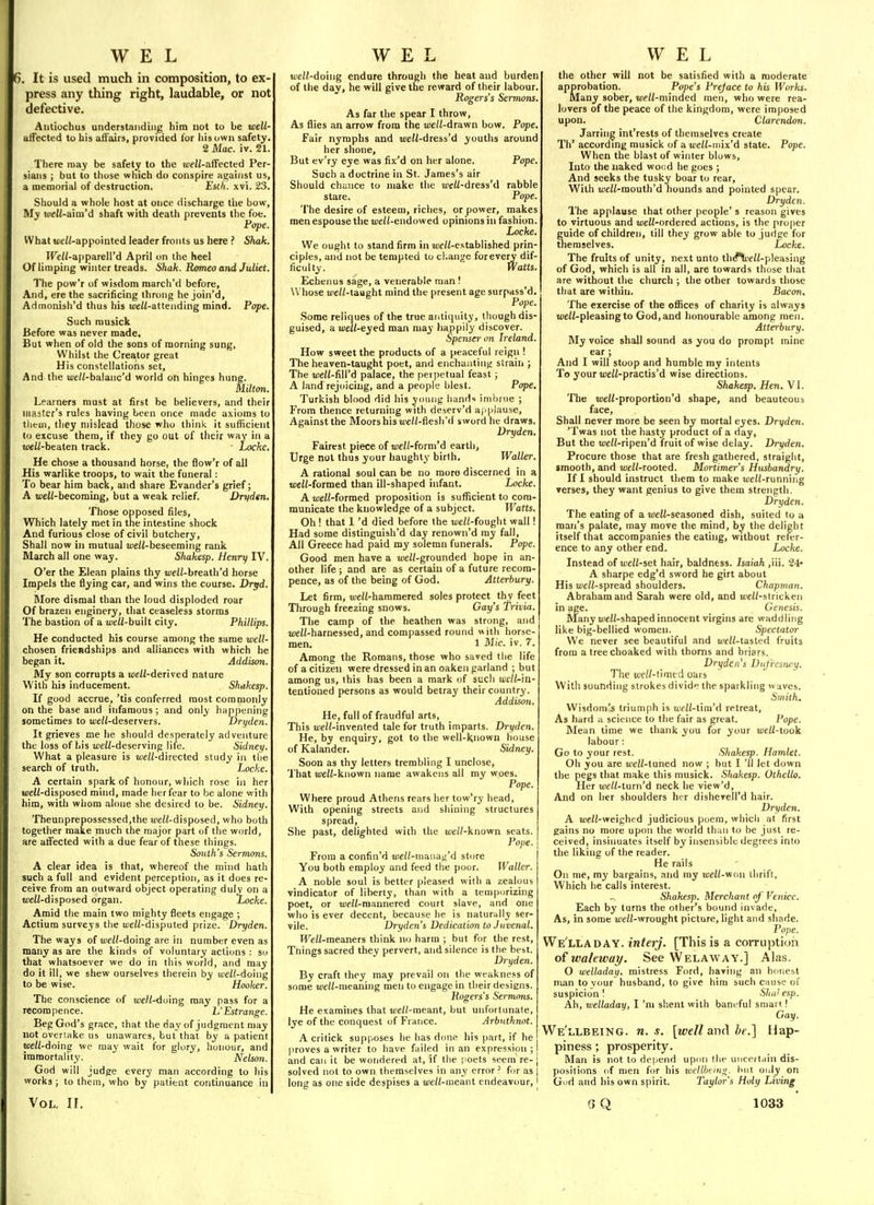 6. It is used much in composition, to ex press any thing right, laudable, or not defective. Autiuchus understanding him not to be well- affected to his aft'airs, provided tor his own safety. 2 Mac. iv. 21. There may be safety to the loeW-afFected Per- sians ; but to tliose which do conspire against us, a memorial of destruction. Esth. xvi. 23. Should a whole host at once discharge tlie bow. My uie2{-aim'd shaft with death prevents the foe. Pope. What uieW-appointed leader fronts us here ? Shak. IFe/Z-apparell'd April on the heel Of limping winter treads. Shak. Romeo and Juliet. The pow'r of wisdom march'd before. And, ere the sacrificing throng he join'd, Admonish'd thus his uieW-attending mind. Pope. Such musick Before was never made. But when of old the sons of morning sung, Whilst the Creator great His constellations set. And the a;e//-balanc'd world on hinges hung. Milton. Learners must at first be believers, and their master's rules having been once made axioms to tlieui, they mislead those who think it sulficient to excuse thera, if they go out of their way in a weW-beaten track. • Locke, He chose a thousand horse, the flow'r of all His warlike troops, to wait the funeral: To bear him back, and share Evander's grief; A i/jeW-becoming, but a weak relief. Dryden. Those opposed files. Which lately met in the intestine shock And furious close of civil butchery. Shall now in mutual me/i-beseeming rank March all one way. Shakesp. Henry IV. O'er the Elean plains thy i/>eW-breath'd horse Impels the flying car, and wins the course. Dryd. More dismal than the loud disploded roar Of brazen enginery, that ceaseless storms The bastion of a well-baWt city. Phillips. He conducted his course among the same well- chosen friendships and alliances with which he began it. Addison. My son corrupts a well-deuved nature With his inducement. Shakesp. If good accrue,'tis conferred most commonly on the base and infamous; and only happening sometimes to well-deserveis. Dryden. It grieves me he should desperately adventure the loss of his tue/Z-deserving life. Sidney. What a pleasure is uieZZ-directed study in the search of truth. Locke. A certain spark of honour, which rose in her ujeii-disposed mind, made her fear to be alone with him, with whom alone she desired to be. Sidney. Theunprepossessed,the well-dhposeii, who both together make much the major part of the world, are alFected with a due fear of these things. Sonth's Sermons. A clear idea is that, whereof the mind hath such a full and evident perception, as it does re- ceive from an outward object operating duly on a uieZi-disposed organ. Locke. Amid the main two mighty fleets engage ; Actium surveys the well-disputed prize. Dryden. The ways of jtJeH-doing are in number even as many as are the kinds of voluntary actions : so that whatsoever we do in this world, and may do it 111, we shew ourselves therein by well-doing to be wise. Hooker. The conscience of we/i-doing may pass for a recompence. L'Estrange. Beg God's grace, that the day of judgment may not overtake us unawares, but that by a patient well-doing we may wait for glory, honour, and immortality. Nelson. God will judge every man according to his works; to them, who by patient continuance in well-doing endure through the heat and burden of the day, he will give the reward of their labour. Rogers's Sermons. As far the spear I throw. As flies an arrow from the u)e//-drawn bow. Pope, Fair nymphs and t«e«-dress'd youths around her shone. But ev'ry eye was fix'd on her alone. Pope. Such a doctrine in St. James's air Should chunce to make the wW-dress'd rabble stare. Pope. The desire of esteem, riches, or power, makes men espouse the well-eixdowed opinions in fashion. Locke. We ought to stand firm in w/Z-established prin- ciples, and not be tempted to change forevery dif- ficulty. Watts. Echenus sage, a venerable man ! W hose weW-taught mind the present age surpass'd, Pope Some reliques of the true antiquity, though dis- guised, a well-eyed man may happily discover. Spenser on Ireland. How sweet the products of a peaceful reign ! The heaven-taught poet, and enchanting strain ; The we/Z-fill'd palace, the petpetual feast ; A land rejoicing, and a people blest. Pope, Turkish blood did his young hand imbrue ; From thence returning with deserv'd a).|ilause. Against the Moors his weH-flesh'd sword he draws. Dryden. Fairest piece of well-foTm'd earth. Urge not thus your haughty birlh. Waller. A rational soul can be no more discerned in a «;e(/-formed than ill-shaped infant. Locke. AweW-formed proposition is sufficient to com- municate the knowledge of a subject. Watts. Oh ! that 1 'd died before the well-fought wall! Had some distinguish'd day renown'd ray fall, All Greece had paid my solemn funerals. Pope. Good men have a well-grounded hope in an- other life; and are as certain of a future recom- pence, as of the being of God. Atterbury. Let firm, weZZ-hammered soles protect thy feet Through freezing snows. Gay's Trivia. The camp of the heathen was strong, and uieH-harnessed, and compassed round with horse- men. 1 Mic. iv. 7. Among the Romans, those who saved the life of a citizen were dressed in an oaken garland ; but among us, this has been a mark of such jue/Wn- tentioned persons as would betray their country. Addiso7i. He, full of fraudful arts. This well-invented tale for truth imparts. Dryden. He, by enquiry, got to the well-Known house of Kalander. Sidney. Soon as thy letters trembling I unclose, That weW-known name awakens all my woes. Pope. Where proud Athens rears her tow'ry head. With opening streets and shining structures spread. She past, delighted with the u)eZ/-known seats. Pope. From a confin'd weH-inanag'd store You both employ and feed the poor. Waller. A noble soul is better pleased with a zealous vindicator of liberty, than with a temporizing poet, or ujeW-roannered court slave, and one who is ever decent, because he is naturally ser- vile. Dryden's Dedication to Juvenal. Well-meaners think no harm ; but for the rest, Tilings sacred they pervert, and silence is the best. Dryden. By craft they may prevail on the weakness of some uieH-meaning men to engage in their designs. Rogers's Sermons. He examines that ujeH-meant, but unfortunate, lye of the conquest of France. Arbnthnot. A critick supposes he has done his part, if he proves a writer to have failed in an expression; and can it be wondered at, if the poets seem re- solved not to own tliemselves in any error ' for as long as one side despises a well-nicanl endeavour. the other will not be satisfied with a moderate approbation. Pope's Preface to his Works. Many sober, well-minded men, who were rea- lovers of the peace of the kingdom, were imposed upon. Clarendon. Jarring int'rests of themselves create Th' according musick of nwell-mix'd state. Pope. When the blast of winter blows. Into the naked wood he goes ; And seeks the tusky boar to rear. With ij;eW-mouth'd hounds and pointed spear. Dryden. The applause that other people's reason gives to virtuous and u;eZi-ordered actions, is the proper guide of children, till they grow able to judge for themselves. Locke. The fruits of unity, next unto th^^eZ(-pleasing of God, which is all in all, are towards those that are without the church ; the other towards those that are within. Bacon. The exercise of the offices of charity is always w/Z-pleasing to God, and honourable among men. Atterbury. My voice shall sound as you do prompt mine ear ; And I will stoop and humble my intents To your weW-practis'd wise directions. Shakesp. Hen. VI. The «)eH-proportion'd shape, and beauteoub face. Shall never more be seen by mortal eyes. Dryden. 'Twas not the hasty product of a day. But the meW-ripen'd fruit of wise delay. Dryden. Procure those that are fresh gathered, straight, smooth, and well-rooted. Mortimer's Husbandry. If I should instruct them to make u)eZ(-running verses, they want genius to give them strength. Dryden. The eating of a tueZZ-seasoned dish, suited to a man's palate, may move the mind, by the delight itself that accompanies the eating, without refer- ence to any other end. Locke. Instead of well-set hair, baldness. Isaiah ,iii. 24* A sharpe edg'd sword he girt about His u;eZZ-spread shoulders. Chapman. Abraham and Sarah were old, and uieZZ-stricken in age. Genesis. Many meZZ-shaped innocent virgins are waddling like big-bellied women. Spectator We never see beautiful and weZZ-tasted fruits from atreechoaked with thorns and briars. Dryden's Dnfrcsnry. The well-timtd oars With sounding strokes divide the sparkling waves. Smith. Wisdom's triumph is ujfZZ-tim'd retreat. As hard a science to the fair as great. Pope. Mean time we thank you for your tueZZ-took labour: Go to your rest. Shakesp. Hamlet. Oh you are uieZZ-tuned now ; but I 'II let down the pegs that make this musick. Shakesp. Othello. Her uieZZ-turn'd neck he view'd. And on her shoulders her dishevell'd hair. Dryden. A weZZ-weighed judicious poem, which at first gains no more upon the world than to be just re- ceived, insinuates itself by insensible degrees into the liking of the reader. He rails On me, my bargains, and my well-vion thrift, Which he calls interest. Shakesp. Merchant of Venice. Each by turns the other's bound invade. As, in some ueZZ-wrought picture, light and shade. Pope. We'lladay. interj, [This is a corruption of waleway. See Welaway.] Alas. O welladax). mistress Ford, having an htmest man to v<mr husband, to give him such cause of suspicion 1 Shakesp. Ah, welladay, I'm shent with baneful smart! Gay. We'llbeing. U.S. [well and be.] Hap- piness ; prosperity. Man is not to depend upi>n the unccitdin dis- positions (if men for his xccllhcivfi;. hut only on Gud and his own spirit. Taylor's Holy Living