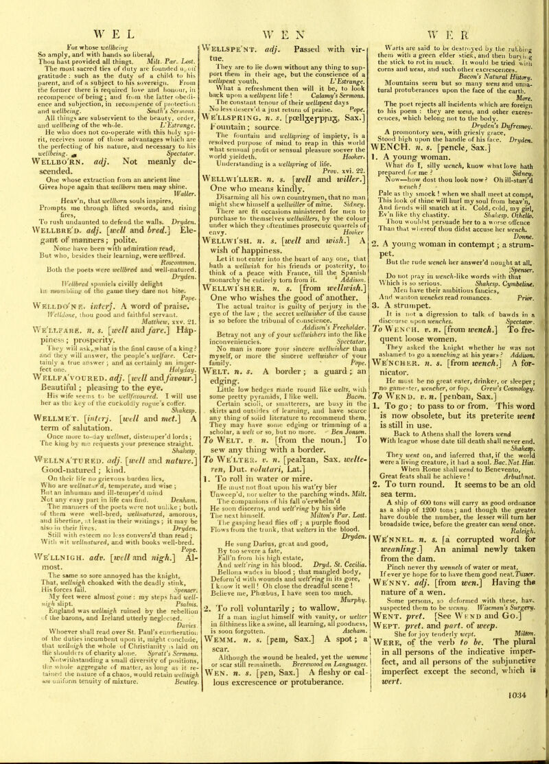 i'ot whose weUbe'mg So amply, and witli hands so liberal, Thou hast provided all thingt. Milt. Par. Lost. The most sacred ties of duty are founded u, on gratitude : such as the duty of a child, to his parent, and of a subject to his sovereigJi. From the former there is required love and lionour, in reconipeiice of being ; and from the latter (jbeili- euce and subjection, in recoiiipence of protection and wellbeing. South's Sey iiions. All things are subservient to the beauty, order, and wetlbeing of the whole. L Estrange. tie who does not co-operate with this holy spi- rit, receives none of those advantages whicli are the perfecting of his nature, and necessary to his wellbeing. ^ Spectator. Wellbo'rn. adj. Not meanly de- scended. One whose extraction from an ancient line Gives hope again that wetlboni men may shine. WaUer. Heav'n, that we!/6orn souls inspires, Prompts me through lifted swords, and rising fires. To rush undaunted to defend the walls. Dryden. Wellbre'd. adj. [well and bred.] Ele- gant of manners; polite. None have been with admiration read. But who, besides their learning, were jucHfrred. Roscommon. Both the poets were mllbred and well-natured. Dryden. Wellbred spaniels civilly delight hi mumiiliii^' of the game they dare not bite. Pope. Welldo'ne. inter]. A word of praise. Weltdone, ihou good and faithful servant. Matthew, xxv. 21. Ws'llj are. n. s. [well and fare.] Hap- piness ; prosperity. They will ask, what is the final cause of a king an^i they will answer, the people's welfare. Cer- tainly a true answer ; and as certainly an imper- fect one. Holyday. Wellfa'voured. adj. [tvell andjavour.] Beautiful; pleasing to the eye. His wife seems to be wetlfnvoured. I will use her as the key of the cuckoldiy rogue's cotter. Shakesp. Wellmet. [interj. [well and met.] A term of salutation. Once more to-day wellmet, distejuper'd lords ; Tlie king by nic requests your presence straight. Shakesp_ Wellna'tured. adj. [well and natui-e.] Good-natured ; kind. On their lite no grievous burden lies, Who are wellnatar'd, temperate, and wise ; But an inhuman and ill-temper'd luiiid Not any easy part in life can find. Denluim. The manners of the poets were not unhke ; both of thera were well-bred, welliiatured, amorous, and libertine, i.t least in their writings ; it may be also in their lives. Ilryden. Still with esteem no less convers'd than read ; With wit wellnatured, ai;d with books well-bred. Pope. VVe'llnigh. adv. [wetland nigh.] Al- most. The same so sore annoyed has the knight. That, wellnigh choaked with the deadly stink. His forces fail. Spenser. My feet were almost gone : my steps had well- 7(igli slipt. Psalms. England was wellnigh ruined fay the rebellion ■ f the barons, and Ireland utterly neglecled. Darnes Whoever shall read over St. Paul's ennrhtratioh of the duties incumbent upon it, might conclude, that icellidgh the whole of Christianity is laid on the shouldt rs of charity alone. Spralt's Sermons. Notwithstanding a small diversity of positions, the whole aggregate of matter, as long as it re- tained the nature of a chaos, would retain wellnigh HH uniform tenuity of mixture. Bentley. Wellspe'nt. adj. Passed with vir- tue. 'I'hey are to lie down without any thing to sup- port them in their age, but the conscience of a wellspent youth. V Estrange. What a refreshment then will it be, to look back upon -a. wellspent life ! Calamy's Sermons. The constant tenour of their wellspent days No less deserv'd a just return of praise. Pope. We'llspring. n. s. [poellgej-prtig, Sax.] Fountain; source. The fountain and wellspring of impiety, is a resolved purpose of nvind to reap in this world what sensual profit or sensual pleasure soever the world yieldeth. Hooker. Understanding is a wellspring of life. Prov. xvi. 22. Wellwi'ller. 71. s. [well and wilier.] One who means kindly. Disarming all his own countrymen, that no man might shew himself a wellwiller of mine. Sidney. There are fit occasions ministered for men to purchase to themselves wellwillers, by the colour under which they oftentimes prosecute quarrels of envy. Hooker Wellwi'sh. n. s. [well and wish.] A wish of happiness. Let it not enter into the haart of any one, that hath a wellwish for his friends or posterity, to think of a peace with France, till the Spanish monarchy be entirely torn from it. * Addison. Wellwi'sher. n. s. [from tvellwish.] One who wishes the good of another. The actual traitor is guilty of perjury in the eye of the law ; the secret wellwisher of the cause is so before the tribunal of conscience. Addison's Freeholder. Betray not any of your wellwishers into the like inconveniencies. Spectator. No raan is more yonr sincere wellwisher than myself, or more the sincere wellwisher of vour family. ' ff})e. Welt, n. s. A border; a guai'd; an edging. Little low hedges made round like welts, with some pretty pyramids, I like well. Bacon, Certain scioli, or smatterers, are busy in the skirts and outsides of learning, and have scarce any thing of solid literature to recommend them. They may have some edging or trimmiiie of a scholar, a welt or so, but no more. Ben Jonson. To Welt, v n. [from the noun.] To sew any thing with a border. To We'ltek. v. n. [peakan, Sax. welte- ren, Dut. voluturi, Lat.] 1. To roll in water or mire. He must not float upon his wat'ry bier Unweep'd, nor welter to the parching winds. Milt. The companions of his fall o'erwhelm'd He soon discerns, and welt'ring by his side Tlie ne.xt himself. Milton's Par. Lost. The gasping head flies off; a purple flood Flows from the trunk, that welters in the blood. Dryden. He sung Darius, great and good. By too severe a fate, Fall'n from his high estate, And welt'ring in his blood. Dryd. St. Cecilia. Bellona wades in blood ; that mangled body, Deform'd with wounds and welt'ring ni its gore, I know it well! Oh close the dreadful scene ! Believe me, Phoebus, I have seen too much. Murphy. 2. To roll voluntarily; to wallow. If a man inglut himself with vanity, or welter ill fihhiness like a swine, all learning, all goodness, is soon forgotten. Ascham. Wemm. 71. s. [pem. Sax.] A spot; a scar. Although the wound be healed, yet the wemme or scar stul remainetli. Brerewoodon Languages. Wen. n. s. [pen, Sax.] A fleshy or cal- lous excrescence or protuberance. Warts are said to be destroyed by the ruLbing them with a green elder .stick, and then burvi g the stick to rot in muck. It would be tried witli corns and wens, and such other excrescences. Bacon's Natural History, Mountains seem but so many wens and unna- tural protuberances upon the face of the earth. More. The poet rejects all incidents which are foreign to his poem : they are wens, and other excres- cences, which belong not to the body. Dryden s Dufresnoy. A promontory wen, with griesly grace, Stood high upon the handle of his face. Dryden WENCH. 71. s. [pencle, Sax.] 1. A young woman. What do I, silly wench, know what love hath prepared for me Sidney. Now—how dost thou look now ? Oh ill-start^ wench! Pale as thy smock ! when we shall meet at compf, This look of thine will hurl my soul from heav'n. And fiends will snatch at it. Cold, cold, my girl, Ev'n like thy chastity. Shakesp. Othello. Thou woulilst persuade her to a worse offence Than that whereof thou didst accuse her wench. Donne. 2. A young woman in contempt; a strum- pet. But the rude wench her answer'd nought at all, \Spenser. Do not pray in toenc/i-like words with that Which is so serious. Shakesp, CymbeliTie, Men have their ambitious fancies. And wanton wenches read romances. Prior. 3. A strumpet. It is not a digression to talk of bawds in a discourse \i[)on wenches. Spectator. To Wench, v. ti. [from wench.] To fre- quent loose women. They asked the knight whether he was not ashamed to go awencliing at his years ? Addison. WenchER. m. s. [from wench.] A for- nicator. He mi:st be no great eater, drinker, or sleeper; no gamester, wencher, or fop. Grew's Cosmology. To Wend. v. n. [penban. Sax.] 1. To go; to pass to or from. This word is now obsolete, but its preterite went is still in use. Back to Athens shall the lovers wend With league whose date till death shall never end. Shahem. They went on, and inferred that, if the world were a living creature, it had a soul. Bac.Nat.Hist. When Rome sha.\[ wend to Benevento, Great feats shall he achieve ! Arbuthnot. 2. To turn round. It seems to be an old sea term. A ship of 600 tons will carry as good ordnance as a ship of 1200 tons; and though the greater have double the number, the lesser will turn her broadside twice, before the greater can wend once. Paleigh, We'nnel. n. s. [a corrupted word for weanling.] An animal newly taken from the dam. Pinch never thy wennels of water or meat. If ever ye hope for to have them good neat.Tusjcr. Wen NY. adj. [from wen.] Having the nature of a wen. Some persons, so deformed with these, hav« suspected them to be wenny. Wiseman's Surgery. Went. pret. [See VVknd and Go.] Wept. pret. and part, of weep. I She for joy tenderly tuepJ. Millcm. i Were, of the verb to be. The plural I in all persons of the indicative imper- i feet, and all persons of the subjunctive imperfect except the second, which is wert. 10:j4