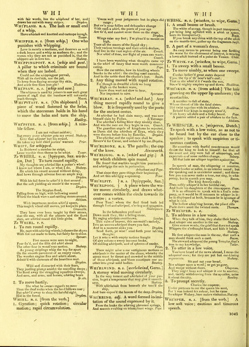 with fair words, has the whiphand >f her, and draws her out with many stripes. Dryden. Whi'plash. n. s. The lash or small end of a whip. Have whivlash wel knotted and cartrope inough. Tusser. Whipper. n. s. [from whip.'] One who punishes with whipping. Love is merely a madness, and deserves as well a dark house and a whip as madmen do ; and the reason why they are not so punished is, that the whippers are in love too. Shakesp. Whi ppingpost, n.s. [whip and post.] A pillar to which criminals are bound when they are lashed. Could not the whippingpost prevail, With all its rhet'rick, nor the jail. To keep from flaying scourge thy skin. And ancle free from iron gin ? Hudibras. Whi'psaw. n. s. [whip and saw.] The iti/ii/)saui is used by joiners to saw such great pieces of stuff that the handsaw will not easily reach through. Moion. ■ Whi'pstaff. n. s. [On shipboard.] A piece of wood fastened to the helm, which the steersman holds in his hand to move the helm and turn the ship. Bailey. Whipster, n. s. [iromwhip.] A nim- ble fellow. I am not valiant neither; But every puny whipster gets my sword. Shakesp. Give that whipster but his errand, He lakes my lord chief justice' warrant. Prior. Whipt, for whipped. In Bridewel a number he stript, Lesse woi ihie than theese to he lohipt. Tusser. To WHIRL. V. a. [hpyppan. Sax. wirbe- len, Dut ] To turn round rapidly. My thoughts are whirled like a potter's wheel: I know not where I am, or what I do. Shakesp. He whirls his sword around without delay. And hews through adverse foes an ample way. Dryden. With his full force he whirl'd it first around ; But the soft yielding air receiv'd the wound. Dryden. The Stygian flood, Falling from on high, with bellowing sound Whirls the black waves and rattling stones around. Addison. Wiih impetuous motion whirl'd apace, Ttib magick wheel still moves, yet keeps its place. Granville. They have ever been taught by their senses, that the sun, with all the planets and the fixed stars, are whirled round tliis little globe. Watts. To Whirl, t;. n. 1. To run round rapidly. He, rapt with whirling wheels.inflames the skyen With fire not made to burn, but fairly for to shine. Spenser. Five moons were seen to-night, Four fix'd, and the fifth did whirl about The other four in wond'rous motion. Shakesp. As young striplings whip the top for sport On the smooth pavement of an empty court. The wooden engine flies and whirls about, Adrair'd with clamours of the beardless rout. Dryden. Wild and distracted with their fears. They jostling plunge amidst the sounding deeps ; The flood away the struggling squadron sweeps. And men, and arms, and horses, whirlinghe^Ts Sr .lift. 2. To move hastily. She what he swears regards no more Than the deaf rocks when the loud billows roar ; But whirl'd away to shun his hateful sight, Hid in the forest. Dryden. Whirl, n. s. [from the verb,] 1, Gyration; quick rotation; circular motion; rapid circumvolution. 'Twere well your judgments but in plays did range; But ev'n your follies and debauches change With such a whirl, the poets of your ace Are tir'd, and cannot score them on the stage. Dryden. Wings raise my feet; I'm pleas'd to mount on high. Trace all the mazes of the liquid sky ; Their various turnings and their iii/itr/j declare, And live in the vast region of the air. Creech. Nor whirl of time, nor flight of years can waste. Creech. I have been watching what thoughts came up in the whirl of fancy that were worth communi- cating. Pope. How the car rattles, how its kindling wheels Smoke in the whirl: the circling sand ascends, And in the noble dust the chariot's lost. Smith. 2. Any thing moved with rapid rotation. For though in dreadful whirls we hung High on the broken wave, I know thou wert not slow to hear. Nor impotent to save. Spectator Whi'rlbat. n. s. [whirl and bat.] Any thing moved rapidly round to give a blow. It is frequently used by the poets for the ancient cestus. At whirlbat he had slain many, and was now himself slain by Pollux. L'Estrange Tiie whirlbat s falling blow they nimbly shun, And win the race ere ihey begin to run. Creech The guardian angels of kingdoms he rejected, as Dares did the whirlbats of Eryx, when they were thrown before him by Entellus. Dryden. The whirlbat and the rapid race shall be Reserv'd for Caesar, and ordain'd by me.Dryden Whi'rlbone. n.s. The patella; the cap of the knee. Ainsworih. Whi'rligig. n. s. [whirl and gig.] A toy which children spin round. He found that marbles taught him percussion, anAwhirligigs the axis in periuocliio. Arbuthnot and Pope. That since they gave things their beginnine. And set this whirligig a-spinning. Prior. Whi'rlpit. 7 m. s. [hpypppole, Sax.] Whi'rlpool. 5 A place where the wa- ter moves circularly, and draws what- ever comes within the circle towards its centre; a vortex. Poor Tom! whom the foul fiend hath led through ford and «;/iiW/jooi, o'er bog and quagmire. Shakespeare. In the fathomless profound Down sunk they, like a falling stone. By raging whirlpits overthrown. Sandys. This calm of heaven, this mermaid's melody. Into an unseen uihii /pooi draws you fast. And in a moment sinks you. Dryden. Send forth, ye wise ! send forth your lab'ring thought: Let it retu; n with empty notions fraught Of airy columns every moment broke. Of c'ltcVmf^ whirlpools, and of spheres of smoke. Prior. There miglit arise sume vertiginous motions or whirlpools in the matter of the chaos, whereby the atoms must be thrust and crowded to the middle of those whirlpools, and Hliere constipate one an- other into great solid bodies. Bentley. Whi'rlwind. n.s. [werbelivind, Germ.] A stormy wind moving circularly. In the very torrent and whirlwind of your pas- sion, beget a temperance that may give it smooth- ness. Shakesp. With whirlwinds from beneath she toss'd the ship. And bare expos'd the bosom of the deep.Dryden. Whi'RRING. adj. A word formed ii>imi- tation of the sound expressed by it. From tlie brake the whirring pheasant springs. And mounts exulting on triumphant wings. Pope. WHlSK, n, s. [wischen, to wipe, Germ.] 1. A small besom or brush. The white of an egg, though in part transparent, yet being long agitated with a whisk or spoon) loses its transparency. Bnxile'. If you break any china with the top of the whisk on the mantle-tree, gatiier up the fragments.iwi/'t. 2. A part of a woman's dress. An easy means to prevent being one farthing the worse for tlie abatement of interest, is wearing a lawn whisk instead of a point de Venice. Child. To Whisk, v.a. [wischen, to wipe, Germ.] 1, To sweep with a small besom. 2. To move nimbly, as when one sweeps. Cardan believ'd great states depend Upoi. the tip o' th' bear's tail's end ; Tiiat as she whisk'd it t'wards the sun, Strcw'd mighty empires up and down. Hudibras. Whi'sker. n. s. [from whisk.] The hair growing on the upper lip unshaven; the miistachio, A siicrifice to fall of state. Whose thread of life the fatal sisters Did twist together with its iij/its/cm. Hudibras. Behold four kings in majesty rever'd. With hoary xchiskers and a forky beard. Pope. A painter added a pair of whiskers to the face. Addison. To WHISi'ER. V. 71. [wisperen, Dutch.] To speak with a low voice, so as not to be heard but by the ear close to the speaker ; to speak with suspicion or ti- morous caution. He sometime with fearful countenance would desire the king to look to himself: for that all the court and city were full of whisperings, and expectation of some sudden change. Sidney. All that hate me whisper together against me. Psalms. In speech of raan, the whispering or susurrus, whether louder or softer, is an interior sound ; but the speaking out is an exterior sound ; and there- fore you can never make a tone, nor sing, in tuAis- pering, but in speech you may. Bacon. The king Acestis calls ; Then softly whisper'd in her faithful ear. And bade his daughters at the rites appear. Pope. It is as offensive to speak wit in a fool's com- pany, as it would be ill manners to whisper in it: he is displeased at both, because he is ignorant of what is said. Pope. The hollow whisp'ring breeze, the pliant rills Purle (iowri amid the twisted roots. Thomson. To Whisper, v. a. 1. To address in a low voice. When they talk of him, the3' shake their heads. And whisper one another in the ear. Shakesp. Give sorrow words; the grief that does not speak Whispers the o'erfraught heart, and bids it break. Shakesp. He first whispers the man in the ear, that such n man should think such a card. Bacon. The steward whispered the young Tei!iplar,that's true to my knowledge. Tatler. 2. To utter in a low voice. You have heard of the news abroad, I mean the w/i/spem/ones; for they are yet but ear-kissing arguments. Shakesp. Sit and eat your bread, Nor whisper more a word ; or get ye gone. And weepe without doors. Chapman. They might buzz and whisjier it one to another, and, tacitly withdiawing from the apostles, noise it about the city. Bentley. 3. To prompt secretly. Charles the emperor. Under pretence to see the queen his aunt, For't was indeed his colour, but he came 'i'o whisper Wolsey, here makes visitation.SW;eip. Whi'sper. n. s. [from the verb.] A low soft voice; cautious and timorous speech.