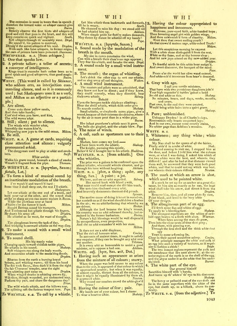 The extension is more in tones than in speech , therefore the inward voice or whisper cannot give d tone. Bacon. Strictly observe the first hints and whispers of good ana evil that pass in the heart, and this will keep conscience quick and vigilant. South. Soft ii'ftis/Jm thrsugh th' as.serably went. Dryd. He uncall'd, liis patron to conlroul, Divulg'd the secret uiftispers of his soul. Dryden. With such like false whispers, in former reigns, the ears of princes have been poisoned. Davenant. Whi'sperer. U.S. [{rom ivhisper.] 1. One that speaks low. 2. A private talker; a teller of secrets; a conveyer of intelligence. Kings trust in eunuchs hath rather been as to good spials and good whisperers, than good magis- trates. Bacon. Whist. [This vi^ord is called by Skinner, who seldom errs, an interjection com manding silence, and so it is commonly used ; but Shakespeare uses it as a verb, and Milton as an adjective or a partici- pie.] _ 1. Are silent. Come unto these yellow sands, And then take hands ; Curt'sied when you have, and kist. The wild waves whist. Shakesp. 2. Still; silent; put to silence. The winds with wonder whist. Smoothly the waters kiss'd. Whispering new joys to the mild ocean. Milton. 3. Be still. Whist, n, s. A game at cards, requiring close attention and silence: vulgarly pronounced whisk. The clergyman used to play at whist and swob- bers.  Swift. Wliist awhile Walks his grave round, beneath a cloud of smoke Wreath'd fragrant from the pipe. Thomson. To WHI'STLE. V. n. [hpij-tlan, Saxon; fittulo, Lat.] 1. To form a kind of musical sound by an inarticulate modulation of the breath. I've walcli'd and travpli'd hard : Some time 1 shall sleep out, the rest I'll whistle. Shakespeare. Let one whistle at the one end of a trunk, and hold your ear at the other, and the sound shall strike so sharp asyou can scarce endure it.Bacon. While the plowman near at hand tVhistles o'er the furrow'd land. Milton. Should Bertran sound his trumpets. And Torrismond but whistle through his fingers. He draws his army off. Dryden. He whistled as he went, for want of thought. Dryden. The ploughman leaves the task of day. And trudging homeward whistles on the vizy.Gay. 2. To make a sound with a small wind instrument. 3. To sound shrill. His big manly voice Changing again toward childish treble pipes, He whistles in his sound. Shakesp. Soft whispers run along the leafy woods. And mountains whistle to the raurm'ring floods. Dryden. Rhffitus from the earth a burning brand Selects, and whirling waves; till from his hand The fire took flame,, then dash'd it from the right On fair Cliaraxus' temples, near the sight Tlien whistling past came on. Dryden. When winged deaths in whistling arrows fly. Wilt thou, tliough wounded, yet undaunted stay. Perform thy part, and share the dangerous day ? Prior. The wild winds whistle, and the billows roar. The splitting raft the furious tempest tore. Pope. To Whi'stle. v. a. To call by a whistle. _ Let him whistle thera backwards and forward till he is weary. South. He chanced to miss his dog : we stood still till he had ti'histled hi m up. Addison. When simple pride for flatt'ry makes demands. May dunce by dunce be whistled off my hands! Pope, Whi'stle. n.s. [hpij-rle, Saxon.] 1. Sound made by the modulation of the breath in the mouth. My sire in caves constrains the wind, Can with a breath their clam'rous rage appease ; They fear his whistle, and forsake the seas. Dryd. 2. A sound made by a small wind instru ment. 3. The mouth ; the organ of whistling. Let's driijk the other cup to wet out whistles, and so sing awny all sad thoughts. Walton. 4. A small wind instrument. The masters and pilots were so astonished, that they knew not how to direct; and if they knew, they could scarcely, when they directed, hear their own whistle. Sidney. Behold Upon the hempen tackle shipboys climbing ; Hear the shrill tohistle, which doth order give To sounds confus'd. Shakesp. Small whistles, or shepherds oaten pipes, give a sound,because of their extreme slenderness,where- by the air is more pent than in a wider pipe. Bacon. Her infant grandame's u)to/e next it grew. The bells she gingled, and the whistle blew. Pope. 5. The noise of winds. 6. A call, such as sportsmen use to their dogs. Madam, here comes my lord. —.1 have been worth the whistle. Shakesp. The knight, pursuing this epistle, Believ'd he'd brought her to his whistle. Hudibras, Whi'stler. n. s. [from whistle.] One who whistles. The prize was a guinea to be conferred upon the ablest whistler, who could whistle clearest, and go through his tune without laughing. Addison, Whit. n. s. [phrc, a thing; apihr, any thing, Sax. J A point; a jot. We love, and are no whit regarded. Sidney. Her sacred book with blood ywrit. That none could read excejit she did him teach. She unto him disclosed every whit, And heavenly documents thereout did preach. Spenser. The motive cause of doing it is riot in ourselves, but carrieth us as if the wind should drive a feather in the air; we no ti/iit furthering that whereby- we are driven. Hooker. Although the lord became the king's tenant, his country was no whit reformed thereby, but re- mained in the former barbarism. Dailies. Nature's full blessings would he well dispens'd In unsuperfluous, even proportion. And she no whit encumber'd with her store. Milton. It does not me a whit displease, That the ricii all honours seize. Cowley. In accounts of ancient times, it ought to satisfy any enquirer, if they can be brought any whit near one another. Tillotson. It is every whit as honourable to assist a good minister, as to oppose a bad one. Addison. White, adj. [hprc. Sax. wit, Dut.] 1. Having such an appearance as arises from the mixture of all colours ; snowy. When the paper was held nearer to any colour than to the rest, it appeared of that colour to which it approached nearest; but when it was equally, or almost equally, distant from all the colours, so that it miglit be equally illuminated by them all, it appeared white. Newton. Why round our coaches crowd the white-glov'6 beaus ? Pope. 2. Having the colour of fear ; pale. My hands are of your colour, but I shame To wear a heart so white. Shakesp. W H I 3. Having the colour appropriated to happiness and innocence. Welcome, pure-eyed faith,Wiite-handed hope; Thou hovering angel girt with golden wings, And thou unblemish'd form of chastity. Milton. Wert thou that sweet smiling youth ? Or that crown'd matron sage, lo/ate-robed Truth ? Milton. Let this auspicious morning be exprest With a white stone distinguisn'd from the rest. White as thy fame, and as thy honour clear ; And let new joys attend on thj- new-added year. Dryden. To feastful mirth be this white hour assign d. And sweet discourse, the banquet of the mind. Pope. Peace o'er the world her olive wand extend, And white-ioh\i innocence from heav'n descend. Pope. 4. Gray with age. I call you servile ministers. That have with two pernicious daughters join'd Your high engender'd battles 'gainst a head So old and white as this. Shakesp. So minutes, hours, and days, weeks, months, and years, . Past over, to the end they were created, Would bring white hairs unto a quirt grave. Shakes)). 5. Pure; unblemished. Unhappy Dryden ! in all Charles's ilays, Roscommon only boasts unspotted lays ; And in our own, excuse some courtly stains, No whiter page than Addison's remains. Pope. White, n. s. 1. Whiteness; any thing white; white colour. My Nan shall be the queen of all the fairies, Finely attir'd in a robe of white. Shak. A friend coming to visit me, I stopped him at the door, and before I told him what the colours were, or what 1 was doing, I asked him which of the two whites were the best, and wherein they differed and after he had at that distance viewed them well, he answered that they were both good whites, and that he could not say which was best, nor wherein their colours differed. Newton. 2. The mark at which an arrow is shot, which used to be painted white. If a mark be set u|) for an anchor at a great dis- tance, let him aim as exactly as he can, the least wind shall take his arrow, and divert it from the white. Dryden. Remove him, then, and all your plots fly sure. Point blank, and level to the very white Of your designs. Southern. 3. The albugineous part of an egg. I'll fetch some flax and whites of eggs To apply to's bleeding face. Sfuikesp. The strongest repellents are the whites of new- laid eggs beaten to a froth with alum. Wiseman. When fates among the stars do grow, Thou into the close nests of time dost peep ; And therewith piercing eye. Through tlie firm shell and the thick white dost Years to come a-forming lie. Close in their sacred secundine asleep. Cowley. What principle manages the white and yolk of an egg into such a variety of textures, as is requi- site to fashion a chick ? Boyle. The two inmost regions represent the yolk and the membrane that lies next above it; so the ex- terior region of the earth is as the shell of the egg, and the abyss under it as the white that lies under the'sl^cll. Burnet. 4. The white part of the eye. Our general himself Sanctifies himself with's hands, And turns up th' white o' th' eye to his discourse. Sliakesp. The horny or pellucid coat of the eye doth not lie in the same superfices with the white of the eye, but riseth up, as a hillock, above its con- vexity, i^^y- To White, v. a. [from the adjective.] To