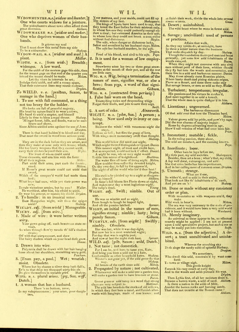 Wi'DOWHUNTER.M.s.[2tJiflfou»andAanfer.] One who courts widows for a jointure. Tlie widowhunters about town often afford tliem great diversion. Addisoyi Wi DOWMAKER U.S. [widowSLiidmaker.] One who deprives women of their hus- bands. It grieves my soul That I must draw this luetaffrom my side To be a uklowmaker. Shakesp. Wi'dow-wail. re. s. [widow and wail.] A plant. Miller. Width, n. s. [from wide.] Breadth; widenpss. A low word. For the width of the mortess gage this side, then for the tenant gage on that end of the quarter you intend the tenant should be made. Moion. Let thy vines in intervals be set; Indulge their width, and add a roomy space, That their extreniest lines may scarce embrace. Dryden. To WIELD. V. a. [pealban, Saxon, to manage in the hand.] 1. To use with full command, as a thing not too heavy for the holder. His looks are full of peaceful majesty. His head by nature frani'd to wear a crown, His hand to wield a scepter, and himself Likely in time to bless a regal throne. Shahesp. 'Mongst forest, hills, and floods, was ne'er such heave and shove. Since Albion uJieWed arms against the son of Jove. Drayton. There is that hand bolden'd to blood and war, That must the sword in woud'rous aclions wield. Daniel. They are in the dark before they are aware, and then they make at nose only wiili terms ; which, like too heavy weapons that they cannot wield, carry their strokes be3'ond their aim. U'^jhv. The least of whom could wield These elements, and arm him with the force Of all tlirir regions. Miltoi. Part wield their arms, part curb the i'.y<im\i._ steed. Milton. If Rome's great senate could not wield that sword. Which of the connuer'd world had made them lord ; What ho[ie had ours, while yet their power was new. To rule victorious armies, but by you ! Waller. He worthiest, after him, his sword to wield. Or wear his armour, or sustain liis shii ld. Dryden. 2. To handle : in an iroiiical sense. Base Hungarian wight, wilt tliuu the spigot wield ? Shakesp. WlE LDY. adj. [fromicield ] Manageable. Wie'ry. adj. [from wire.] J. Made of wire : it were better written wiry. Your gown going off, such beauteuus state re- veals, 4.S when through flow'ry meads th' hill's shadow steals; Off with that wien/coronet, and shew The hairy diadem which on your head doth grow. Donne. 2. Drawn into wire. Polymnia shall be drawn with her hair hanging loose about her shoulders, resembling wiery gold. Peacham. 3. [From paeji, a pool.] Wet; wearish ; moist. Obsolete. Where but by chance a silver drop hatli fall'n, Ev'n to that drop ten thousaud wiery friei ds Do glew themselves in sociable grief Shakesp. Wife. n. s. plural wives, [pip, Sax. rviff, Dutch.] I. A woman that has a husband. There's no bottom, none. In my voluptuousness ; your wives, your daugh- ters, i Your matrons, and your maids, could not fill up The cistern of my lust. Shakespeare. The kings of Spain have been used to say, that they loveathe East Indies for their mistress only, in whose favours they could patiently enough en- dure a rival; but esteemed America as their wife, in whose love they could not brook a competitor without foul dislionour. Heylin. The wife, where danger or dishonour lurks, Safest and seemliest by her husband slays. Mi/Jon. The wife her husband murders, he the wife. Dryden. Fond of his friend, and civil to his wife. Pope 2. It is used for a woman of low employ- ment. Strawberry wives lay two or three great straW' berries at the mouth of their pot, and all the rest are little ones. Bacon. Wig. n. s. Wig, beinga termination of the names of men, signifies war, or else a hero; from pija, a word of that signi- fication. Gibson, Wig. n. s. [contracted from periwig.] 1. False hair worn on the head. Trium|)hing tories and desponding whigs Forget their feuds, and join to save their wigs. Swift. 2. A sort of cake. Ainsworth. WIGH T, n.s. [pihr, Sax.] A person; a being. Now used only in irony or con- tempt. Beshrew the witch ! with venomous wight she stays, Tedious as liell ; but flies the grasp of love, With wings more momentary swift than thought. Shakesp. This world below did need one wight, Which might thereof distiiiguish ev'ry part.Dtivi'es. This meaner wight, of trust and credit bare, Not so respected, cniid not lock t' effect. Daniel. A wight he was, wh^se very sight would Entitle him mirror of knighthood. Hudihras. The water flies all taste of living WigAt. Milton. How couldst thou suffer thy devoted knight. On thy own day, to fall by foe oppress'd. The wight of all the world who lov'd thee best? Dryden. His station he yielded up to a wig-At as disagree- able as himself. Addison. In fame's full bloom lies Florio down at night, And wakes next day a most inglorious wight; The tulip's dead. Young. Wight, adj. Swift; nimble. Out of use. He was so wimble and so wight. From bough to bough he leaped light, And oft the pumies latched. Spenser. Wight, an initial in the names of men, signifies strong; nimble; lusty; being purely Saxon. Gibson. Wi'ghtly. adv. [from wight.] Swiftly; nimbly. Obsolete. Her was her, while it was day-light. But now her is a most wretched wight; For day that was is wightly past. And now at last the night doth hast. Spenser. WILD. adj. [pilb, Saxon ; wild, Dutch.] 1. Not tame ; not domestick. For I am he, and born to tame you, Kate, And bring you from a wild cat to a kate. Conformable as other household kates. Shakesp. Winter's not gone yet, if the wild geese fly that way. Shakesp. All beasts of the earth since vrild. Milton. 2. Propagated by nature; not cultivated. Whatsoever will make a wild tree a garden tree, will make a garden tree to have less core or stone. Paeon. Goose grass or wild tansy is a weed that strong clays are very subject to. Mortimer. The wild bee breedsin the stocks of old willows, in which they first bore a canal, and furnish after- wards with hangings, made of rose leaves: and lO finish their work, divide the whole into several rowms or nests. Greti). 3. Desert; uninhabited. The wild beast where he wons in forest wild. MilUm. 4. Savage ; uncivilized: used of persons or practices. Affairs that walk. As they say spirits do, at midnight, have In them a wilder nature than the business That seeks dispatch by day. Sliakesp. Though the iimndation destroyed man and beast generally, yet some few wild inhabitants of the woods escaped. Bacon. When they might not converse with any civil men without peril of their lives, whither should they fly but into the woods and.mountains, and there live in a wild and barbarous manner. Davies. May tliose already curst Essexian plains. Where hasty death and pining sickness reigus. Prove as a desart, and none there make stay But savage beasts, or men as wild as they.Trii/ier. 5. Turbulent; tempestuous; irregular. His passions and his virtues lie confus'd. And mixt together in so wild a tumult. That the whole man is quite disfigur'd in him. Addison. 6. Licentious; ungoverned. The barbarous dissonance Of that wild rout that tore the Thracian bard. Milton. Valour grown wild by pride, and pow'r by rage, Did the true charms of majesty impair: Rome by degrees advancing more in age, Show'd sud remains of what had once been fair. Prior. 7. Inconstant; mutable ; fickle. In the ruling passion, there alone. The wild are constant, and the cunning known. Pope. 8. Inordinate; loose. Other bars he lays before me. My riots past, my wild societies. Shakespeare. Besides, thou art a beau ; what's that, my child, A fop well drest, extravagant, and wild : She that cries herbs has less impertinence, And in her calling more of common sense.Dryden. 9. Uncouth ; strange. What are these. So wither'd, and so wild in their attire. That look not like th' inhabitants o' th' earth, And yet Are on't.'' Shakesp. 10. Done or made without any consistent order or plan. With mountains as with weapons arm'd, they make , Wild work in heav'n. Milton. The sea was very necessary to the e.'ids of pro- vidence, and it would have been a very wild world had it been without. Woodward. 11. Merely imaginary. As universal as these appear to be, an effectual remedy might be applied: I am not at present upon a wild speculative project, but such a one as may be easily put into execution. Swift, Wild, n.s, [from the adjective.] A de- sert ; a tract uncultivated and uninha- bited. Whereas the scorching sky Doth singe the sandy wilds of spiceful Barbary. Drayton. We sometimes. Who dwell this tuild, constrain'd by want come forth To town or village nigh. Milton, 'fhis gentle knight Forsook his easy couch at early day, And to the woods and wilds pursued his way. Dryden. Then Lybia first, of all her moisture drain d. Became a barren waste, a wild of sand. Addisofi. Is there a nation in the wilds of Afric, Amidst the barren rocks and burning sands, That does not tremble at the Roman name ? Addison.