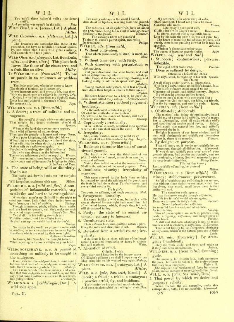 You rais'd these Iiallow'd walls; the desart smil'd. And paradise was openM in tlie u ild. Pope. Wild Basil, n. s. [acinus, Lat.] A plant Miller. Wild Cucumber, n.s. [elaterium, La.t.] A plant. The branches are somewhat like those of the cucumber, but have no tendrils ; the fruit is prick ly, aiid when ripe bursts with great elasticity and abounds with fetid juice. Miller. Wild Olive, n.s. [eleagnus, Lat. from Ixaiu, oliva, and ayn^, vitex.] This plant hath leaves like those of the chaste tree, and a fruit like an olive. Miller. To Wi'lder. v. a. [from wild.] To lose or puzzle in an unknown or pathless tract. The little courtiers, who ne'er come to know The deptli of factions, as in mazes vn, Where interests meet, and cross so oft, that they Witli too much care are wilder'd in the way. Dry. O thou ! w ho free'st me from my doubtful state, Long lost and wilder d in the maze of fate. Be present still. Pope. Wi lderness. n.$. [from M'?7rf.] L A desert; a tract of solitude and sa- vageness. He travell'd through wide wasteful ground, That nought but desart vnlderness shew'd all around. Spenser, When as the land she saw no more appear, But a wild wilderness of waters deep. Than 'gan she greatly to lament and weep. Spens. O my poor kingdom, sick with civil blows ! When that my care could not withhold thy riots. What wilt thou do when riot is thy care ? O thou wilt be a wilderness again, \ Peopled with wolves, thy old inhabitants '. Shak. But wlio can always on the billows lie ? The wat'ry wilderness y\eh\s no supply. Waller. All tho^e animals have been obliged to change their woods and wildernesses for lodgings in cities. Arbuthnot and Pope. 1. The state of being wild or disorderly. Not in use. The paths and bow'rs doubt not but our joint hands Will keep from wilderness with ease. TAillon. Wi'ldfire. n. s. [wild and^re,] A com- position of inflammable materials, easy to take fire, and hard to be extinguished. When thou rann'st up Gadshill in the niglit to catch my horse, I did think tliou liadst been an ignis fatuus, or a ball of wildfire. Shukesp. Though brimstone, pitch, wildfire, burn easily and are hard to quench, yet tliey make no such fiery wind as gunpowder. Bacon's Nat. Hist. Yet shall it in his boiling stomach turn To bitter poison, -and like unldfire burn ; He shall cast up the wealth by him devour'd. .Srtnffi/s. No matter in tlie world so proper to write with as wildfire, as no characters can be more legible than tliose which are read by their own light. Addison's Guardian. In flames, like Semele's, be brought to bed. While opening hell spouts wildfire at your head. Pope. Wildgoosecha'se. n.s. A pursuit of something as unlikely to be caught as the wildgoose. If our wits run the wildgoosechase, I iiave done ; for thou hast more of the wildgoose iii one of thy wits, than I have in my whole five. Shakcsp. Let a man consider the time, money, and vexa- tion that thisMi'W^oosec/iase has cost him, and then say, what have I gotten to answer all this expence, but giddy frolick ? L'Estrange. Wi'lding. n. s. [wildelinghe, Dut.] A wild soiir apple. Vol. 11. Ten ruddy wildings in the wood I found, And stood on tip-tocs, reaching from the ground Dryden, The redstreak, of all cyder fruit, hath obtained the preference, being but a kind oi wilding, never pleasing to the palate. M(rrtimer. 'I'he v;ildin^'s fibres are contriv'd To draw th' earth 3 purest spirit, and resist Its feculence. Philips. Wi'ldly. adv. [from wild.] 1. Without cultivation. That which grows wildly of itself, is worth no thing. More. 2. Without tameness ; with ferity. 3. With disorder; with perturbation or distraction. Put your discourse into some frame, and start not so wildly from my afl'air. Shakesp Mrs. Pa/o-e, at the door, sweating, blowing, and looking loi/d/i/, would needs speak with you. Shakesp. Young mothers wildly stare, with fear opprest, And strain their helpless infants to their breast. Dryden. His fever being come to a height, he grew de- lirious, and talked very wildly. Female Quixote. 4. Without attention ; without judgment; heedlessly. As th' unthought accident is guilty Of what we wildly do, so we profess Ourselves to be the slaves of chance, and flies Of every wind that blows. Shahesp. 5. Capriciously; irrationally. Who is there so wildly sceptical as to question whether the sun shall rise in the east ? Wilkins. 6. Irregularly. She, wildlii wanton, wears by night away The sign of all our labours done liy day. Dryden. Wi'ldness, n.s. [iromwild.] 1. Rudeness; disorder like that of uncul- tivated ground. The heath, which was the third part of our plot, 1 wish to be framed, as much as may be, to a natural wildness. Bacon. Vainly thou tell'st me what the woman's care Shall in the wildness of the wood prepare. Prior. 2. Inordinate vivacity; irregularity of manners. This same starved justice hath done nothing but i)rated to me of the wildness of his youth, and the feats he had done about Turnbal-street; and every third word a lie. Shakesp. He is giv'n To sports, to wildness, and much company. Shak. 3. Savageness; brutality. He came in like a wild man, but such a wild- ness as shewed his eye-sight had tamed him ; full of withered leaves, which, though they fell not, still threatened falling. Sidney. 4. Ferity ; the state of an animal un- tamed : contrary to tameness. Uncultivated state. Their wildness lose, and, quitting nature's part, Obey the rules and discipline of art. Dryden. 6. Deviation from a settled course ; irre- gularity. A delirium is but a short miWnfss of tlie imagi- nation ; a settled irregularity of fancy is distrac- tion and madness. Watts. 7, Alienation of mind. Ophelia, I wish That your good beauties be the happy cause Of Hamlet's wildness ; so shall 1 hope your virtues Way bring him to his wonted way again.S/mfccsp. Wildse'rvice. n.s. [cratcegus, Lat.] A plant. Miller. Wile. n. s. [pde, Sax. wiel. Island.] A deceit; a fraud ; a trick; a stratagem ; a practice artful, sly, and insidious. Their leader by his wiles had much obtain'd. And done much mischief on the English state.Dan. ' My sentence is for open war ; of wiles. More unexpert, I boast not; them let those Contrive who need. Milton. Life essay'd the surest wile, Gilding itself with Laura's smile. Roscommon. So Sforza, cursed with a too fertile brain. Lost by his wiles the pow'r his wit did gain. Dry. The heart of man is so full of wilts, artifices, arid deceit, there is no guessing at what he is from his speeches. Addison. Wisdom's above suspecting wiles, The queen of learning gravely smiles. Swift. Wi'lful. adj. [ivill and full.] 1. Stubborn ; contumacious; perverse; inflexible. The wilful never want woe. Proverb. 2. Done or suffered by design, Sthenobo-a herself did choak With wilful cord, for wanting of her will. Spenser. Thou to me Art all things under heav'n, all places thou. Who for my V}ilful crime art banish'd hence. Milt. The silent stranger stood amaz'd to see Contempt of wealth, and wilful poverty. Dryden. By chance he ancient amities forgot. Or else cxpung'd them with one wilful blot: Nor knew he God nor man, nor faith, nor friends, But for by-purposes, and worldly ends. Harte. Wi'lfully. adv. [from wilful.] J, Obstinately; stubbornly. The mother, who being determinately, least 1 should say of a great lady wilfully, bent to marry her to Demagoras, tried all ways which a wifly and hard-hearted mother could devise. Sidnev- Evil could she conceal her fire, and wilfully persevered she in it. Sidney. Religion is matter of our freest choice ; and if men will obstinately and wilj'uliy set themselves against it, there is no remedy. Tillotson. 2, By design; on purpose. I'hat will carry us, if we do not wilfully betray our succours, through all difficulties. Hammond. If you do not wilfully pass over any of your greater offences, but confess particularly, and re- pent seriously, of them, God will more easily pass by your lesser infirmities. Bishop Taylor. This let him know ; Lest, wilfully oifeiiding, he pretend Surprisal. Milton. Wi'lfulness. n. s. [from wilful.] Ob- stinacy ; stubbornness; perverseness. So full of wilfubiess and self-liking is our nature, that without some definitive sentence, which, be- ing given, may stand, small hope there is that strifes will end. Hooker 'I'hy causeless ruth repress; He that his sorrow sought through wilfulness, And his foe fetter'd would release again. Deserves to taste his folly's fruit. Spenser. Never hydra-headed wilfulness So soon did lose his seat, and all at once, As in this king. Shakesp. Sins of jjresumption are such as proceed from pride, arrogancy, wilfulness, and haughtiness of man's heart. Perkins. A stiff and stubborn obstinacy is not so much firmness and resolution, as «ii//'u/ness. L'Estrange. That is not hastily to be interpreted obstiiiacj or wilfulness, which is the natural product of their age. Locke. Wi'lily. adv. [from will/.] By strata- gem; fraudulently. They did work wilily, and went and made as if they had been amoassadors. Joshua. Wi'liness, n. s. [from wily.] Cunning; guile. The ungodly, for his own lust, doth persecute the poor; let them be taken in the crafty wiliness that they have imagined. Psalm x. 2. She supplied the weakness of force by wilinest of art, and advantage of treaty.Hoioei's Voc. Forest. WILL. 71. s. [pilla, Sax. wille, Dut.] 1, That power by which we desire and purpose; velleity. What freedom the will naturally, under this corrupt state, hatU, I do not consider. Hammond.