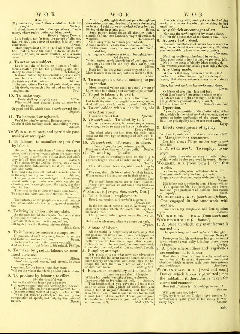 Wcf)-k on. My medicine, work! tlius credulous fouls are caught. Sliakesp. 1 should have doubted the operations of anti- mony, where such a potion could not work. Snymi's Vulgar Erroitrs. It is benign, nor far from the nature of aliment, into which, upon defect ui w(yrking, it is oft times converted. Brovm. Blost purges heat a little ; and all of them work best, that is, cause the blood to do so, as do fer- menting liquors, in warm weather, or in a warm room. Grew's Cosmologia. 9. To act as on a subject. Let it be pain of body, or distress of mind, there's matter yet left for philosophy and con- stancy to work upon. ^'Estrange. Natural philosophy has sensible objects to work upon ; but then it often puzzles the reader with the intricacy of its notions. Addison. J he predictions BickerstalT published, relating to his death, too mudi affected and worked on his imagination. Swift, 10. To make way. Body shall up to spirit work Milton. Who would trust chance, since all men have the seeds Of good and ill, which should work upward first ? Dryden. 11. To be tossed or agitated. Vex'd by wint'ry storms, Benacus raves, Confus'd witii working sands, and rolling waves. Addison. To Work. v. a. pret. and participle pass, worked or wrought. 1. To labour; to manufacture; to form by labour. He could have told them of two or three gold .nines, and a silver mine, and piven the reason why they foi hare tn wurk tlicm at that time, and when they left off from working them. Uateigh. Ihe chaos, by the Divine Power, vmwrnughi from <me form into another, till it settled into an habitable earth. Burnet. This mint is to work off part of the metals found in the neighbouring mountains. Addison. The young men acknowledged in love-letters, sealed with a particular wax, with certain en- chanting words wrought upon the seals, that liiey died for her. Taller ^ 'i'hey now begin to work the wond'rous frame, To shape the parts, and raise the vital fiamc. Blackmore. The industrv of the people works up all their na- tive' coiaraodrties to the last degree of manufac- ture- Swift. 2. To bring by action into any state. So the pure limpid stream,when foul with stains Of rushing torrents and descending rains, Wffrfa itself clear, and, as it runs, refines, Till by degrees the floating mirrour shines. Addis. Cato. S. To influence by successive impulses. If you would work any man, know his nature and fashions, and so lead him. Bacon. To hasten his destruction, come yourself, And xvork your royal father to his Ta'm.A. Fhillips. 4i. To make by gradual labour, or conti- nued violence. Sidelong he won-ks his way. Milton. Thro* winds, and waves, and storms, he ujor/cs his way, Impatient for the battle : one day more Will set the victor thundering at our gates. Addis. 5. To produce by labour; to effect. Fly the dreadful war That in thyself thy lesser parts do move. Outrageous anaer, and v/ue-working jar. Spenser. Our Jight afliiction for a moment warketh for us a far more eternal weight of glory. 2 Cor. iv. 18. We might work any effect, not hoi pen by the co-operation of spirits, but only by the unity of nature. Bacon. Moisture, although it doth not pass through bo- dies without communication of some substances, as heat and cold do, yet it worketh eii'ects by qua- lifying of the heat and cold. Bucnn. Such power, being above all that the under- standing of man can f onceive, may well work such wonders. Drummond. God, only wise, to punish pride of wit, Among men's wits hath this confusion lm•o^lght; As the proud tow'r, whose points the clouds did hit. By tongues confusion was to ruin brout;hl.Daiiies. Of the tree, Which, tasted, worfcs knowledge of good and evil. Thou may'st not : in the day thou eat'sf, thou diest. Milton. Each herb he knew that works or good or ill, More learn'd than Mesve, half as learn'd as Hill. Hane. 6. To manage in a state of motion; to put into motion. Mere personal valour could not supply want of knowledge in building and working ships. Arbnth. 7. To put to labour; to exert. Now, Marcus, thy virtue's on the proof; Put forth tliy utmost strength, wm-k every nerve. And call up all thy father in tliy soul. Addis.Cato. 8. To embroider with a needle: as, she worked an apron. I worked a violet leaf. Spectator. 9. To work out. To effect by toil. Not only every society, but every single person has enough to do to work out his own salvation. Decay of Piety. The mind takes the hint from the poet, and works out the rest by the strength of her own fa- culties. Addison. 10. To work out. To erase ; to efface. Tears of joy, for your returning spilt, Work out and expiate our former guilt. Dryden. 11. To ivork up. To raise. That which is wanting to uorfc vp the pity to a greater height, was not afforded me by the story. Dryden. This lake resembles a sea, when worked up by storms. Addison. The sun, that rolls his chariot o'er their heads. Works up more fire and colour in their checks. Addison's Cato. We should inure ourselves to such thoughts, till they have worked up our souls into filial awe and love of him. Atterhury. Work. n. s. [peopc, Sax. werk, Dut.] 1. Toil; labour ; employment. Bread, correction, and wm-k for a servant. Ecclus. xxxiii. In the bottom of some mines in Germany there grow vegetables which the i^orfe-folks say have magical virtue. Bacon. The ground, unbid, gives more than we can ask ; But work is pleasure, when we chuse our task. Dryden. 2. A state of labour. All the world is perpetually at work, only that our poor mortal lives should pass the happier for that little time we possess them, or else end the better when we lose them : upon this occasion riches came to be coveted, honours esteemed, friendship pursued, and virtues admired. Temple. 3. Bungling attempt. It is pleasant to see what work our adversaries make with this innocent canon : sometimes 'tis h mere forgery of herelicks, and sometimes the bi- shops that met there were not so wise as they should have been. Stilling fleet. 4. Flowers or embroidery of the needle. Round her work she did impale With a fair border wrought of sundry fluwers, Inwoven with an ivy-winding trail. Spenser. That handkerchief you gave me ; 1 must take out the work: a likely piece of work, that you should find it in ,your chamber, and know not who left it there. This is some minx's token, and I must take out the work? There, give it your hobby-horse : wheresoever you had it, I '11 take out no work on't, Shak. Othello. Klavia is very idle, and yet very fond of fine work: this makes her-often sit working in bed until noon. Law. 5. Any fabrick or compages of art. Nor was the work impair'd by storms alone, But felt th' approaches of too warm a sun. Pope. 6. Action ; feat; deed. The instrumentalness of riches to works of cha- rity, has rendered it necessary in every Christian commonwealth by laws to secure propriety. Hammond. Nothing lovelier can be found in woman, Than good works in her husband to promote. MiU. Not in the morfcs of bloody Mars employ'd. The wanton youth inglorious peace enjoy A.Pope. 7. Any thing made. Where is that holy fire which verse is said To have Is that enchanting force decay'd ? Verse, that draws nature's uorfcj from nature's law. Thee, her best work, to her work cannot draw. Donne, O fairest of creation ! last and best Of all God's works! creature in whom excels Whatever can to sight or thought be form'd ; Holy, divine, good, amiable, or sweet. How art thou lost I Milton's Par. Lost. 8. Operation. As to the compositionor dissolution of mixt bo- dies, which is the chief work of elements, and re- quires an ii'.tire application of the agents, water hath the principality and excess over earth. Digby, 9. Effect; consequence of agency Fancy Wild work produces oft, and most in dreams.Mi^t. 10. Management; treatment. Let him alone; I'll go another way to work with him Shakesp. 11. To set on work. To employ ; to en- It sctteth those wits on work in better things, which would be else employed in worse. Hooker. Wo'rker. n. 5. [from work.] One that works. Ye fair nymphs, which oftentimes have lov'd The cruel worker of your kindly smarts. Prepare yourselves, and open wide your hearts. Spenser. His father was a worker'm brass! Kings, vii. 14. You spoke me fair, but betrayed me: depart from me, you professors of holiness, but workers of iniquity. South. Wo'rkfellow. n. s. [work and fellow.} One engaged in the same work with another. Timotheus, my worhfellow, and Lucius, salute you. Romans, Wo'rkhousE, * n.s. [from work and WoRKiNGHOUSE. j house.] 1. A place in which any manufacture is carried on. The quick forge and workinghouse of thought. Shakesp. Henry V. Protogenes had his workhousehi a garden out of town, where he was daily finishing those pieces he begun. Dryden. 2. A place where idlers and vagabonds are condemned to labour. Hast thou suffered at any time by vagabonds and pilferers? Esteem and promote those useful charities which remove such pests into prisons and workhouses. Atterhury. Wo'rkingday. n.s. [work and dai/.] Day on which labour is permitted ; not the sabbath: it therefore is taken for coarse and common. How full of briars is this workingday world ' Skakesp. Will you have rne, lady ? —No, my lord, unless I might have another for workingdays; your grace is too costly to wear every day, Shakesp. 106(>