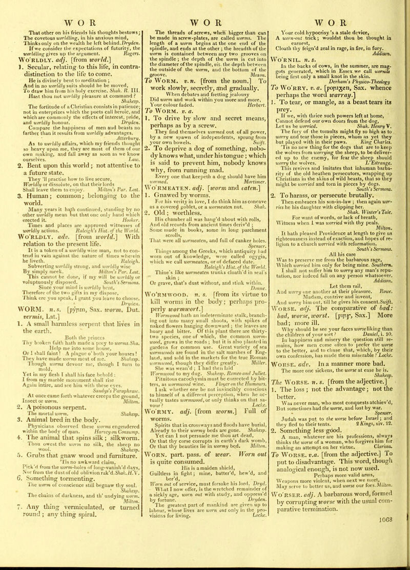 Tliat other on his friends his thoughts bestows; The covetous worldling, in his anxious mind, Thinks only on the wealth he left behind.Dryden. If we consider tlie expectations of futurity, the worldling gives up the argument. Rogers. Wo'rldly. adj. [from world.] 1. Secular, relating to this life, in contra- distinction to the life to come. He is divinely bent to meditation ; And in no worldly suits should he be moved, To draw him from his holy exercise. Sliuh. R. III. Hast thou not worldly pleasure at command ? Shakes]). The fortitude of a Christian consists in patience; not in enterprizes which the poets call heroic, and which are commonly the effects of interest, pride, and worldly honour. Dryden. Compare the happiness of men and beasts no farther than it results from worldly advantages. Atterbiiry. As to worldly affairs, which my friends thought so heavy upon me, they are most of them of our own making, and fall away as soon as we know ourselves. Law. 2. Bent upon this world ; not attentive to a future state. They 'II practise how to live secure. Worldly or dissolute, on that their lords Shall leave them to enjoy. Milton's Par. Lost. 3. Human; common; belonging to the world. Many years it ha.th continued, standing by no other worldly mean nut that one only hand which erected it. Hooker. Times and places are approved witnesses of worldly actions. Raleigh's Hist, of the World. Wo'rldly. adv. [from world.] With relation to the present life. It is a token of a worldly wise man, not to con- tend in vain against the nature of times wherein he liveth. Raleigh. Subverting worldly strong, and worldly wise By simply meek. AUlton's Par. Lost. This caimot be done, if my will be woildly or voluptuously disposed. South'sStrrnoTis. Since your mind is worldly boot. Therefore of the two gifts in my dispose. Think ere you speak, I grant you leave to choose. ■ Dryden. WORM. n.s. [pypm, Sax. worm, Dut. vermis, Lat.] 1. A small harmless serpent that lives in the earth. Both the princes Thy broken faith hath made a prey to worms.Sha, Help me into some liouse. Or 1 shall faint I A plague o' both your houses ! They have made worms meat of me. Shakesp. Though icorms devour me, though I turn to mold, Yet in my flesh T shall his face behold : I from marble monument shall rise Again intire, and see him witli these eyes. Saiidys's Paraphrase, At once came forth whatever creeps the ground, Insect or worm. Milton. 2. A poisonous serpent. The mortal worm. Shakesp. 3. Animal bred in the body. Physicians observed these wo>-ms engendered within the body of ipan. Harvey on Consump. 4. The animal that spins silk ; silkworm. Thou owest the worm no silk, the sheep no wool. Shakesp. h. Grubs that gnaw wood and furniture. 'Tis no awkward claim, Pick'd from the ioorm-holes of long-vanish'd days. Nor from the dust of old oblivion rak'd.SW;.H.V. 6. Something tormenting. The worm of conscience still begnaw tliy soul. Shakesp. The chains of darkness, and th' undying worm. Milton. 7. Any thing vermiculated, or turned round ; any thing spiral. The threads of jscrews, when bigger than can be made in screw-plates, are called worms. The length of a worm begins at the one end of the spindle, and ends at the other ; the breadth of the worm is contained between any two grooves on the spindle ; the depth of the worm is cut into the diameter of the spindle, D!:. the depth between the outside of the worm, and the bottom of the groove. Momn. T(? Worm. v.n. [from the noun.] To work slowly, secretly, and gradually. When debates and fretting jealousy Did worm and work within you more and more, Your colour faded. Herbert. To Worm. v. a. 1. To drive by slow and secret means, perhaps as by a screw. They find themselves wormed out of all power, by a new spawn of independents, sprung from your own bowels. Sioijt. 2. To deprive a dog of something, nobo- dy knows what, under his tongue; which is said to prevent him, nobody knows why, from running mad. Ever3' one that keepeth a dog should have him wormed. Mortimer. Wo'rmeaten. adj. [worm and taten.] 1. Gnawed by worms. For his verity in love, I do think him as concave as a covered goblet, or a wormeaten nut. Shak. 2. Old ; worthless. His chamber all was hang'd about with rolls, And old records from ancient times deriv'd ; Some made in books, some in long parchment scrolls, That were all wormeaten, and full of canker holes. Spemer. Things among the Greeks, which antiquity had worn out of knowledge, were called ogygia, which we call wormeaten, or of defaced date. Raleigh's Hist, of the Wm-hl. Thine's lilte wormeaten trunks cloath'd in seal's skin ; Or grave, that's dust without, and stink within. Dmitie. Wo'rmwood. v. s. [from its virtue to kill worms in the body; perhaps pro- perly wormwort.] Wormwood hath an indeterminate stalk, branch- ing out into many small shoots, with spikes of naked flowers hanging downward ; the leaves are hoary and bitter. Of this plant there are thirty- two species, one of which, the common worm- wood, grows in the roads ; but it is also planted in gardens for common use. Great variety of sea wormwoods are found in the salt marshes of Eng- land, and sold in the markets for the true Roman wormicood, though they differ greatly. Miller. She was wean'd ; I had tlicii laid Wormwood to my dug. SliakesiK Romeo and Juliet. Pituitous cacocliymia must be corrected by bit- ters, as wormwood wine. Floyeronthe Humours. 1 ask whether one be not invincibly conscious to himself of a differejit perception, when he ac- tually tastes wormwood, 01 only thinks on that sa- vour? Locke. Wormy, adj. [from worm.] Full of worms. Spirits that in crossways and floods have burial, Already to their wormy beds are gone. Shakesp. Yet can 1 not persuade me thou art dead. Or that thy corse corrupts in earth's dark womb, Or that thy beauties lie in wormy bed. Milton. Worn. part. pass, of wear. Worn out is quite consumed. His is a maiden shield. Guiltless in fight; mine, batter'd, hew'd, and bor'd, TlVn out of service, must forsake his lord. Dryd. Wl,at I now offer, is the wretched remainder of a sickly age, worn out with study, and oppress'd by fortune. Dryden. The greatest part of mankind are given up to labour, whose lives are worn out only in the pro- visions for living. Locfce. Your cold hypocrisy's a stale device, A worn-out trick; wouldst thou be thought in earnest, Cloath thy feign'd zeal in rage, in fire, in fury. Addison, Wo'rnil. n. s. In the backs of cows, in the summer, are mag- gots generated, which in Essex we call worniu being first only a small knot in the skin. Derham's Physico-Theology To Wo'rry. v. a. [popijen. Sax. whence perhaps the word warraj/.] J. To tear, or mangle, as a beast tears its prey. If we, with thrice such powers left at home, Cannot defend our own doors from the dog, Let us be worried. Shak. Henryyf. The fury of the tumults might fly so high as to worry and tear those in pieces, whom as yet they but played with in their paws. King Charles. 'Tis no new thing for the dogs that are to keep the wolves from worrying the sheep, to be deliver- ed up to the enemy, for fear the sheep should worry the wolves. L'Estrange. This revives and imitates that inhuman barba- rity of the old heathen persecutors, wrapping up Christians in the skins of wild beasts, that so they might be worried and torn in pieces by dogs. South's Sermons. 2. To harass, or persecute brutally. Then embraces his son-in-law ; then again wor- ries he his daugliter with clipping her. Shak. Winter'sTale. For want of words, or lack of breath. Witness when I was worried with thy peals. Milton, It hath pleased Providence at length to give us righteousness instead of exaction, and hopes of re- ligion to a church U'omed with reformation. South's Sermons. All his care Was to preserve me from the barbarous rage. Which worried him only for being mine. Southern. I shall not sufl'er him to worry any man's repu- tation, nor indeed fall on any person whatsoever. Addison. Let them rail. And woiry one another at their pleasure. Rowe. Madam, contrive and invent. And worry him out, till he gives his consent.Stuift. Worse, adj. The comparative of bad: bad, worse, worst, [pijij*, Sax.] More bad; more ill. Why should he see your faces worse liking than the children of your sort ? Daniel, i. 10. In happiness and misery the question still re- mains, how men come often to prefer the worse to the better, and to cliuse that, which, by their own confession, has made them miserable Locke. Worse, adv. In a manner more bad. The more one sickens, the worse at ease he is. Shakesp. The Worse, v. s. [from the adjective.] 1. The loss ; not the advantage; not the better. Was never man, who most conquests atchiev'd. But sometimes had the worse, and lost by war. Spenser. Judah was put to the mrse before Israel; and they fled to their tents. 2 Kings, xiv. 12. 2. Something less good. A man, whatever are his professions, always thinks the worse of a woman, who forgives him for making an attempt on her virtue. Clarissa, To Worse, v.a. [from the adjective.] To put to disadvantage. This word, though analogical enough, is not now used. Perhaps more valid arms, Weapons more violent, when next we meet. May serve to better us, and worse our foes.Milton. Wo'rser. adj. A barbarous word, formed by corrupting worse vrith the usual com- parative termination.