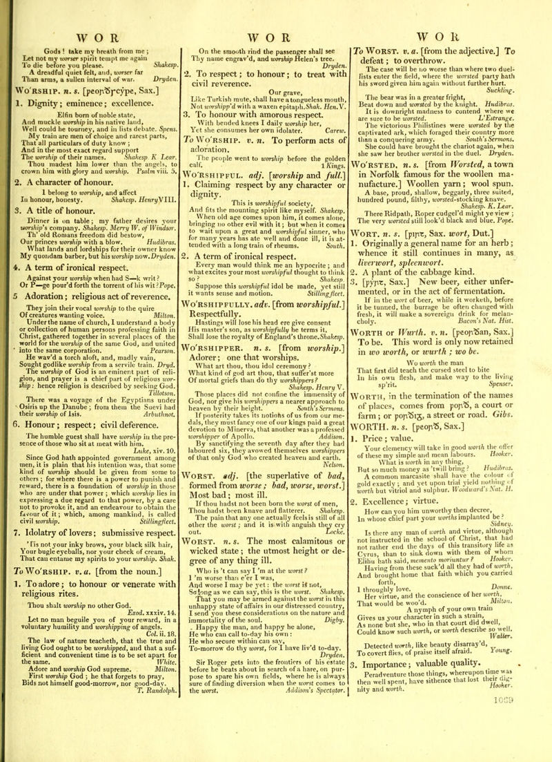 Gods ! take ray breath from me ; Let not niy tuorser spirit tempt me again To die before you please. Shakesp A dreadful quiet felt, and, worser far Than arms, a sullen interval of war. Dryden, Wo'rship. n. s. [peon^j-cype, Sax.] 1. Dignity; eminence; excellence. Elfin born of noble state. And rauckle worship in his native laud. Well could he tourney, and in lists debate. Spens. My train are men of choice and rarest parts. That all particulars of duty know ; And in the most exact regard support The worship of their names. Shakesp K Lear. Thou niadest him lower than the angels, to crown him with glory and worship. Psalm viii. 5. 2. A character of honour. 1 belong to worship, and affect In honour, honesty. Shakesp. Henry\Ill. 3. A title of honour. Dinner is on table; my father desires your worship's company. Shakesp. Merry W. of Windsor. Th' old Romans freedom did bestow, Our princes viorship with a blow. Hudibras. What lands and lordships for their owner know My quondam barber, but his worship novi.Dryden. 4. A term of ironical respect. Against your worship when had S—k writ ? Or P—ge pour'd forth the torrent of his wit ?Pope, 5 Adoration; religious act of reverence. They join their vocal worship to the quire Of creatures wanting voice. Milton. Under the name of church, 1 understand a body or collection of human persons professing faith in Christ, gathered together in several places of the world for the worship of the same God, and united into the same corporation. Pearson. He wav'd a torch aloft, and, madly vain. Sought godlike worship from a servile train. Dryd. The worship of God is an eminent part of reli- gion, and prayer is a chief part of religious wor- ship: hence religion is described by seeking God. Tillotson. There was a voyage of the Egyptians under Osiris up the Danube ; from them the Suevi had their worship of Isis. Arbuthnot. 6. Honour; respect; civil deference. The humble guest shall have worship in the pre- sence of those who sit at meat with him. Ltike, xiv. 10. Since God hath appointed government among men, it is plain that his intention was, that some kind of worship should be given from some to others ; for where there is a power to punish and reward, there is a foundation of worship in those who are under that power ; which worship lies in expressing a due regard to that power, by a care not to provoke it, and an endeavour to obtain the favour of it; which, among mankind, is called civil warship. Stillingfleet. 7. Idolatry of lovers; submissive respect. * Pis not your inky brows, your black silk hair, Your bugle eyeballs, nor your cheek of cream. That can entame my spirits to your worship. Shak. To Wo'rship. v. a. [from the noun.] 1. To adore; to honour or venerate with religious rites. ITiou shalt worship no other God. Exod. xxxiv. 14. Let no man beguile you of your reward, in a voluntary humility and worshipping of angels. Col. ii. 18. The law of nature teacheth, that the true and living God ought to be worshipped, and that a suf- ficient and convenient time is to be set apart for the same. White, Adore and worshiv God supreme. Milton, First worship God ; he that forgets to pray, Bids not himself good-morrow, nor good-day. T. Randolph On the smooth ritid the passenger shall see Thy name engrav'd, and worship Helen's tree. Dryden, 2. To respect; to honour; to treat with civil reverence. Our grave, Like Turkish mute, shall have a tongueless mouth, Not worshipp'd with a waxen epitaph.Sftafc. Hen.Y. 3. To honour with amorous respect. With bended knees I daily worship her. Yet she consumes her own idolater. Carew. To Wo'rship. v. n. To perform acts of adoration. 'Jhe people went to worship before the golden calf. 1 Kings. Wo'RSHiPFUL. adj. [worship and full.] 1. Claiming respect by any character or dignity. This is worshipful society. And fits the mounting spirit like myself. Shakesp. When old age comes upon him, it comes alone, bringing no other evil with it; but when it comes to wait upon a great and worshipful sinner, who for many years has ate well and done ill, it is at- tended with a long train of rheums. South. 2. A term of ironical respect. Every man would think me an hypocrite ; and what excites your most worshipful thought to think so ? Shakesp. Suppose this worshipful idol be made, yet still it wants sense and motion. Stillingfleet. Wo'rshipfully. adv. [from worshipful.] Respectfully. Hastings will lose his head ere give consent His master's son, as worshipfuUy he terms it, Shall lose the royalty of England's throne.rS^ia/cesp. Wo'rshipper. n. s. [from worship.] Adorer; one that worships. What art thou, thou idol ceremony ? What kind of god art thou, that sufier'st more Of mortal griefs than do thy worshippers? Shakesp. Henry V. Those places did not confine the immensity of God, nor give his worshippers a nearer approach to heaven by their height. South'sSermons. If posterity takes its notiofis of us from our me- dals, they must fancy one of our kings paid a great devotion to Minerva, that another was a professed worshipper of Apollo. Addison. By sanctifying the seventh day after they had laboured six, they avowed themselves worshippers of that only God who created heaven and earth. Nelson. Worst, adj. [the superlative of bad, formed from worse ; had, worse, worst ] Most bad ; most ill. If thou hadst not been born the worst of men. Thou hadst been knave and flatterer. Shakesp. The pain that any one actually feels is still of all other the worst; and it is with anguish they cry out. Locke. Worst, n. s. The most calamitous or wicked state; the utmost height or de- gree of any thing ill. Who is't can say I'm at the worst ? 1 'm worse than e'er I was. And worse I may be yet: the xcorst iJ not, Scrlong as we can say, this is the worst. Shakesp. That you may be armed against the worst in this unhappy state of affairs in our distressed country, I send you these considerations on the nature and immortality of the soul. Digby. - Happy the man, and happy he alone. He who can call to-day his own : He who secure within can say. To-morrow do thy worst, for 1 have liv'd to-day. Dryden. Sir Roger gets into the frontiers of his estate before he beats about in search of a hare, on pur- pose to spare his own fields, where he is always sure of finding diversion when the worst comes to the worst. .Addison's Spectator. To Worst, v. a. [from the adjective.] To defeat; to overthrow. The case will be no worse than where two duel- lists enter the field, where the wm-sted party hath his sword given him again without further hurt. Suckling. The bear was in a greater fright. Beat down and worsted by the knight. Hudibras. It is downright madness to contend where we are sure to be worsted. L'Estrange. The victorious Pliilistines were worsted by the captivated ark, which foraged their country more than a conquering array. South's Sermons. She could have brought the chariot again, when she saw her brother worsted in the duel. Dryden. Wo'rsted. n. s. [from Worsted, a town in Norfolk famous for the woollen ma- nufacture.] Woollen yarn; wool spun. A base, proud, shallow, beggarly, three suited, hundred pound, filthy, nwsfed-stocking knave. Shakesp. K. Lear. There Ridpath, Roper cudgel'd might ye view ; The very worsted still look'd black and blue. Pope. Wort. m. s. [pijrc, Sax. wort, Dut.] 1. Originally a general name for an herb; whence it still continues in many, as liverivort, spleenwort. 2. A plant of the cabbage kind. 3. [yyi^T., Sax.] New beer, either unfer- mented, or in the act of fermentation. If in the wort of beer, while it worketh, before it be tunned, the burrage be often changed with fresh, it will make a sovereign drink for melan- choly. Bacons Nat. Hist. Worth or Wurth. v. n. [peopSan, Sax.] To be. This word is only now retained in wo worth, or ivurth ; wo be. Wo worth the man That first did teach the cursed steel to bite In his own flesh, and make way to the living sp'rit. Spenser. Worth, in the termination of the names of places, comes from popS, a court or farm; or popSij, a street or road. Gibs. WORTH, n. s. [peop=S, Sax.] 1. Price ; value. Your clemency will take in good worth the offer of these my simple and mean labours. Hooker. What is worth in any thing. But so much money as 'tw'ill bring ? Hudibras. A common marcasite shall have the colour of gold exactly ; and vet upon trial yield nothing <if worth but vitriol and sulphur. Woodward's Nat. H. 2. Excellence; virtue. How can you him unworthy then decree. In whose chief part your worths implanted be ? Sidney. Is there any man of north and virtue, although not instructed in the school of Christ, that had not rather end the days of this transitory life as Cyrus, than to sink down with them of whom Eiihu hath said, memenfo moriuntur? Hooker. Having from these suck'd all they had of worth. And brought home that faith which you carried forth, „ I throughly love. i'f^- Her virtue, and the conscience ol her worth.. That would be woo'd. . Milton. A nymph of your own train Gives us your character in such a strain. As none but she, who in that court did dwell. Could know such worth, or worth describe so well. Waller. Detected worth, like beauty disarray'd. To covert flies, of praise itself afraid. Young. 3. Importance; valuable quality. Peradventure those things, whereupon time was then well spent, have sithence that lost their dig- nity and Jorth. ^o'^'^'