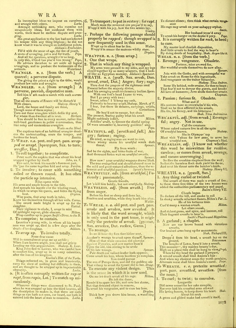 In incompleat ideas we impose on ourselves, and wrangle witli others. Locke. Amongst unthinking men, who examine not scrupulously ideas, but confound them witli words, there must be endless dispute and wran- gUns. Locke. His great application to the law had not infected his temper with any thing litigious ; he did not know what it was to wrangle on indifferent points. Addison's Freeholder. Fill'd with the sense of age, the fire of youth, A scorn of u-rangling, yet a zeal for truth. Pope. And all the question, wrangle e'er so long. Is only this, if God has plac'd him wrong? Pope, He advises therefore to set aside all logical wrangtings, and to produce the testimonies of the antients. Waterland. Wra'ngle. w. s. [from the verb.] A quarrel; a perverse dispute. The giving the priest a right to the tithe, would produce law-suits and wrangles. Swift. Wra'ngler. 71. s. [from wrangle.] A perverse, peevish, disputative man. Tell him h' ath made a match with such awran- That all the courts of France will be disturb'd With chases. Shakesp. Henry \'. Lord, the house and family are thine, Though some of thera repine ; Turn out these wranglers which defile thy seat, Vor where thou dweilest all is neat. Hci'bert. You should be free in every answer, rather like well-bred gentlemen in polite conversation, than like noisy and contentious turanWers. \Vatts on the Hind. The captious turn of an habitual wrangler dead- ens the understanding, sours the temper, and hardens the heart. Beattie. To Wrap. v.a. pret. and part. pass, wrap- ped or wrapt, [lipeoppian, Sax. to turn; ivrej^tr, Dan.] 1. To roll together; to complicate. Peter steth the napkin that was about his head wrapped together by itself. John, xx. 7. ihis said, he took his mantle's foremost part, He 'gan the same together fold and wrap. Fairfax. 2. To involve; to cover with something rolled or thrown round. It has often the pai-ticle up intensive. Nilus opens wide His arms and ample bosom to the tide, And spreads his mantle o'er the winding coast. In which he wraps his queen, and hides the flying host. Vryden. Wise poets, that wrap truth in tales. Knew her themselves through all her veils. Carew. The sword made bright is tvrapt up for the slaughter. Ezekiel. Their vigilance to elude, I, vjrapt in mist Of midnight vapour, glide obscure. Milton. Wrap candles up in paper.Swift's Direc. to the B. 3. To comprise; to contain. Leontine's young wife, in whom all his happi- ness was wrapt up, died in a few days after the death (if her daughter. Jlddison. 4. Toiviapup. To involve totally. Some dear cause Will in concealment wrap me up awhile ; When 1 am known aright, you shall not grieve Lending me this acquaintance. Shakesp. K. Lear. King John fied to Lascus, who was careful how to comfort him, vrrapt up in so many calamities, after the loss of his kingdom. Knolles's Hist, of the Turks. Things reflected on, in gross and transiently, carry the shew of nothing but dilficulty in them, and are thought to be wrapped up in impenetrable obscurity. ^ Locke. t>. [It is often corruptly written for rap or rapt, from rapio, Lat.] To snatch up mi- raculously. Whatever things were discovered to St. Paul, when he was wrapped up into the third heaven, all the description he makes is, that there are such things as eye hath not seen, ear heard, nor hath it entered into the heart of man to conceive. Locke. 6. To transport; to put in ecstasy: (or rapt Much more the reverend sire prepar'd to say, Wrapp'd with his joy, how the two armies lay. Cowley. 7. Perhaps the following passage should properly be rapped; though wrapped is now frequently used in this sense. Wrapt up in silent fear he lies. Waller, Wrapp'd in amaze the matrons wildly stare. Dryden. Wra'pper. n. s. [from wrap.} 1. One that wraps. 2. That in which any thing is wrapped. My arms were pressed to my sides, and my legs closed together by so many wrappers, that 1 look- ed like an Egyptian mummy. Addison's Spectator. WRATH, n. s. [ppa^, Sax. wrede, Dan. wreed, cruel, Dut.] Anger; fury; rage. Thou dost the prayers of the righteous seed Present before the majesty divine. And his avenging wrath to clemency incline,Spens. With one fool's head I came to woo. But I go away with two: Sweet, adieu ! 1 'II keep my oath. Patiently to bear my wrath.Shakesp. Merch.qfV. I fear, lest there be debates, envyings, wraths, strifes. Corinthians. He hop'd not to escape, but shun The present, fearing guilty what his lorath Might suddenly inflict. Milton. Achilles' wrath, to Greece the direful spring Of woes unnuraber'd, heavenly goddess ! sing. Pope. Wra'thful. adj. [wralh and full,] An- gry ; furious; raging. He cried, as ragiiigseas are wont to roar. When wintry storm his wrathful wreck doth threat. Spenser. Fly from wrath: Sad be the sights, and bitter fruits of war. And thousand furies wait on wrathful swords. Sj'etiser. How now ? your wrathful weapons drawn '.Shuk. The true evangelical zeal should abound more in the mild and good-natured affections, tlian the ve- hement and wrathful passions. Spruit's Sernwus. Wra'thfully. adv. [from wrathful.] Fu- riously ; passionately. Gentle friends. Let's kill him boldly, but not tm-athfuUy. Shakesp. Wra'thless. adj. [from wrath.] Free from anger. Before his feet so sheep and lions lay. Fearless and wrathless, while tliey heard him piay. Waller. To Wreak, v. a. old pret. and part. pass. luroke and wroken, now wreaked, it is likely that the word wrought, which is only used in the past tense, is origi- nally the preterite of wreak. [pp;ccan. Sax. wrecken, Dut. recken, Germ.] 1. To revenge. Ill an ill hour thy foes thee hither sent. Another's wrongs to ti'reafc upon thyself. Spencer, Him all that while occasion did provoke Against Pyrocles, and nev; matter fram'd Upon the old, liira stirring to be wroke Of his late wrongs. Spenser, Pale death our valiant leader hath opprest; Come wreak his loss, whom bootless ye complain. You could pursue The son of Perops then, and did the goddess stir That villany to wreak the tyrant did to her. Drayt. 2. To execute any violent design. This is the sense in which it is now used. On me let death wreak all his rage, Milton. He left the dame, Resolv'd to spare her life, and save her shame. But that detested object to remove. To loreak his vengeance, and to cure her love. Dryden. Think how you drove him hence, a wand'ring eJtile, To distant climes; then think vrhat certain ver.ge< ance His rage may wreak on your unhappy orphan. Smith. Her husband scour'd away To wreak his hunger on the destin'd prey. Pope. 3. It is corniptly written for reck, to heed; to care. My master is of churlish disposition. And little wreaks to find the way to heav'n By doing deeds of hospitality. Shak. Asyoulikeit. Wreak, n. s. [from the verb.] 1. Revenge ; vengeance. Obsolete. Fortune, mine avowed foe. Her wrathful wreaks themselves do now allay. Spenser. Join with the Goths, and with revengeful war Take wreak on Rome for this ingratitude. And vengeance on the traitor Saturnine. Shaketp. Titus Andron. Some ills behind, rude swaine, for thee to beare; That fear'd not to devour thy guests, and hreake All laws of humanes; Jove sends therefore iwea^ce. Chapman. 2. Passion; furious fit. Obsolete. What and if His sorrows have so overwhelm'd his wits, Shall we be thus afflicted in his wreaks, His fits, his frenzy, and his bitterness ? Shak. Titus Andronicits. Wre'AKFUL. adj. [from wreak.] Revenge- ful ; angry. Not in use. Call the creatures Whose naked natures live in all the spite Of wreakful heaven. Shakesp, She in Olympus' top Must visit Vulcan for new arms, to serve her wreakful son. Chapman's Iliad, Wre'akless. adj. [I know not whether this word be miswritten for reckless, careless; or comes from wreak, revenge, and means unrevenging.] So flies the wreakless shepherd from the wolf; So first the harmless flock doth yield his fleece. And next his throat unto the butcher's knife. Shakesp. Henry VI. WREATH, n. s. [pjieoS, Sax.] 1. Any thing curled or twisted. The wreath of three was made a wreath of five ; to these three first titles of the two houses were added the authorities parliamentary and papal. Bacon's Henry VII. Clouds began To darken all the hill, and smoke to roll In dusky urreaths reluctant flames.Mi/ton's Par, L. He of his tortuous train Curl'd many a wanton OTeaf/t. Milton, Let altars smoak. And richest gums, and spice, and incense, roll Their fragrant wreaths to heav'n. Smith's Phadra and Hippolitus, 2. A garland ; a chaplet. Now are our brows bound with victorious wreaths, Our bruised arras hung up for monuments. Shak. Ricftord IIL > Dropp d from his head, a wreath lay on the ground. Roscommon The boughs of Lotos, form'd into a wreath, This monume'i', thy maiden beauty's due. High on a plane-tree shall be hung to view^'i'i/rf. When for thy head the garland Iprepare,' A second wreath shall bind Aminta's hair : And when my choicest songs thy worth proclaim. Alternate verse shall bless Aminta's name. Prior. To Wreath, v. a. preterite wreathed; part, pass, tvreathed, wreathen. [from the noun.] 1. To curl; to twist; to convolve. ^ Longaville Did never sonnet for her sake compile. Nor ever laid his wreathed arras athwart His Ipving bosom, to keep down his heart. Shak. About his neck A green atid gilded snake had wreath'd itself, J 072