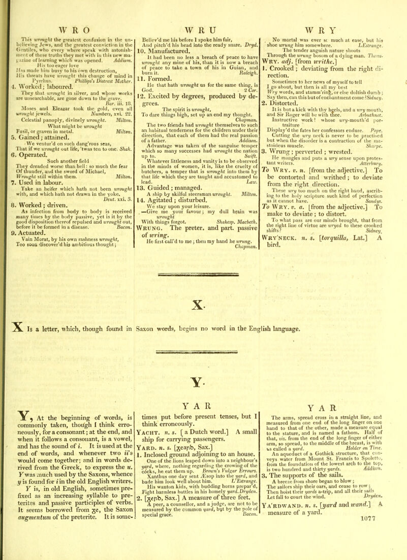 This uTimght the preatest confusion in the un- believing Jews, and the greatest conviction in the (ientiles, who ever^' where speak with astonish- ment of these truths they met witli in this new ma- )..;ziiie of learning which was opened. Addison. His too eager love 'las made him busy to his own destruction. His threats have rcivught this change of mind in Pyrrlius. Phillips's Distrest Mother, i. Worked; laboured. They tliat wrought in silver, and whose works are unsearcliable, are gone down to the grave. -Bar. iii. 18. Moses and Eleazar took the gold, even all wroUjS^/jf jewels. Numbers, xvi. 22. Celestial panoply, divinely wrought. Milton. What might be wrought Fusil, or graven in metal. Milton. 5. Gained; attained. We ventur'd on such dang'rous seas, That if we wrought out life, 'twas ten to one. Shak. 6. Operated. Such another field They dreaded worse than hell: so much the fear Of tnunder, and the sword of Michael, Wrought still within them. Milton. 7. Used in labour. Take an heifer which hath not been wrought with, and which hath not drawn in the yoke. Deut. xxi. 3. 8. Worked; driven. As infection from body to body is received many times by the body passive, yet is it by the good disposition thereof repulsed and wrought out, before it be formed in a disease. Bacon. 9. Actuated. Vain Morat, by his own rashness wrought, Too soon discover'd his ambitious thought; Believ'd me his before 1 spoke him fair, And pitch'd his head into the ready snare. Dryd. 10. Manufactured. It had been no less a breach of peace to have wrought any mine of his, than it is now a breach of peace to take a town of his in Guian, and burn it. Raleigh. 11. Formed. He that hath wrought us for the same thing, is God. . 2 Cor. 12. Excited by degrees, produced by de- grees. The spirit is tvrought, To dare things high, set up an end my thought. Chapman. The two friends had wrovght themselves to such an habitual tenderness for the children under their direction, that each of them had the real passion of a father. Addison. Advantage was taken of the sanguine temper which so many successes had wrought the nation up to. Swift. Whatever littleness and vanity is to be observed in the minds of women, it is, like the cruelty of butchers, a temper that is wrought into them by that life which they are taught and accustomed to lead. Law. 13. Guided; managed. A ship by skilful steersman woug/if. Milton. 14. Agitated; disturbed. We stay upon your leisure. .—Give me your favour; my dull brain was lorought With things forgot. Shakesp. Macbeth. Wrung. The preter. and part, passive of wring. He first call'd to me; then my hand he wrung. Chapman. No mortal was ever sc much at ease, but his shoe wrung him somewhere. LEstrange. The tender anguish nature shoots Through the wrung bosom of a dying man. Tlioms. Wry. adj. [from writhe.] 1. Crooked ; deviating from the right di- rection. Sometimes to her news of myself to tell I go about, but then is all my best Wry words, and stamm'rinfe, or else doltish dumb ; Say then, can this but of enchantment come 'Sidney. 2. Distorted. It is but a kick with thy heels, and a xory mouth, and Sir Roger will be wiih tTiee. Arhuthnot. Instructive work! whose Miri/-raouth'd |ior- traiture Display'd the fates her confessors endure. Pope. Cutting the wry neck is never to be practised but when the disorder is a contraction of the ma- stoideus muscle. Sliarpe. 3. Wrung; perverted ; wrested. He mangles and puts a v/ry sense upon protes- tant writers. Atterbury. To Wry. V. n. [from the adjective.] To be contorted and writhed ; to deviate from the right direction. These wry too much on the right hand, ascrib- ing to the holy scripture such kind of perfection as it cannot have. Sandys. To Wry. v. a. [from the adjective.] To make to deviate ; to distort. To what pass are our minds brought, that from the right line of virtue are wryed to these crooked shifts? Sidney^ Wry'neck. n. s. [torquilla, Lat.] A bird. X Is a letter, which, though found in Saxon words, begins no word in the English language. Y At the beginning of words, is commonly taken, thoi^gh I think erro- neously, for a consonant; at the end, and when it follows a consonant, is a vowel, and has the sound of i. It is used at the end of words, and whenever two it's would come together; and in words de- rived from the Greek, to express the u, Fwas much used by the Saxons, whence y is found for i in the old English writers. Y is, in old English, sometimes pre- fixed as an increasing syllable to pre- terites and passive participles of verbs. It seems borrowed from je, the Saxon Y A R times put before present tenses, but I think erroneously. Yacht, n. «. [ a Dutch word.] A small ship for carrying passengers. Yard. n. s. [jeapb. Sax.] 1, Inclosed ground adjoining to an house. One of the lions leaped down into a neighbour's yard, where, nothing regarding the crowing of the c^cks, he eat them up. Brown's Vulgar Errours. Xanthus one day sent yEsop into the yard, and bade him look well about him. L'Estrange. His wanton kids, with budding horns prepar d. Fight harmless battles in his homely yard.Dryden. 2. [jepb. Sax.] A measure of three feet. A peer, a counsellor, and a judge, are not to be measured by the common yard, b^t by the pole of special grace. Bacon. Y A R The arms, spread cross in a straight line, and measured from one end of the long finger on one hand to that of the other, made a measure equal to the stature, and is named a fathom. Half of that, viz. from the end of the long finger of either arm, so spread, to the middle of the breast, is with us called a yard. Holder on Time. An aqueduct of a Gothick structure, that con- veys water from Mount St. Francis to Spolettij, from the foundation of the lowest arch to the top, is two hundred and thirty i/arrfs. Addison. 3. The supports of the sails. A breeze from shore began to blow ; The sailors ship their oars, and cease to row ; Then hoist their yards a-trip, and all their sails Let fall to court the wind. Dryden. Ya'rdwand. n. s. [yard and wand.] A measure of a yard.