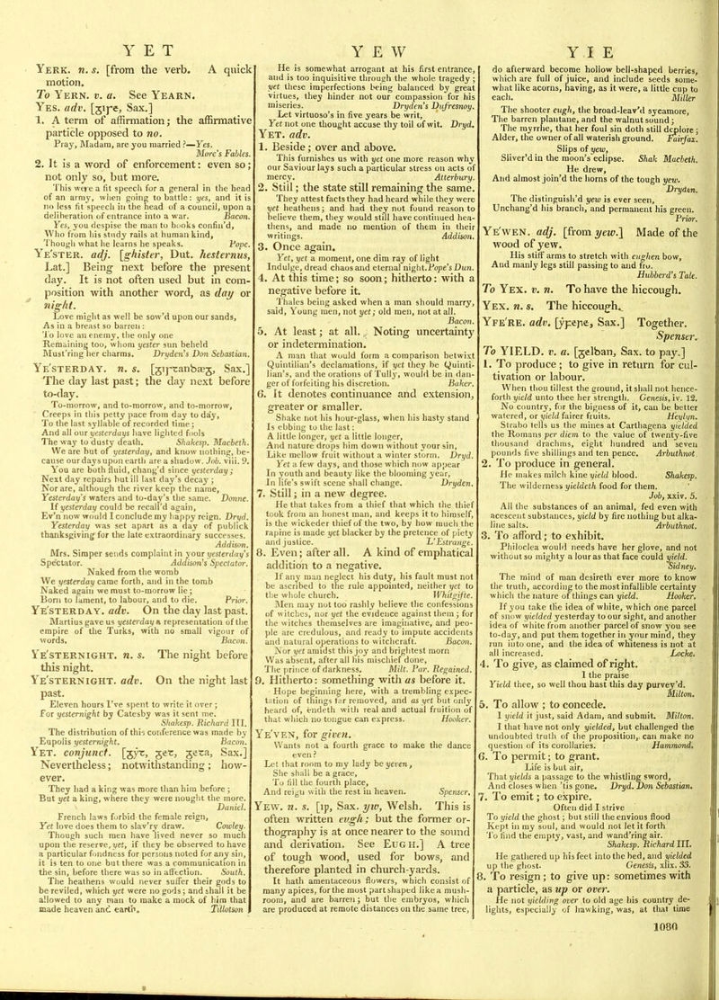 YET Yerk. n. s. [from the verb. A quick xTiotion. To Yern. v. a. See Yearn. Yes. adv. [jij'e. Sax.] 1. A term of affirmation; the affirmative particle opposed to no. Pray, Madam, are you married ?—Yes. More's Fables 2. It is a word of enforcement: even so; not only so, but more. This wei e a iit speecli for a general in the head of an army, when going to battle: yes, and it is no less fit speech in the head of a council, upon a deliberation of entrance into a war. Bacon Yes, you despise the man to bcoks confin'd. Who from his study rails at human kind. Though what he learns he speaks. Pope. Ye'ster. adj. [ghister, Dut. hesternus, Lat.] Being next before the present day. It is not often used but in com- position with another word, as day or ni^ht. Love might as well be sow'd upon our sands. As in a breast so barren : To love an enemy, the only one Remaining too, whom yestcr sun beheld Must'ring her charms. Dryden's Don Sebastian Ye'sterday. n. s. [jij^canbaej, Sax. The day last past; the day next before to-day. To-morrow, and to-morrow, and to-morrow. Creeps in this petty pace from day to day. To the last syllable of recorded time ; And all our yesterdays have lighted fools The way to dusty death. Shakesp. Macbeth We are but of yesterday, and know nothing, be- cause our days upon earth are a shadow. Job. viii. 9< You are both fluid, chang'd since yesterday ; Next day repairs hut ill last day's decay ; Nor are, although the river keep the name. Yesterday's waters and to-day's the same. Donne. If yesterday could be recall'd again, Ev'n now would I conclude my happy reign. Dryd, Yesterday was set apart as a day of publlck thanksgiving for the late extraordinary successes. Addison. Mrs. Simper sends complaint in your yesterday's Spectator. Addison's Spectator. Naked from the womb We yesterday came forth, and in the tomb Naked again we must to-morrow lie ; Born to lament, to labour, and to die. Prior. Ye'sterday. adv. On the day last past. Martius gave us yesterday a representation of the empire of the Turks, with no small vigour of words. Bacon. Ye'sternight. n. s. The night before this night. Ye'sternight. adv. On the night last past. Eleven hours I've spent to write it over; for yesternight by Catesby was it sent me. Shakesp. Richard III. The distribution of thi-j conference was made by Eupolis yesternight. Bacon. Yet. conjunct, [jyt:, ger, geta, Sax.] Nevertheless; notwithstanding; how- ever. They Iiad a king was more than hira before ; But yet a king, where they were nought the more. Daniel. French laws forbid the female reign. Yet love does them to slav'ry draw. Cowley. Though such men have lived never so much upon the reserve, j/cJ, if they be observed to have a particular fondness for persons noted for any sin, it is ten to one but there was a communication in the sin, before there was so in aifection. South. The heathens would never suffer their gods to be reviled, which yet were no gods; and shall it be allowed to any man to make a mock of hira that made heaven anc earth. Tillotson YEW He is somewhat arrogant at his first entrance, and is too inquisitive through the whole tragedy ; yet these imperfections being balanced by great virtues, they hinder not our compassion for his miseries. Dryden's Diif'resnoy. Let virtuoso's in five years be writ. Yet not one tliought accuse thy toil of wit. Dryd. Yet. adv. 1. Beside; over and above. This furnishes us with yet one more reason why our Saviour lays such a particular stress on acts of mercy. Atterbury. 2. Still; the state still remaining the same. They attest facts they had heard while they were yet heathens; and had they not found reason to believe them, they would still haveconthmed hea- thens, and made no mention of them in their writings. Addison, 3. Once again. Yet, yet a moment, one dim ray of light Indulge, dread chaos and eternal mghtTFope'sDun. 4. At this time; so soon; hitherto: with a negative before it. 1'hales being asked when a man should marry, said. Young men, not yet; old men, not at all. Bacon. 5. At least; at all. ^ Noting uncertainty or indetermination. A man that would form a comparison betwixt Quintilian's declamations, if yet they be Quinti- lian's, and the orations of Tully, would be in dan- ger of forfeiting his discretion. Baker. G. It denotes continuance and extension, greater or smaller. Shake not his hour-glass, when his hasty stand Is ebbing to the last: A little longer, yet a little longer. And nature drops him down without your sin. Like mellow fruit without a winter storm. Dryd. Yet a few days, and those which now appear In youth and beauty like the blooming year. In life's swift scene shall change. Dryden. 7. Still; in a new degree. He that takes from a thief that which the thief took from an honest man, and keeps it to himself, is the w ickeder thief of the two, by how much the raphie is made yet blacker by the pretence of piety and justice. h'Estrange. 8. Even; after all. A kind of emphatical addition to a negative. If any man neglect his Aatj, his fault must not be ascribed to the rule appointed, neither i/et to tlie whole church. Whitaifte. Men may not too rashly believe tlie confessions of witches, nor yet the evidence against them ; for the witches themselves are imaginative, and peo- ple are credulous, and ready to impute accidents and natural operations to witchcraft. Bacon. Nor yet amidst this joy and brightest morn Was absent, after all his mischief done, The prince of darkness. Milt. Par. Regained. 9. Hitherto: something with as before it. Hope beginning here, with a trembling expec- tation of things far removed, and as yet but only heard of, endeth with real and actual fruition of that which no tongue can express. Hooker. Ye'ven, for giveii. Wants not a fourth grace to make the dance even Let that room to my lady heyeven. She shall be a grace. To fill the fourth place. And reigu with the rest in heaven. Spenser, Yew. n. s. [ip, Sax. i/w, Welsh. This is often written evg/i; but the former or- thography is at once nearer to the sound and derivation. See EuGH.] A tree of tough wood, used for bows, and therefore planted in church-yards. It hath amentaceous flowers, which consist of many apices, for the most part shaped like a mush- room, and are barren; but the embryos, which are produced at remote distances on the same tree, | Y I E do afterward become hollow bell-shaped berries, which are full of juice, and include seeds some- what like acorns, having, as it were, a little cup to each. Miller The shooter eugh, the broad-Ieav'd sycamore. The barren plantane, and the walnut sound ; The myrrhe, that her foul sin doth still deplore ; Aider, the owner of all waterish ground. Fairfax. Slips of yew, Sliver'd in the moon's eclipse. Shak Macbeth. He drew. And almost join'd the horns of the tough yew. Drydtn. The distinguish'd yew is ever seen, Unchang'd his branch, and permanent his green. Prior. Ye'wen. adj. {?i-om yew.l Made of the wood of yew. His stiff arms to stretch with eughen bow, And manly legs still passing to and fro. Huhberd's Tale. To Yex. v. n. To have the hiccough. Yex. n. s. The hiccougfh.. Yfe're. adv. [ypepe. Sax.] Together. Spenser. To YIELD. V. a. [gelban. Sax. to pay.,] 1. To produce ; to give in return for cul- tivation or labour. When thou tillest the ground, it shall not hence- forth yield unto thee her strength. Genesis, iv. 12. No country, for the bigness of it, can be better watered, or yield fairer fruits. H'eylifn. Strabo lells us the mines at Carthagena yielded the Romans per diem to the value of twenty-five thousand drachms, eight hundred and seven pounds five shillings and ten pence. Arbuthnot. 2. To produce in general. He makes milch kine yield blood. Shakesp. The wilderness yieldeth food for them. Job, xxiv. 5. All the substances of an animal, fed even with acescent substances, yield by fire nothing but alka- line salts. Arbuthnot. 3. To affiDrd; to exhibit. Philoclea would needs have her glove, and not without so mighty a lour as that face could yield. Sidney. The mind of man desireth ever more to know the truth, according to the most infallible certainty which the nature of things can yield. Hooker. If you take the idea of white, which one parcel of snow yielded yesterday to our sight, and another idea of white from another parcel of snow you see to-day, and put them together in your mind, they run into one, and the idea of whiteness is not at all increased. Locke. 4. To give, as claimed of right. 1 the praise Yield thee, so well thou hast this day purvey'd. Milton. 5. To allow ; to concede. I yield it just, said Adam, and submit. Milton. 1 that have not only yielded, but challenged the undoubted truth of the proposition,, can make no question of its corollaries. Hammond, 6. To permit; to grant. Life is but air. That yields a passage to the whistling sword. And closes when 'tis gone. Dryd. Don Sebastian, 7. To emit; to expire. Often did I strive To yield the ghost; but still the envious flood Kept in my soul, and would not let it forth 'I'o find the empty, vast, and wand'ring air. Shakesp. Richard III. He gathered up his feet into the bed, and yielded up the ghost. Genesis, xlix. 33. 8. 'To resign; to give up: sometimes with a particle, as up or ovet: He not yielding over to old age his country de- lights, especially of hawking, was, at tliat time