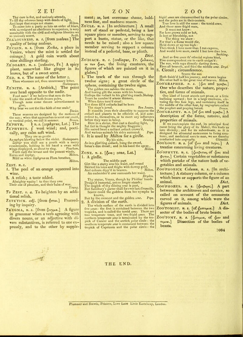 Thy care is fixt, and zealously attends, To fill thy odorous lamp with deeds of light, And hope that reaps not shame. Milton. To enter into a party as into an order of friars, with so resigned an obedience to superiors, is very unsuitable with the civil and religious liberties we so zealously assert. ■ Swift. Zea'lousness. n. s. [from zealous.] The quality of being zealous. Ze'chin. 11. s. [from Zecha, a place in ^'^enice, where the mint is settled for coinage.] A gold coin worth about nine shillings sterling. Ze'doary. n. s. [zedoaire, Fr.] A spicy plant, somewhat like ginger in its leaves, but of a sweet scent. Zed. n. s. The name of the letter z. Thou whoreson zed, thou unnecessary letter. Shakespeare. Ze'nith. n. s. [Arabick,] The point over head opposite to the nadir. Fond men '. if we believe that men do live Under the zenith of botli frozen poles. Though none come thence advertisement to give. Why bear we not the like faith of our souls ? Davies. These seasons are designed by the motions of the sun ; wlien that approaches nearest our zenith, or vertical point, we call it summer. Brown. Ze'phyr, \n. s. [zephyrus,La.t.] The ZE'PHYRtis. J west wind; and, poeti- cally, any calm soft wind. They are as gentle As s:ephyrs blowing below the violet. Shakespeare. Zephyr you shall see a youth with a nierrv countenance, holding in his hand a swan with wings displayed, as about to sing. Peacham. Forth rush the levant and the ponent winds, Eurus and Zephyr. Milton. Mild as when Zephynis on Flora breathes. Milton. Zest. n.s. 1. The peel of an orange squeezed into wine. 2. A relish; a taste added. Almighty vanity ! to thee they owe Their zest of pleasure, and their balm of woe. Young. To Zest. v. a. To heighten by an addi- tional relish. Zete'tick. adj. [from |i)Te«.] Proceed- ing by inquiry. Ze'ugma, n. s. [from ^stiyf^a.] A figure in grammar when a verb agreeing with divers nouns, or an adjective with di- vers substantives, is referred to one ex- pressly, and to the other by supple- ment; as, lust overcame shame, bold- ness fear, and madness reason. Zo'cLE. n. s. [In architecture.] A small sort of stand or pedestal, being a low square piece or member, serving to sup- port a busto, statue, or the like, that needs to be raised; also a low square member serving to support a column instead of a pedestal, base, or plinth. Diet. Zo'diack. n. s. [zodiaque, Fr. ^wJiaJto;, £i£ rav ?,auv, the living creatures, the figures of which are painted on it in globes.] 1. The track of the sun through the twelve signs; a great circle of the sphere, containing the twelve signs. The golden sun salutes the morn. And having gilt the ocean with his beams. Gallops the -odiack in his glist'ring coach.S/iafcesp. Years he number'd scarce thirteen. When fates turn'd cruel: Yet three fill'd zodiacH had he been The stage's jewel. Ben Jonson. It e.\ceeds even their absurdity to suppose the zodiack and planets to be efficient of, and ante- cedent to, themselves, or to exert any influences before they were in being. Bentley. Here in a shrine, that cast a dazzling light. Sat fixt in thought the raighty Stagyrite ; His sacred head a radiant zodiack crown'd, And various animals his sides surround. Fope. 2. It is used by Milton for a girdle. By his side. As in a glist'ring zodiack, hung the sword, Satan's dire dread ; and in his hand the spear. Milton. Zone. n. s. [{wnn; zona, Lat.] 1. A girdle. The middle part Girt like a starry zone his waist, and round Skirted his loins and thighs with downy gold. And colours dipp'd in heaven. ' Milton. An embroider'd zone surrounds her waist. Dryden. Thy statue, Venus, though by Phidias' hands Design'd immortal, yet no longer stands; The magick of thy shining zone is past. But Salisbury's garter shall for ever last.Grant'i/fe. Scarce could tne goddess from her nymphs be known. But by the crescent and the golden zone. Pope. 2. A division of the earth. The whole surface of the earth is divided into five zones: the first is contained between the two tropicks, and is called the torrid zone. There are two temperate zones, and two frigid zones. The northern temperate zone is terminated by the tro- pick of Cancer and the arctick polar circle : the southern temperate zone is contained between the tropick of Capricorn and the polar circle : the frigid zones are circumscribed by the polar circles, and the poles are in their centers. True love is still the same : the torrid zdnes. And those more frigid ones. It must not know: For love grown cold or hot. Is lust or friendship, not Tlie thing we show : For that's a flame would die. Held down or up too high : Then think I love more than I can express. And would love more, csuld I but love thee less. Suckling. And as five zones th' etherial regions bind. Five correspondent are to earth assign'd : The sun, with rays directly darting down. Fires all beneath, and fries the middle zone. Dryd. 3. Circuit; circumference. Scarce the sun Hath finish'd half his journej, and scarce begins His other half in the great zone of heaven. Aliltan. Zoo'grapher. n. s. [{«») and ypaipw.] One who describes the nature, proper- ties, and forms of animals. One kind of locust stands not prone, or a little inclining upward ; but in a large erectiiess, ele- vating the two fore legs, and sustaining itself in the middle of the other four, by zoographers called the prophet and praying locust. Broioyi. Zoo'graphy. n. s. [of {w» and y^a/pu.'] A description of the forms, natures, and properties of animals. If we contemplate the end, its principal final cause being the glory of its Maker, this leads us into divinity; and for its subordinate, as it is designed for alimental sustenance to living crea- tures, and medicinal uses to man, we are thereby conducted into zoography. Glanville. Zoo'logy. n. s. [of ^uov and Xoyoq.] A treatise concerning living creatures. Zo'ophyte. n. s. [(uopvTov, of ^wo? and (pvrov.'] Certain vegetables or substances which partake of the nature both of ve- getables and animals. Zoo'PHORiCK Column, n. s. [In archi- tecture.] A statuary column, or a column which bears or supports the figure of an animal. Diet. Zoo'PHORUS. n. s. [^oipsfoc] A part between the architraves and cornice, so called on account of the ornaments carved on it, among which were the figures of animals. Diet. Zoo'tomist. n. s. [of ^uaTo^ia.] A di&- secter of the bodies of brute beasts. Zoo'tomy. n. t. [^wTo/Aia, of ^uoy and TSfAvu.] Dissection of the bodies of beasts. 1084 THE END. Plummcr and Brewis, Printers, Love Laue Little Eastclicap, London.