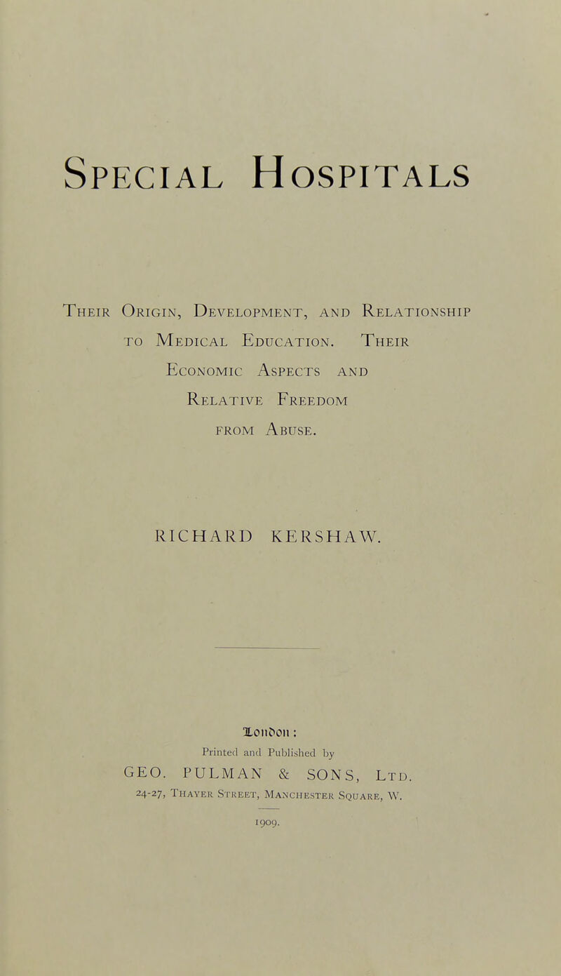 Their Origin, Development, and Relationship TO Medical Education. Their Economic Aspects and Relative Freedom FROM Abuse. RICHARD KERSHAW. Printed and Published by GEO. PULMAN & SONS, Ltd. 24-27, Thayer Street, Manchester Square, W. 1909.