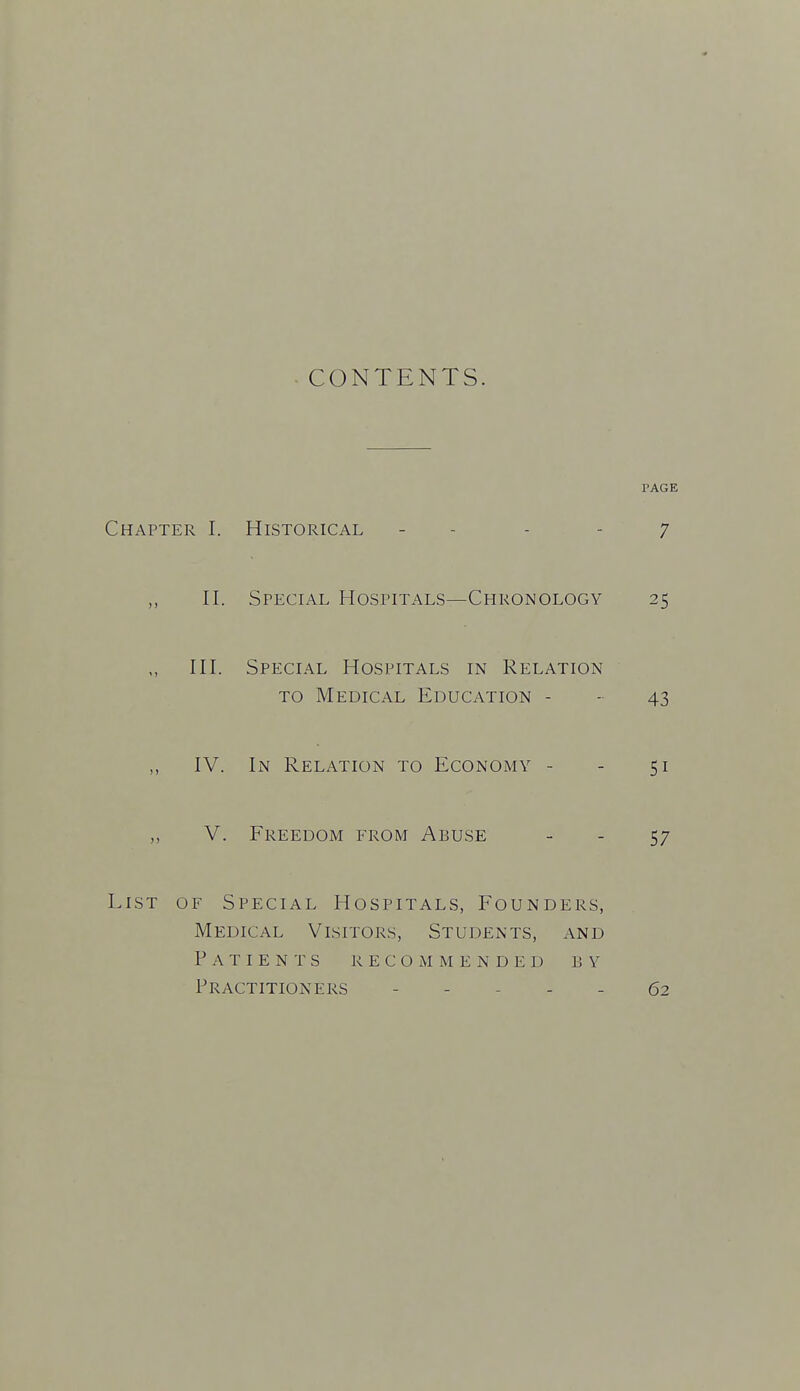 CONTENTS. PAGE Chapter I. Historical - - - - 7 II. Special Hospitals—Chronology 25 III. Special Hospitals in Relation TO Medical Education - - 43 IV. In Relation to Economy - - 51 V. Freedom from Abuse - - 57 List of Special Hospitals, Founders, Medical Visitors, Students, and Patients recommended by Practitioners - . . - _ 62