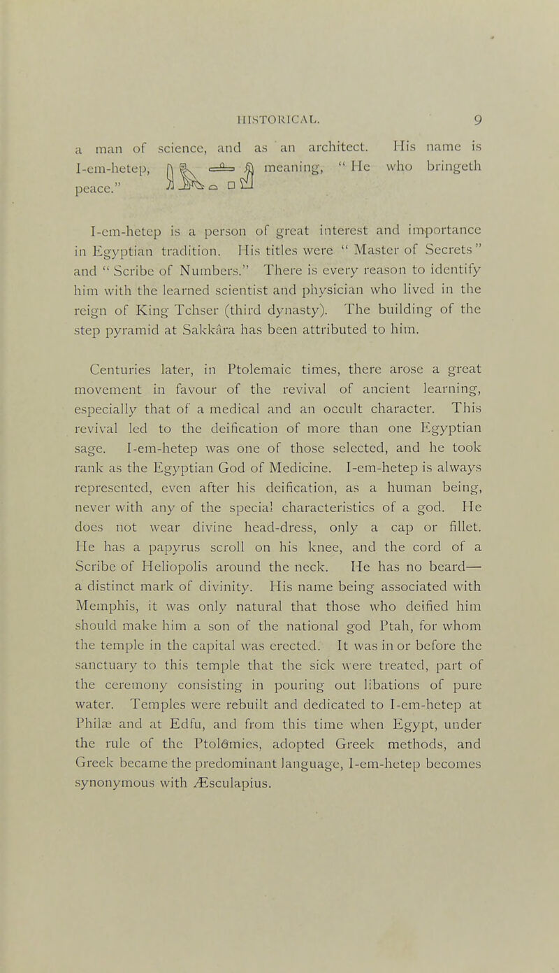 a man of .science, and a.s an architect. His name is 1-em-hetep, h |. <=^ ^ meaning,  He who bringeth peace. Ul^^c. D^iJ I-em-hetep is a person of great interest and iirbportance in Egyptian tradition. His titles were  Master of Secrets and  Scribe of Numbers. There is every reason to identify him with the learned scientist and physician who lived in the reign of King Tchser (third dynasty). The building of the step pyramid at Sakkiira has been attributed to him. Centuries later, in Ptolemaic times, there arose a great movement in favour of the revival of ancient learning, especially that of a medical and an occult character. This revival led to the deification of more than one Egyptian sage. I-em-hetep was one of those selected, and he took rank as the Egyptian God of Medicine. I-em-hetep is always represented, even after his deification, as a human being, never with any of the special characteristics of a god. He does not wear divine head-dress, only a cap or fillet. He has a papyrus scroll on his knee, and the cord of a Scribe of Heliopolis around the neck. He has no beard— a distinct mark of divinity. His name being associated with Memphis, it was only natural that those who deified him should make him a son of the national god Ptah, for whom the temple in the capital was erected. It was in or before the sanctuary to this temple that the sick were treated, part of the ceremony consisting in pouring out libations of pure water. Temples were rebuilt and dedicated to I-em-hetep at Philfe and at Edfu, and from this time when Egypt, under the rule of the Ptolemies, adopted Greek methods, and Greek became the predominant language, I-em-hetep becomes synonymous with ^sculapius.