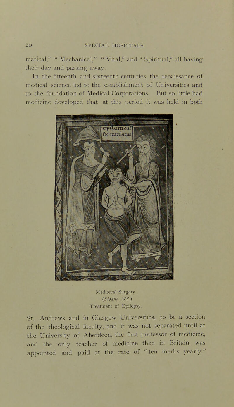 matical,  Mechanical,  Vital, and  Spiritual, all having their day and passing away. In the fifteenth and sixteenth centuries the renaissance of medical science led to the establishment of Universities and to the foundation of Medical Corporations. But so little had medicine developed that at this period it was held in both Media!val Surgery. [Sloane MS.) Treatment of Epilepsy. St. Andrews and in Glasgow Universities, to be a section of the theological faculty, and it was not separated until at the University of Aberdeen, the first professor of medicine, and the only teacher of medicine then in Britain, was appointed and paid at the rate of ten mcrks yearly.