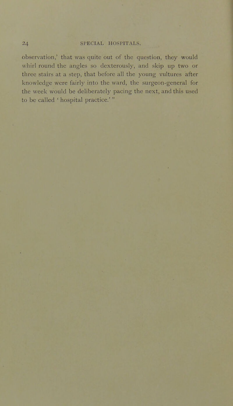 observation,' that was quite out of the question, they would whirl round the angles so dexterously, and skip up two or three stairs at a step, that before all the young vultures after knowledge were fairly into the ward, the surgeon-general for the week would be deliberately pacing the next, and this used to be called ' hospital practice.' 