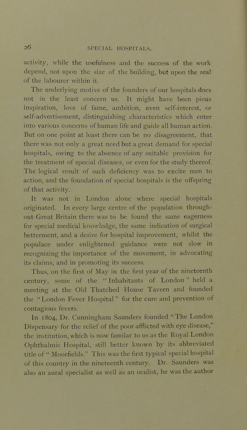 activity, while the usefuhiess and the success of the work depend, not upon the size of the building, but upon the zeal of the labourer within it. The underlying motive of the founders of our hospitals docs not in the least concern us. It might have been pious inspiration, love of fame, ambition, even self-interest, or self-advertisement, distinguishing characteristics which enter into various concerns of human life and guide all human action. But on one point at least there can be no disagreement, that there was not only a great need but a great demand for special hospitals, owing to the absence of any suitable provision for the treatment of special diseases, or even for the study thereof. The logical result of such deficiency was to excite men to action, and the foundation of special hospitals is the offspring of that activity. It was not in London alone where special hospitals originated. In every large centre of the population through- out Great Britain there was to be found the same eagerness for special medical knowledge, the same indication of surgical betterment, and a desire for hospital improvement, whilst the populace under enlightened guidance were not slow in recognizing the importance of the movement, in advocating its claims, and in promoting its success. Thus, on the first of May in the first year of the nineteenth century, some of the  Inhabitants of London  held a meeting at the Old Thatched House Tavern and founded the  London Fever Hospital  for the cure and prevention of contagious fevers. In 1804, Dr. Cunningham Saunders founded The London Dispensary for the relief of the poor afflicted with eye disease, the institution, which is now familar to us as the Royal London Ophthalmic Hospital, still better known by its abbreviated title of  Moorfields. This was the first typical special hospital of this country in the nineteenth century. Dr. Saunders was also an aural specialist as well as an oculist, he was the author