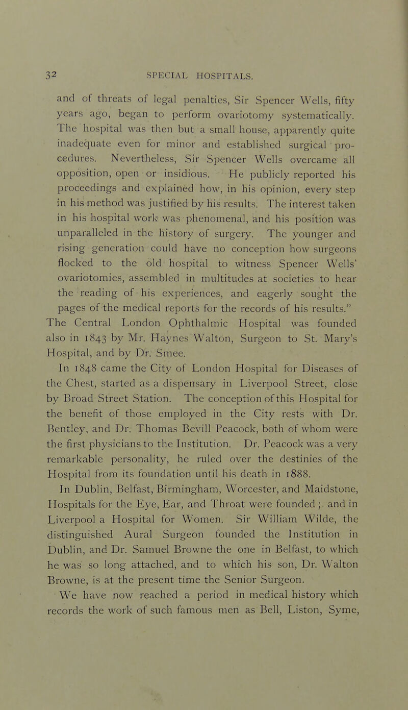 and of threats of legal penalties, Sir Spencer Wells, fifty years ago, began to perform ovariotomy systematically. The hospital was then but a small house, apparently quite inadequate even for minor and established surgical pro- cedures. Nevertheless, Sir Spencer Wells overcame all opposition, open or insidious. He publicly reported his proceedings and explained how, in his opinion, every step in his method was justified by his results. The interest taken in his hospital work was phenomenal, and his position was unparalleled in the history of .surgery. The younger and rising generation could have no conception how surgeons flocked to the old hospital to witness Spencer Wells' ovariotomies, assembled in multitudes at societies to hear the reading of his experiences, and eagerly sought the pages of the medical reports for the records of his results. The Central London Ophthalmic Hospital was founded also in 1843 by Mr. Haynes Walton, Surgeon to St. Mary's Hospital, and by Dr. Smee. In 1848 came the City of London Hospital for Diseases of the Chest, started as a dispensary in Liverpool Street, close by Broad Street Station. The conception of this Hospital for the benefit of those employed in the City rests with Dr. Bentley, and Dr. Thomas Bevill Peacock, both of whom were the first physicians to the Institution. Dr. Peacock was a very remarkable personality, he ruled over the destinies of the Hospital from its foundation until his death in 1888. In Dublin, Belfast, Birmingham, Worcester, and Maidstone, Hospitals for the Eye, Ear, and Throat were founded ; and in Liverpool a Hospital for Women. Sir William Wilde, the distinguished Aural Surgeon founded the Institution in Dublin, and Dr. Samuel Browne the one in Belfast, to which he was so long attached, and to which his son. Dr. Walton Browne, is at the present time the Senior Surgeon. We have now reached a period in medical history which records the work of such famous men as Bell, Liston, Syme,