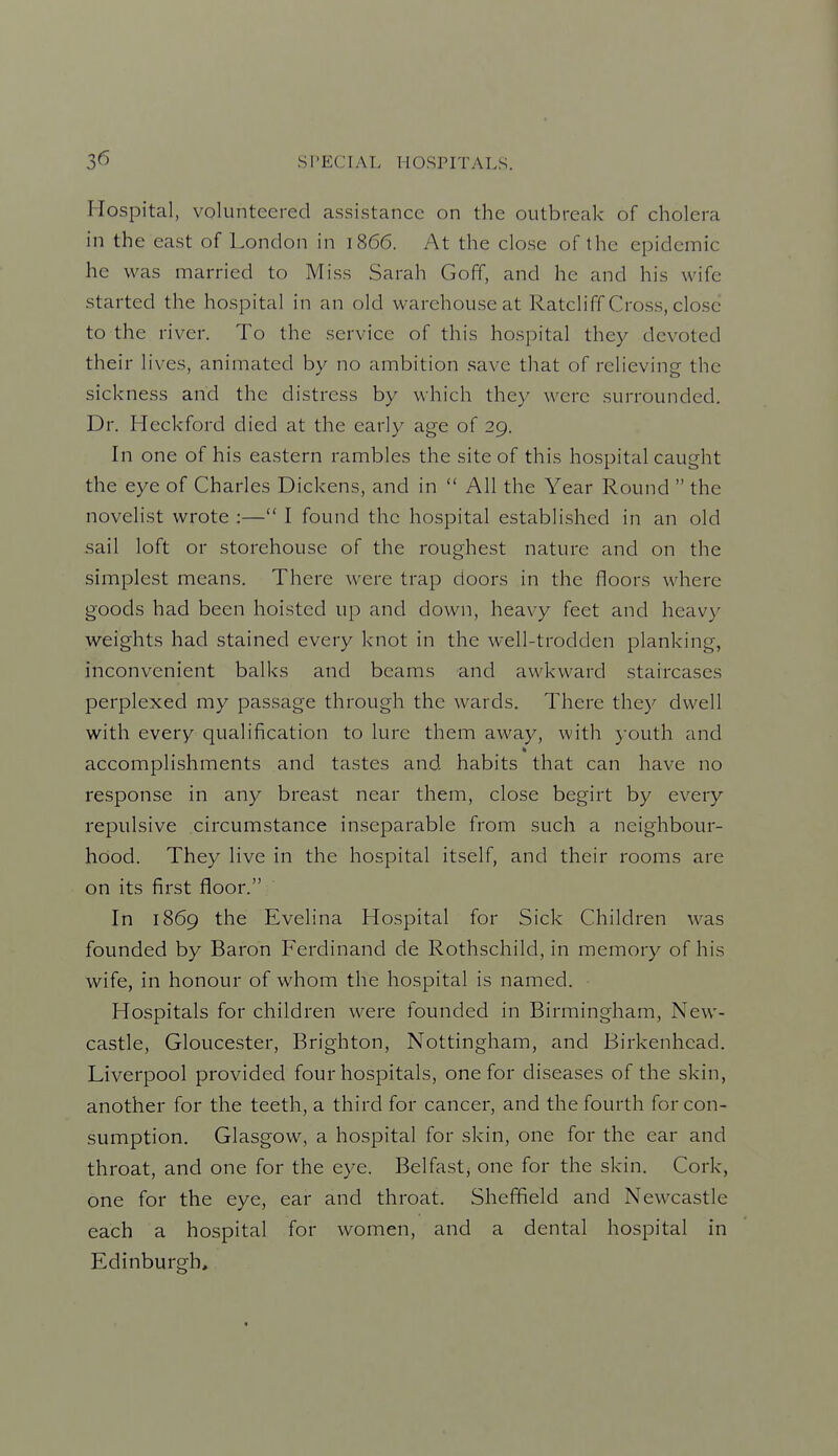 Hospital, volunteered assistance on the outbreak of cholera in the east of London in 1866. At the close of the epidemic he was married to Miss Sarah Goff, and he and his wife started the hospital in an old warehouse at Ratcliff Cross, close to the river. To the service of this hospital they devoted their lives, animated by no ambition .save that of relieving the sickness and the distress by which they were surrounded. Dr. Heckford died at the early age of 29. In one of his eastern rambles the site of this hospital caught the eye of Charles Dickens, and in  All the Year Round  the novelist wrote :— I found the hospital established in an old sail loft or storehouse of the roughest nature and on the simplest means. There were trap doors in the floors where goods had been hoisted up and down, heavy feet and heavy weights had stained every knot in the well-trodden planking, inconvenient balks and beams and awkward staircases perplexed my passage through the wards. There they dwell with every qualification to lure them away, with youth and accomplishments and tastes and habits that can have no response in any breast near them, close begirt by every repulsive circumstance inseparable from such a neighbour- hood. They live in the hospital itself, and their rooms are on its first floor. In 1869 the Evelina Hospital for Sick Children was founded by Baron Ferdinand de Rothschild, in memory of his wife, in honour of whom the hospital is named. Hospitals for children were founded in Birmingham, New- castle, Gloucester, Brighton, Nottingham, and Birkenhead. Liverpool provided four hospitals, one for diseases of the skin, another for the teeth, a third for cancer, and the fourth for con- sumption. Glasgow, a hospital for skin, one for the ear and throat, and one for the eye. Belfast, one for the skin. Coi'k, one for the eye, ear and throat. Shejffield and Newcastle each a hospital for women, and a dental hospital in Edinburgh,