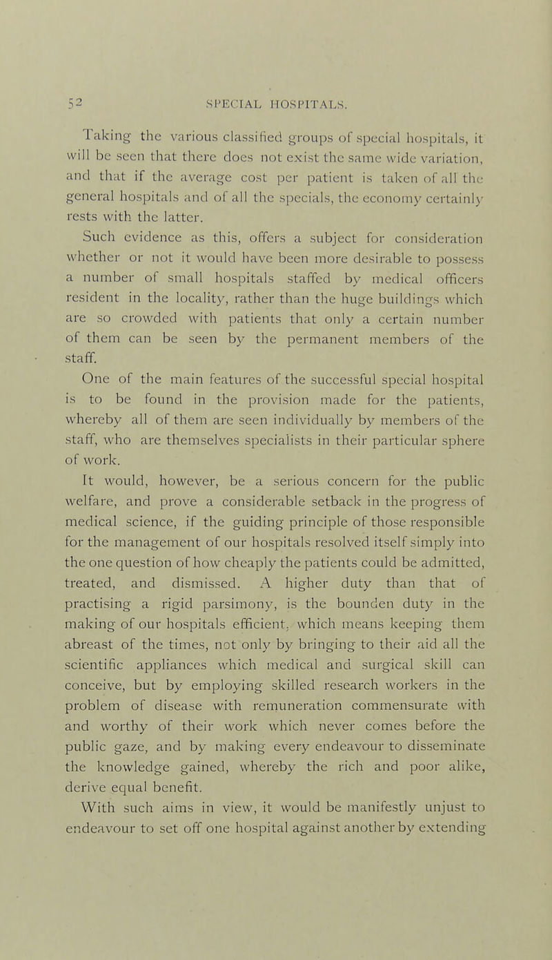 Taking the various classified groups of special hospitals, it will be seen that there does not exist the same wide variation, and that if the average cost per patient is taken of all the general hospitals and of all the specials, the economy certainly rests with the latter. Such evidence as this, offers a subject for consideration whether or not it would have been more desirable to possess a number of small hospitals staffed by medical officers resident in the locality, rather than the huge buildings which are so crowded with patients that only a certain number of them can be seen by the permanent members of the staff. One of the main features of the successful special hospital is to be found in the provision made for the patients, whereby all of them are seen individually by members of the staff, who are themselves specialists in their particular sphere of work. It would, however, be a serious concern for the public welfare, and prove a considerable setback in the progress of medical science, if the guiding principle of those responsible for the management of our hospitals resolved itself simply into the one question of how cheaply the patients could be admitted, treated, and dismissed. A higher duty than that of practising a rigid parsimony, is the bounden duty in the making of our hospitals efficient, which means keeping them abreast of the times, not only by bringing to their aid all the scientific appliances which medical and surgical skill can conceive, but by employing skilled research workers in the problem of disease with remuneration commensurate with and worthy of their work which never comes before the public gaze, and by making every endeavour to disseminate the knowledge gained, whereby the rich and poor alike, derive equal benefit. With such aims in view, it would be manifestly unjust to endeavour to set off one hospital against another by extending