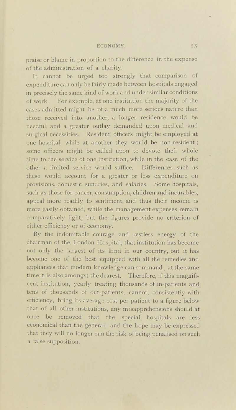 praise or blame in proportion to the difference in the expense of the administration of a charity. It cannot be urged too strongly that comparison of expenditure can only be fairly made between hospitals engaged in precisely the same kind of work and under similar conditions of work. For example, at one institution the majority of the cases admitted might be of a much more serious nature than those received into another, a longer residence would be needful, and a greater outlay demanded upon medical and surgical necessities. Resident officers might be employed at one hospital, while at another they would be non-resident; some officers might be called upon to devote their whole time to the service of one institution, while in the case of the other a limited service would suffice. Differences such as these would account for a greater or less expenditure on provisions, domestic sundries, and salaries. Some hospitals, such as those for cancer, consumption, children and incurables, appeal more readily to sentiment, and thus their income is more easily obtained, while the management expenses remain comparatively light, but the figures provide no criterion of either efficiency or of economy. By the indomitable courage and restless energy of the chairman of the London Hospital, that institution has become not only the largest of its kind in our country, but it has become one of the best equipped with all the remedies and appliances that modern knowledge can command ; at the same time it is also amongst the dearest. Therefore, if this magnifi- cent institution, yearly treating thousands of in-patients and tens ot thousands of out-patients, cannot, consistently with efficiency, bring its average cost per patient to a figure below that of all other institutions, any misapprehensions should at once be removed that the special hospitals are less economical than the general, and the hope may be expressed that they will no longer run the risk of being penalised on such a false supposition.