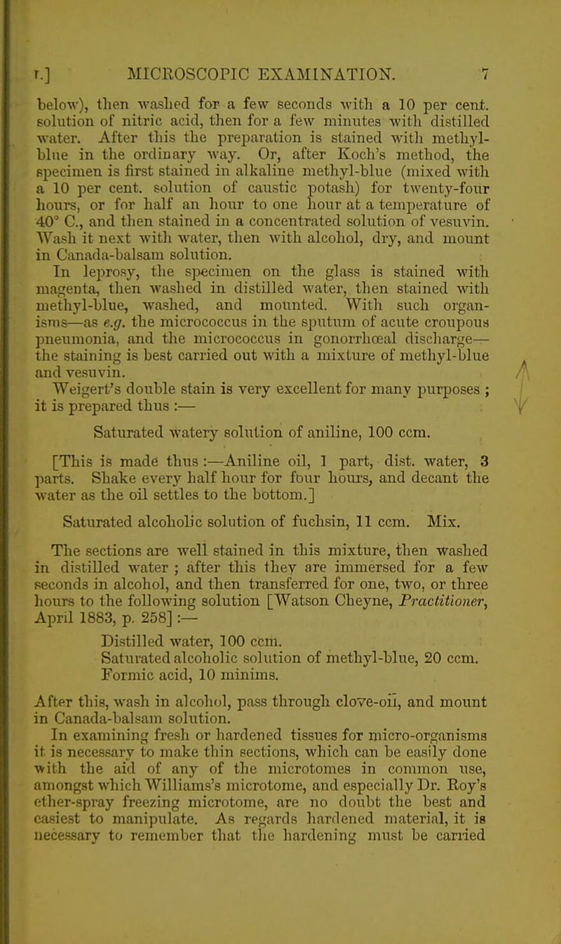 below), then washed for a few seconds with a 10 per cent, solution of nitric acid, then for a few minutes with distilled water. After this the preparation is stained with methyl- bine in the ordinary way. Or, after Koch's method, the specimen is first stained in alkaline methyl-blue (mixed with a 10 per cent, solution of caustic potash) for twenty-four hours, or for half an hoi;r to one hour at a temperature of 40° C, and then stained in a concentrated solution of vesuvin. Wash it next with water, then Avith alcohol, dry, and mount in Canada-balsam solution. In leprosy, the s]jecimen on the glass is stained with magenta, then washed in distilled water, then stained with methyl-blue, washed, and mounted. With such organ- isms—as e.g. the micrococcus in the sputum of acute croupous pneiimonia, and the micrococcus in gonorrhoeal discharge— the staining is best carried out with a mixture of methyl-blue and vesuvin. Weigert's double stain is very excellent for many purposes ; it is prepared thus :— y Saturated watery solution of aniline, 100 ccm. [This is made thus :—Aniline oil, 1 part, dist. water, 3 parts. Shake every half hour for four hours, and decant the water as the oil settles to the bbttom.] Saturated alcoholic solution of fuchsin, 11 ccm. Mix. The sections are well stained in this mixture, then washed in distilled water ; after this they are immersed for a few seconds in alcohol, and then transferred for one, two, or three hours to the following solution [Watson Cheyne, Practitioner, April 1883, p. 258] :— Distilled water, 100 cbm. Saturated alcoholic .solution of methyl-blue, 20 ccm. Formic acid, 10 minims. After this, wash in alcohol, pass through clove-oil, and mount in Canada-balsam solution. In examining fresh or hardened tissues for micro-organisms it is necessary to make thin sections, which can be easily done with the aid of any of the microtomes in common use, amongst which Williams's microtome, and especially Dr. Koy's ether-spray freezing microtome, are no doubt the best and easiest to manipulate. As regards hardened material, it is necessary to remember that tlie hardening must be earned