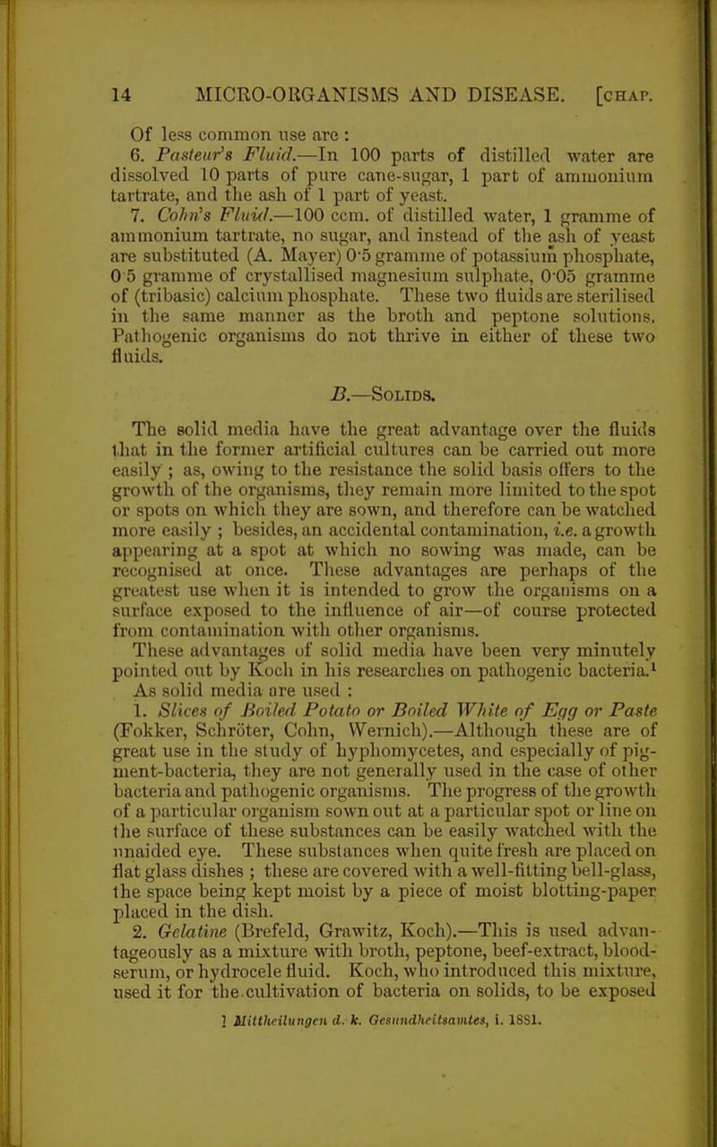 Of less common use are : 6. Pasteur's Fluid.—In 100 p.arts of distilled water are dissolved 10 parts of pure cane-sugar, 1 part of ammoniuia tartrate, and the ash of 1 part of yeast. 7. Cohnh FluicL—100 com. of distilled water, 1 gramme of ammonium tartrate, no sugar, and instead of the asla of yeast are substituted (A. Mayer) 0'5 gramme of potassium phosphate, 0 5 gramme of crystallised magnesium sulphate, 0'05 gramme of (tribasic) calcium phosphate. These two fluids are sterilised in the same manner as the broth and peptone solutions. Pathogenic organisms do not thrive in either of these two fluids. B.—Solids. The solid media have the great advantage over the fluids that in the former artificial cultures can be carried out more easily ; as, owing to the resistance the solid basis offers to the growth of the organisms, they remain more limited to the spot or spots on which they are sown, and therefore can be watched more easily ; besides, an accidental contamination, i.e. a growth appearing at a spot at which no sowing was made, can be recognised at once. These advantages are perhaps of the greatest use when it is intended to grow the organisms on a surface exposed to the influence of air—of course protected from contamination with other organisms. These ail vantages of solid media have been very minutely pointed ont by Koch in his researches on pathogenic bacteria.^ As solid media are used : 1. Slices of Boiled Potato or Boiled White of Egg or Paste (Fokker, Schroter, Cohn, Wernich).—Although these are of great use in the study of hyphomycetes, and especially of pig- ment-bacteria, they are not generally used in the case of other bacteria and pathogenic organisms. The progress of the growth of a particular organism sown out at a particular spot or line on the surface of these substances can be easily watched with the unaided eye. These substances when quite fresh are placed on flat glass dishes ; these are covered with a well-fitting bell-glass, the space being kept moist by a piece of moist blotting-paper placed in the dish. 2. Gelatine (Brefeld, Grawitz, Koch).—This is used advan- tageously as a mixture with broth, peptone, beef-extract, blood- serum, or hydrocele fluid. Koch, who introduced this mixture, used it for the.cultivation of bacteria on solids, to be exposed 3 Uittheibingen d. k. Qesnndhcitsamtes, i. 18S1.