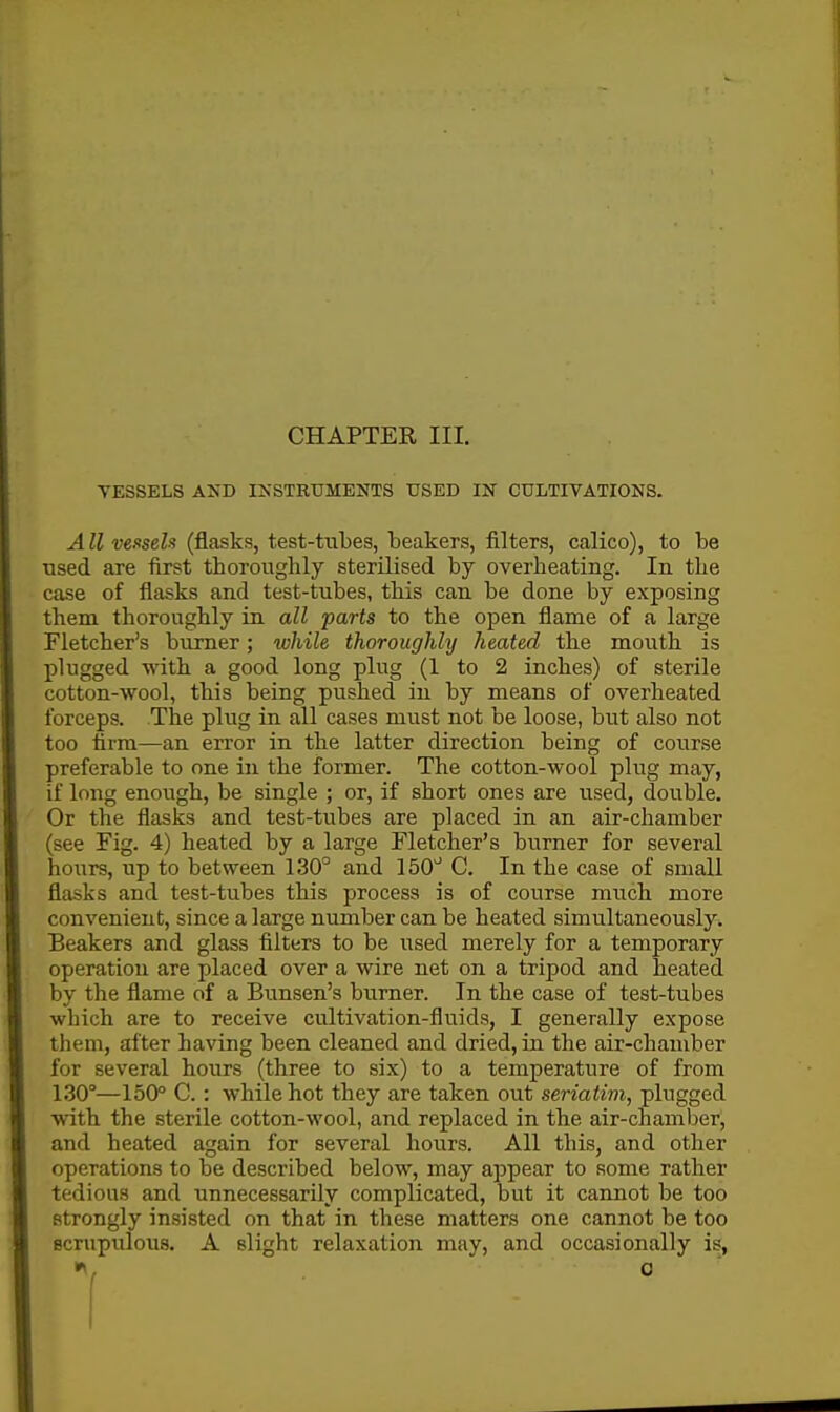 VESSELS AND INSTRUMENTS USED IN CULTIVATIONS. AII venseh (flasks, test-tubes, beakers, filters, calico), to be used are first thoroughly sterilised by overheating. In the case of flasks and test-tubes, this can be done by exposing them thoroughly in all parts to the open flame of a large Fletcher's burner; while thoroughly heated the mouth is plugged with a good long plug (1 to 2 inches) of sterile cotton-wool, this being pushed in by means of overheated forceps. The plug in all cases must not be loose, but also not too firm—an error in the latter direction being of course preferable to one in the former. The cotton-wool plug may, if long enough, be single ; or, if short ones are used, double. Or the flasks and test-tubes are placed in an air-chamber (see Fig. 4) heated by a large Fletcher's burner for several hours, up to between 130° and 150^ C. In the case of small flasks and test-tubes this process is of course much more convenient, since a large number can be heated simultaneously^ Beakers and glass filters to be used merely for a temporary operation are placed over a wire net on a tripod and heated by the flame of a Btinsen's bi;rner. In the case of test-tubes which are to receive cultivation-fluids, I generally expose them, after having been cleaned and dried, in the air-chamber for several hours (three to six) to a temperature of from 130°—150° C. : while hot they are taken out seriatim, plugged with the sterile cotton-wool, and replaced in the air-chamber, and heated again for several hours. All this, and other operations to be described below, may appear to some rather tedious and unnecessarily complicated, but it cannot be too strongly insisted on that in these matters one cannot be too scrupiilous. A slight relaxation may, and occasionally is,