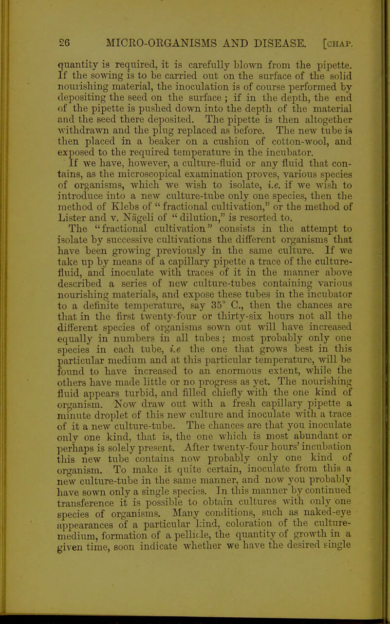 quantity is required, it is carefully blown from the pipette. If the somng is to be carried out on the surface of the solid nourishing material, the inoculation is of course performed by depositing the seed on the surface ; if in tlie depth, the end of the pipette is pushed down into the depth of the material and the seed there deposited. The pipette is then altogether Avithdrawn and the plug replaced as before. The new tube is then placed in a beaker on a cushion of cotton-wool, and exposed to the required temperature in the incubator. If we have, however, a culture-fluid or any fluid that con- tains, as the microscopical examination proves, various species of organisms, which we wish to isolate, i.e. if we wish to introduce into a new culture-tube only one species, then the jnethod of Klebs of  fractional cultivation, or the method of Lister and v. Nageli of  dilution, is resorted to. The fractional cultivation consists in the attempt to isolate by successive cultivations the diiferent organisms that have been growing previously in the same culture. If we take up by means of a capillary pipette a trace of the culture- fluid, and inoculate with traces of it in the manner above described a series of new culture-tubes containing various nourishing materials, and expose these tubes in the incubator to a definite temperature, say 35° C, then the chances are that in the first twenty-four or thirty-six hours not all the different species of oi'ganisms sown out will have increased equally in numbers in all tubes; most probably only one species in each tube, i.e the one that grows best in this particular medium and at this particular temperature, will be found to have increased to an enormous extent, while the others have made little or no progress as yet. The nourisliing fluid appears turbid, and filled chiefly with the one kind of organism. Noav draw out with a fresh capillary pipette a minute dro])let of this new culture and inoculate with a trace of it a new culture-tube. The chances are that you inoculate only one kind, that is, the one which is most abundant or jterhaps is solely present. After twenty-four hours' incubation tliis new tube coiitains now probably only one kind_ of organism. To make it quite certain, inoculate from this a new culture-tube in the same manner, and now you probably have sown only a single speci(;s. In this manner by continued transference it is possible to obtain cultures with only one species of organisms. Mauy comlitions, such as naked-eye appearances of a particular kind, coloration of the culture- medium, formation of a pellide, the quantity of growth in a given time, soon indicate whether we have the desired shigle