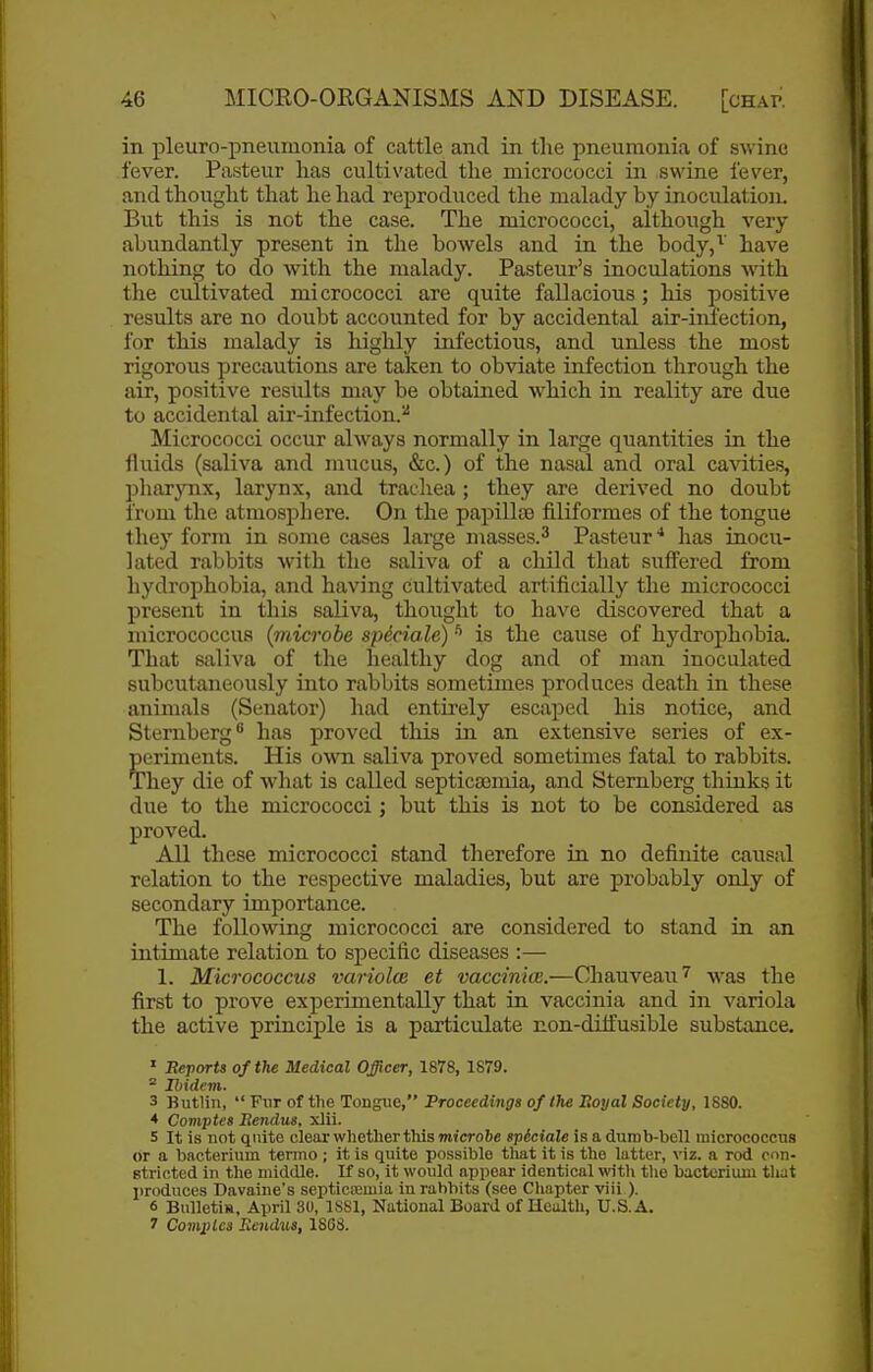 in pleuro-pneumonia of cattle and in the pneumonia of swine fever. Pasteur lias cultivated the micrococci in swine fever, and thought that he had reproduced the malady by inoculation. But this is not the case. The micrococci, although very abundantly present in the bowels and in the body,^' have nothing to do -with the malady. Pasteur's inoculations with the cultivated micrococci are quite fallacious ; his positive results are no doubt accounted for by accidental air-infection, for this malady is highly infectious, and unless the most rigorous precautions are taken to obviate infection through the air, positive results may be obtained which in reality are due to accidental air-infection.^ Micrococci occur always normally in large quantities in the fluids (saliva and mucus, «Sic.) of the nastU. and oral ca^dties, pliarynx, larynx, and trachea ; they are derived no doubt from the atmosphere. On the papillae filiformes of the tongue they form in some cases large masses.^ Pasteur ■* has inocu- lated rabbits with the saliva of a child that suffered from hydrophobia, and having cultivated artificially the micrococci present in this saliva, thought to have discovered that a micrococcus (microbe spdciale) ^ is the cause of hydrophobia. That saliva of the healthy dog and of man inoculated subcutaneously into rabbits sometimes produces death in these animals (Senator) had entirely escaped his notice, and Sternberg has proved this in an extensive series of ex- periments. His own saliva proved sometimes fatal to rabbits. They die of what is called septicaemia, and Sternberg thuiks it due to the micrococci; but this is not to be considered as proved. All these micrococci stand therefore in no definite causal relation to the respective maladies, but are probably only of secondary importance. The following micrococci are considered to stand in an intimate relation to specific diseases :— 1. Micrococcus variolce et vaccinice.—Chauveau^ was the first to prove experimentally that in vaccinia and in variola the active principle is a particulate non-dilfusible substance. ' Reports of the Medical Officer, 1878, 1879. ^ Ibidem. 3 Butlin,  Fur of the Tongue, Proceedings of the Soyal Society, 1880. * Comptes Eendus. xlii. 5 It is not quite clear whether this microbe spiciale is a dumb-bell micrococcus or a ijacterium termo ; it is quite possible tliat it is the latter, viz. a rod con- stricted in the middle. If so, it would appear identical with the bacterium that produces Davaine's septica;mia in rabbits (see Chapter viii ). 6 BulletiK. April 30, 1881, National Board of Health, U.S.A. 7 CoviiHcs Eendus, 1868.