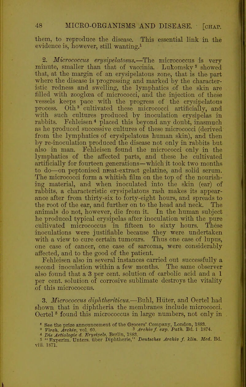 them, to reproduce the disease. This essential link in the evidence is, however, still wanting,^ 2. Micrococcus erysipelatnsus.—The micrococcus is very minute, smaller than that of vaccinia. Lukomsky^ showed that, at the margin of an erysipelatous zone, that is the part where the disease is progressing and marked by the character- istic redness and swelling, the lymphatics of the skin are iilled with zooglcea of micrococci, and the injection of these vessels keeps pace with the progress of the erysipelatous process. 0th ^ cultivated these micrococci artificially, and with such cultures produced by inoculation erysipelas in rabbits. Fehleisen* placed this beyond any doxibt, inasmuch as he produced successive cultures of these micrococci (derived from the lymphatics of erysipelatous human skin), and then by re-inoculation produced the disease not only in rabbits but also in man. Fehleisen found the micrococci only in the lymphatics of the affected parts, and these he cultivated artihcially for fourteen generations—which it took two months to do—on peptonised meat-extract gelatine, and solid serum. The micrococci form a whitish film on the top of the nourish- ing material, and when inoculated into the skin (ear) of rabbits, a characteristic erysipelatous rash makes its appear- ance after from thirty-six to forty-eight hours, and spreads to the root of the ear, and further on to the head and neck. The animals do not, however, die from it. In the human subject he produced t^'^ical erysipelas after inoculation with the pure cultivated micrococcus in fifteen to sixty hours. These inoculations were justifiable because they were undertaken with a view to cure certain tumours. Thus one case of lupus, one case of cancer, one case of sarcoma, were considerably affected, and to the good of the patient. Fehleisen also in several instances carried out successfully a second inoculation within a few months. The same observer also found that a 3 per cent, solution of carbolic acid and a 1 per cent, solution of corrosive sublimate destroys the vitality of this micrococcus. 3. Micrococcus diphtheriticus.—Buhl, Hiiter, and Oertel had shown that in diphtheria the membranes include micrococci. Oertel ° found this micrococcus in large numbers, not only in . ' See the prize announcement of the Grocers' Company, London, 1883.  Vireh. Archiv, vol. 60. 3 Archivf. exp. Path. Bd. i 1874. ^ Die Ae.tiologie. d. Krysipels, Berlin, 1S8.3. 5  Kxperim. Unter.s. tiber Diplitherie, Deutsches Archiv f. klin. Med. Bd. viii. 1871.