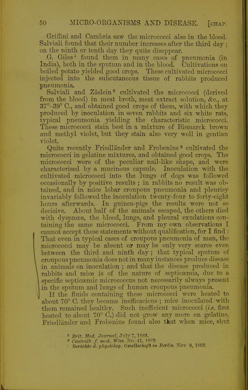 GriGBni and Cambria saw tlie micrococci also in the blood. Salviali found that their number increases after the third day ; on the ninth or tenth day they quite disappear. G. Giles ^ found them in many cases of pneiimonia (in India), both in the sputum and in the blood. Cultivations on boiled potato yielded good crops. These cultivated micrococci injected into the subcutaneous tissue of rabbits produced pneumonia, Salviali and Zaslein^ cultivated the micrococci (derived from the blood) in meat broth, meat extract solution, &c., at 37°-39° C, and obtained good crops of them, with which they produced by inoculation in seven rabbits and six white rats, typical pneumonia yielding the characteristic micrococci. These micrococci stain best in a mixture of Bismarck brown and methyl violet, but they stain also very well in gentian violet. Quite recently Friedlander and Frobenius ^ cultivated the micrococci in gelatine mixtures, and obtained good crops. The micrococci were of the peculiar nail-like shape, and were characterised by a mucinous capsule. Inoculation with the cultivated micrococci into the lungs of dogs was followed occasionally by positive results ; in rabbits no result was ob- tained, and in mice lobar croupous pneumonia and pleurisy invariablj'' followed the inoculation twenty-four to forty-eight hours afterwards. In guinea-pigs the results were not so decisive. About half of the animals escaped, the others died with dyspnoea, the blood, lungs, and pleural exudations con- taining the same micrococci. From my own observations I cannot accept these statements without qualification, for I find : That even in typical cases of croupous pneumonia of man, the micrococci may be absent or may be only very scarce even between the third and ninth day ; that typical sputum of croupous pneumonia does not in many instances produce disease in animals on inoculation ; and that the disease produced in rabbits and mice is of the nature of se.ptica}mia, due to a I specific septicsemic micrococciis not necessarily always present in the sputum and lungs of human croupous pneumonia. If the fluids containing these micrococci were heated to about 70° C. they became inefficacious ; mice inoculated witli them remained healthy. Such inefficient micrococci {i.e. first heated to about 70 C.) did not grow any more on gelatine. Friedlander and Frobenius found also tkat when mice, shut ' nrit. Med. Journal, Jiilv 7, 188S.  Cevtralh f. m>d. Wins. No. 41, 1RP3. • Berichte d. jihy^iolog. GeselUchaft in Berlin. Nov 9, 1883.