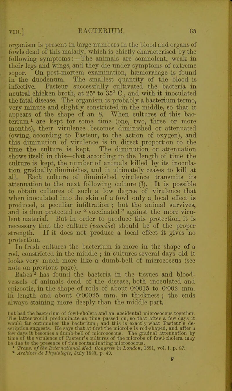 organism is present in large numbers in the blood and organs of fowls dead of this malady, which is chiefly characterised by the folloAving symptoms :—The animals are somnolent, weak in their legs and wings, and they die under symptoms of extreme sopor. On post-mortem examination, haemorrhage is found in the duodenum. The smallest quantity of the blood is infective. Pasteur successfully cultivated the bacteria in neutral chicken broth, at 25° to 35° C, and with it inoculated the fatal disease. The organism is probably a bacterium termo, very minute and slightly constricted in the middle, so that it appears of the shape of an 8. When cultures of this bac- terium ^ are kept for some time (one, two, three or more months), their virulence becomes diminished or attenuated (o^ving, according to Pasteur, to the action of oxygen), and this diminution of virulence is in direct proportion to the time the culture is kept. The diminution or attenuation shows itself in this^—that according to the length of time the culture is kept, the number of animals killed by its inocula- tion gradually diminishes, and it ultimately ceases to kill at all. Each culture of diminished virulence transmits its attenuation to the next following culture (?). It is possible to obtain cultures of such a low degree of virulence that when inoculated into the skin of a fowl only a local effect is produced, a peculiar infiltration ; but the animal survives, and is then protected or  vaccinated  against the more viru- lent material. But in order to produce this protection, it is necessary that the culture (^vaccine) should be of the proper strength. If it does not produce a local effect it gives no protection. In fresh cultures the bacterium is more in the shape of a rod, constricted in the middle ; in cultures several days old it looks very much more Like a dumb-bell of micrococcus (see note on previous page). Babes ^ has found the bacteria in the tissues and blood- \-essels of animals dead of the disease, both inoculated and epizootic, in the shape of rods of about O'OOIS to 0 002 mm. in length and about 0*00025 mm. in thickness ; the ends always staining more deeply than the middle part. but had the bacterinm of fowl-cholera and an accidental micrococcus together. The latter would predoniinate as time passed on, so that after a few days it would fur outnumber the bacterium ; and this is exactly wliat Pasteur's de- Rcriplion suggests. He says that at first the microbe is rod-shaped, and after a few day.-} it becomes a dumb-bell of micrococcus. The gradual attenuation by time of the virulence of Pii.steur'8 cultures of the microbe of fowl-cholera may b() due to the presence of this contaminating micrococcus. ' Trans, of the Interimtional Med. Congrraa in London, 18S1, vol. i. p. 87. * Archives de Physioloyie, July 18S.3, p 49.