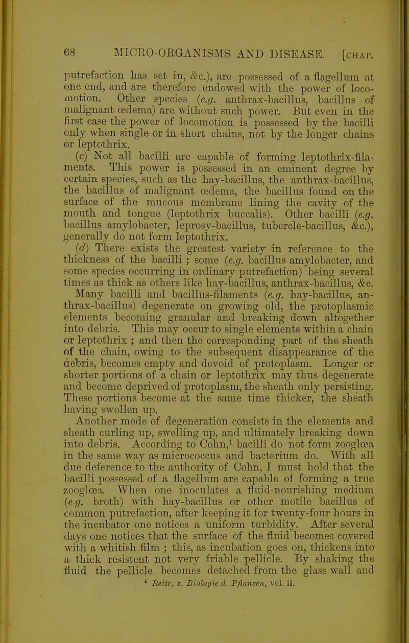 putrefaction lias set in, &c.), are possessed of a flagellura at one end, and are therefore endowed with the power of loco- motion. Other species {e.g. anthrax-bacillus, bacillus of malignant oedema) are without such power. But even in the first case the power of locomotion is possessed by the bacilli only when single or in short chains, not by the longer chains or leptothrix. (c) Not all bacilli are capable of forming leptothrix-fila- ments. This power is possessed in an eminent degree by certain species, such as the hay-bacillus, the anthrax-bacillus, the bacillus of malignant ojdema, the bacillus found on the surface of the mucous membrane lining the cavity of the mouth and tongue (leptothrix buccalis). Other bacilli {e.g. bacillus amylobacter, leprosy-bacUlus, tubercle-bacillus, &c.), generally do not form leptothrix. {d) There exists the greatest variety in reference to the thickness of the bacilli ; some {e.g. bacillus amylobacter, and •some species occurring in ordinary putrefaction) being several limes as thick as others like hay-bacillus, anthrax-bacillus, &c. Many bacilli and bacillus-filaments {e.g. hay-bacillus, an- thrax-bacillus) degenerate on growing old, the protoplasmic elements becoming granular and breaking down altogether into debris. This may occur to single elements within a chain or leptothrix ; and then the corresponding part of the sheath of the chain, owing to the subsequent disappearance of the debris, becomes empty and devoid of protoplasm. Longer or shorter portions of a chain or leptothrix may thus degenerate and become deprived of protoplasm, the sheath only persisting. These portions become at the same time thicker, the sheath having swollen up. Another mode of degeneration consists in the elements and sheath curling up, swelling up, and ultimately breaking down into debris. According to Cohn,^ bacilli do not form zoogloea in the same way as micrococcus and bacterium do. With all due deference to the authority of Cohn, I must hold that the bacilli possessed of a flagellum are capable of forming a true zoogloea. When one inoculates a fluid-nourishing medium (617. broth) with hay-bacillus or other motile bacillus of common putrefaction, after keeping it for twenty-four hours in the incubator one notices a uniform turbidity. After several days one notices that the surface of the fluid becomes covered with a whitish film ; this, as incubation goes on, thickens into a thick resistent not very friable pellicle. By shaking the fluid the pellicle becomes detached from the glass wall and * Beiir. z. Biologic d. Pflanzen, vol. ii.