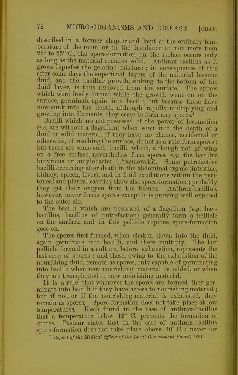 described in a former chapter and kept at the ordinary tem- perature of the room or in the incubator at not more tlian 22° to 25° C, the spore-formation on the surface occurs only as long as the material remains solid. Anthrax-bacillus as it grows liquefies the gelatine mixture ; in consequence of this after some days the superficial layers of the material become fluid, and the bacillar grow-th, sinking to the bottom of the fluid layer, is thus removed from the surface. The spores which were freely formed while the growth went on on the surface, germinate again into bacilli, but because these hava now sunk into the depth, although rapidly multiplying and growing into filaments, they cease to form any spores.^ Bacilli which are not possessed of the power of locomotion (i.e. are without a flagellum) when sown into the depth of a fluid or solid material, if they have no chance,' accidental or otherwise, of reaching the surface, do not as a rule form spores ; but there are some such bacilli which, although not growing on a free surface, nevertheless form spores, e.g. the bacUlus butyricus or amylobacter (Prazmowski). Some putrefactive bacilli occurring after death in the abdominal organs (intestine, kidney, spleen, liver), and in fluid exudations within the peri- toneal and pleural cavities, show also spore-formation ; probably they get their oxgyen from the tissues. Anthrax-bacUlus, however, never forms spores except it is growing well exposed to the outer air. The bacilli which are possessed of a flagellum (e.g. hay- bacillus, bacillus of putrefaction) generally form a pellicle on the surface, and in this pellicle copious spore-formation goes on. The spores first formed, when shaken doAvn into the fluid, again germinate into bacilli, and there multiply. The last pellicle formed in a culture, before exhaustion, represents the last crop of spores ; and these, owing to the exhaustion of the nourishing fluid, remain as spores, only capable of germinating into bacilli when new nourishing material is added, or when they are transplanted to new nourishing material. It is a rule that wherever the spores are formed they ger- minate into bacilli if they have access to nourishing material ; but if not, or if the nourishing material is exhausted, they remain as spores. Spore-formation does not take place at low temperatures. Koch found in the case of anthrax-bacillus that a temperature below 12° C. prevents the formation of spores. Pasteur states that in the case of anthrax-bacillus spore-formation does not take place above 40° C. ; never for ' Report of the Medical Officer of the Local Government Board, ISSl.